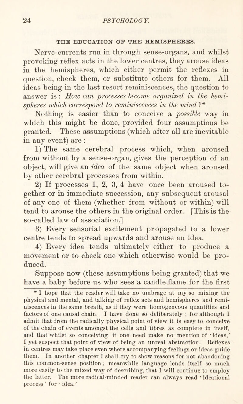 THE EDUCATION OF THE HEMISPHERES. Nerve-currents run in through sense-organs, and whilst provoking reflex acts in the lower centres, they arouse ideas in the hemispheres, which either permit the reflexes in question, check them, or substitute others for them. All ideas being in the last resort reminiscences, the question to answer is : How can processes become organized in the hemi¬ spheres which correspond to reminiscences in the mind ?* Nothing is easier than to conceive a possible way in which this might be done, provided four assumptions be granted. These assumptions (which after all are inevitable in any event) are : 1) The same cerebral process which, when aroused from without by a sense-organ, gives the perception of an object, will give an idea of the same object when aroused by other cerebral processes from within. 2) If processes 1, 2, 3, 4 have once been aroused to¬ gether or in immediate succession, any subsequent arousal of any one of them (whether from without or within) will tend to arouse the others in the original order. [This is the so-called law of association.] 3) Every sensorial excitement propagated to a lower centre tends to spread upwards and arouse an idea. 4) Every idea tends ultimately either to produce a movement or to check one which otherwise would be pro¬ duced. Suppose now (these assumptions being granted) that we have a baby before us who sees a candle-flame for the first * I hope that the reader will take no umbrage at my so mixing the physical and mental, and talking of reflex acts and hemispheres and remi¬ niscences in the same breath, as if they were homogeneous quantities and factors of one causal chain. I have done so deliberately ; for although I admit that from the radically physical point of view it is easy to conceive of the chain of events amongst the cells and fibres as complete in itself, and that whilst so conceiving it one need make no mention of * ideas,’ I yet suspect that point of view of being an unreal abstraction. Reflexes in centres may take place even where accompanying feelings or ideas guide them. In another chapter I shall try to show reasons for not abandoning this common-sense position ; meanwhile language lends itself so much more easily to the mixed way of describing, that I will continue to employ the latter. The more radical-minded reader can always read * ideational process ’ for * idea.’