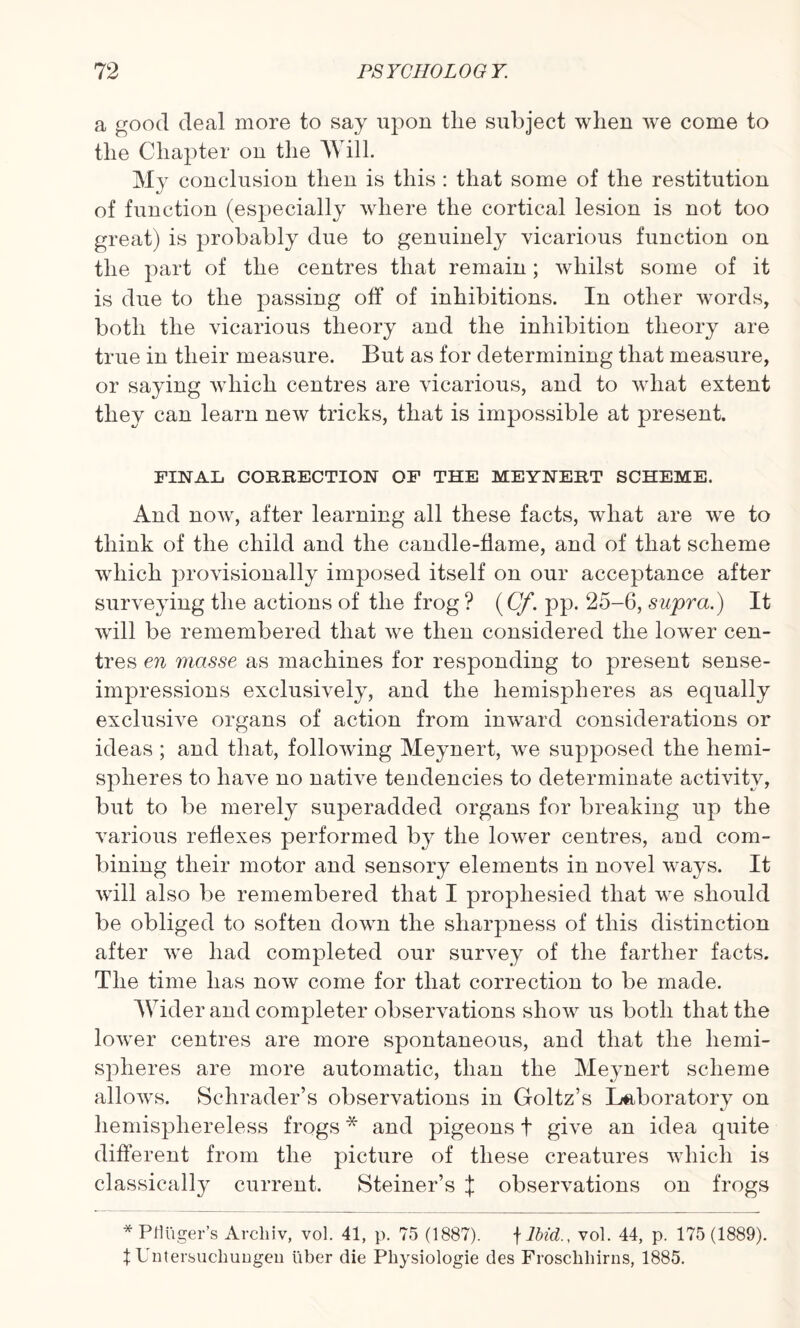 a good deal more to say upon tlie subject when we come to the Chapter on the Will. My conclusion then is this : that some of the restitution of function (especially where the cortical lesion is not too great) is probably due to genuinely vicarious function on the part of the centres that remain; whilst some of it is due to the passing off of inhibitions. In other words, both the vicarious theory and the inhibition theory are true in their measure. But as for determining that measure, or saying which centres are vicarious, and to what extent they can learn new tricks, that is impossible at present. FINAL CORRECTION OF THE MEYNERT SCHEME. And now, after learning all these facts, what are we to think of the child and the candle-flame, and of that scheme which provisionally imposed itself on our acceptance after surveying the actions of the frog ? (Cf. pp. 25-6, supra.) It will be remembered that we then considered the low^er cen¬ tres en masse as machines for responding to present sense- impressions exclusively, and the hemispheres as equally exclusive organs of action from inward considerations or ideas ; and that, following Meynert, we supposed the hemi¬ spheres to have no native tendencies to determinate activity, but to be merely superadded organs for breaking up the various reflexes performed by the lower centres, and com¬ bining their motor and sensory elements in novel ways. It will also be remembered that I prophesied that we should be obliged to soften down the sharpness of this distinction after we had completed our survey of the farther facts. The time has now come for that correction to be made. Wider and completer observations show us both that the lower centres are more spontaneous, and that the hemi¬ spheres are more automatic, than the Meynert scheme allows. Schrader’s observations in Goltz’s Laboratory on hemisphereless frogs * and pigeons f give an idea quite different from the picture of these creatures which is classically current. Steiner’s X observations on frogs * PfHiger’s Archiv, vol. 41, p. 75 (1887). f Ibid., vol. 44, p. 175 (1889). \ Untersuchungeu liber die Physiologie des Froschliirns, 1885.