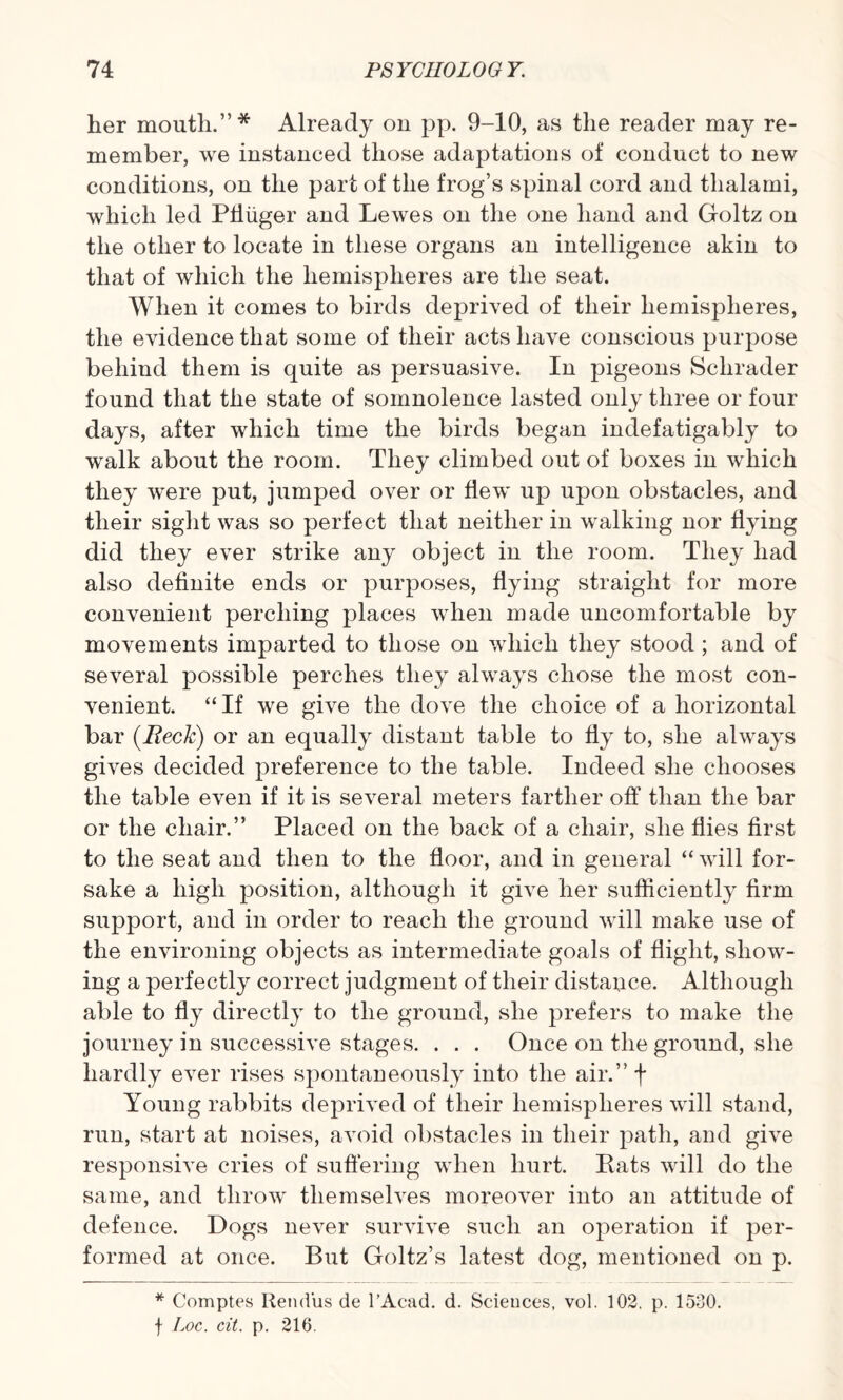 her month.”* Already on pp. 9-10, as the reader may re¬ member, we instanced those adaptations of conduct to new conditions, on the part of the frog’s spinal cord and thalami, which led Pfiuger and Lewes on the one hand and Goltz on the other to locate in these organs an intelligence akin to that of which the hemispheres are the seat. When it comes to birds deprived of their hemispheres, the evidence that some of their acts have conscious purpose behind them is quite as persuasive. In pigeons Schrader found that the state of somnolence lasted only three or four days, after which time the birds began indefatigably to walk about the room. They climbed out of boxes in which they were put, jumped over or flew up upon obstacles, and their sight was so perfect that neither in walking nor flying did they ever strike any object in the room. They had also definite ends or purposes, flying straight for more convenient perching places when made uncomfortable by movements imparted to those on which they stood ; and of several possible perches they always chose the most con¬ venient. “If we give the dove the choice of a horizontal bar (Reck) or an equally distant table to fly to, she always gives decided preference to the table. Indeed she chooses the table even if it is several meters farther off than the bar or the chair.” Placed on the back of a chair, she flies first to the seat and then to the floor, and in general “will for¬ sake a high position, although it give her sufficiently firm support, and in order to reach the ground will make use of the environing objects as intermediate goals of flight, show¬ ing a perfectly correct judgment of their distauce. Although able to fly directly to the ground, she prefers to make the journey in successive stages. . . . Once on the ground, she hardly ever rises spontaneously into the air.” f Young rabbits deprived of their hemispheres will stand, run, start at noises, avoid obstacles in their path, and give responsive cries of suffering when hurt. Rats will do the same, and throw themselves moreover into an attitude of defence. Dogs never survive such an operation if per¬ formed at once. But Goltz’s latest dog, mentioned on p. * Comptes Retid'us de l’Acad. d. Sciences, vol. 102, p. 1530. f Loc. cit. p. 216.