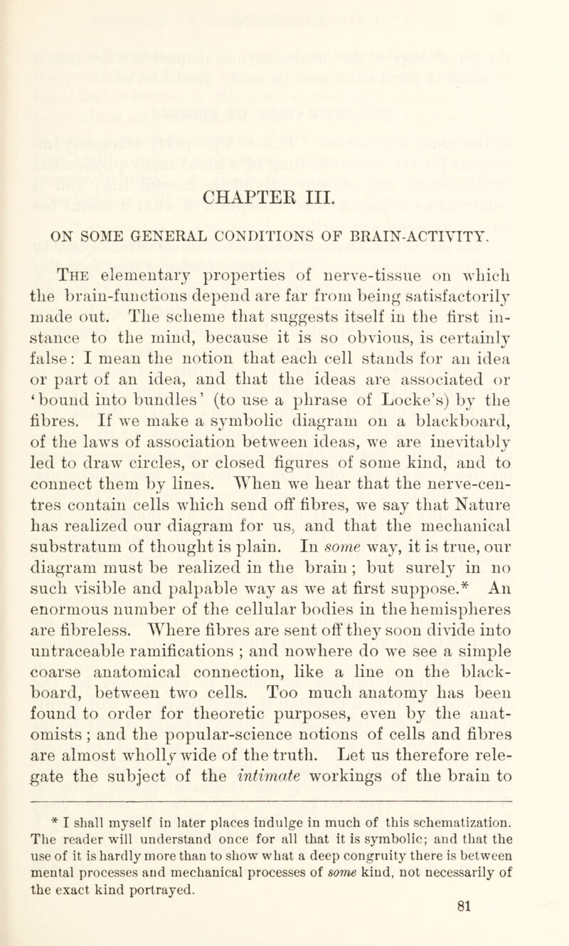 CHAPTER III. ON SOME GENERAL CONDITIONS OF BRAIN-ACTIVITY. The elementary properties of nerve-tissue on which the brain-functions depend are far from being satisfactorily made out. The scheme that suggests itself in the first in¬ stance to the mind, because it is so obvious, is certainly false: I mean the notion that each cell stands for an idea or part of an idea, and that the ideas are associated or ‘ bound into bundles ’ (to use a phrase of Locke’s) by the fibres. If we make a symbolic diagram on a blackboard, of the laws of association between ideas, we are inevitably led to draw circles, or closed figures of some kind, and to connect them by lines. When we hear that the nerve-cen¬ tres contain cells which send off fibres, we say that Nature has realized our diagram for us, and that the mechanical substratum of thought is plain. In some way, it is true, our diagram must be realized in the brain ; but surely in no such visible and palpable way as we at first suppose.* An enormous number of the cellular bodies in the hemispheres are fibreless. Where fibres are sent off they soon divide into untraceable ramifications ; and nowhere do we see a simple coarse anatomical connection, like a line on the black¬ board, between two cells. Too much anatomy has been found to order for theoretic purposes, even by the anat¬ omists ; and the popular-science notions of cells and fibres are almost wholly wide of the truth. Let us therefore rele¬ gate the subject of the intimate workings of the brain to * I shall myself in later places indulge in much of this schematization. The reader will understand once for all that it is symbolic; and that the use of it is hardly more than to show what a deep congruity there is between mental processes and mechanical processes of some kind, not necessarily of the exact kind portrayed.