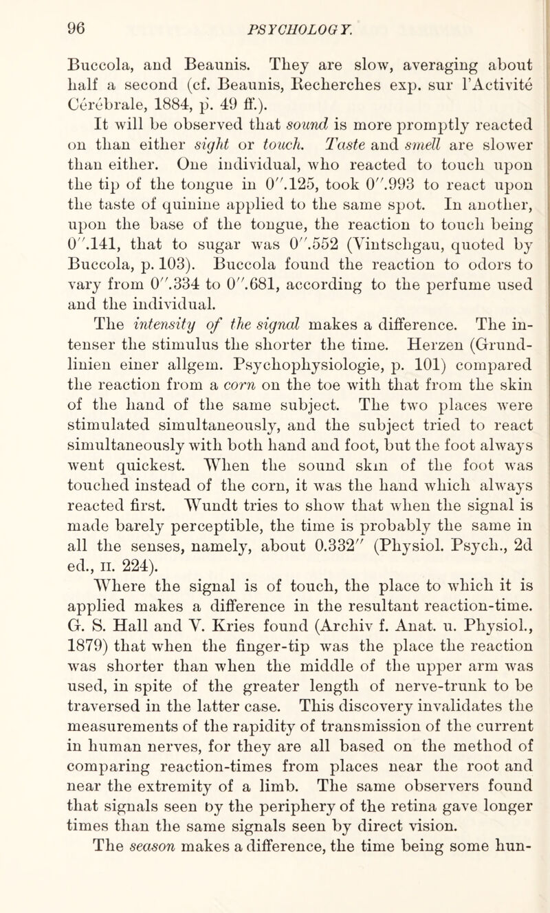 Buccola, and Beaunis. They are slow, averaging about half a second (cf. Beaunis, Becherclies exp. sur l’Activite Cerebrale, 1884, p'. 49 ff.). It will be observed that sound is more promptly reacted on than either sight or touch. Taste and smell are slower than either. One individual, who reacted to touch upon the tip of the tongue in 0.125, took 0A993 to react upon the taste of quinine applied to the same spot. In another, upon the base of the tongue, the reaction to touch being O '.141, that to sugar was 0.552 (Vintscligau, quoted by Buccola, p. 103). Buccola found the reaction to odors to vary from 0A334 to 0A681, according to the perfume used and the individual. The intensity of the signal makes a difference. The in¬ tenser the stimulus the shorter the time. Herzen (Grund- linien einer allgem. Psycliopliysiologie, p. 101) compared the reaction from a corn on the toe with that from the skin of the hand of the same subject. The two places were stimulated simultaneously, and the subject tried to react simultaneously with both hand and foot, but the foot always went quickest. When the sound skm of the foot was touched instead of the corn, it was the hand which always reacted first. Wundt tries to show that when the signal is made barely perceptible, the time is probably the same in all the senses, namely, about 0.332 (Physiol. Psych., 2d ed., ii. 224). Where the signal is of touch, the place to which it is applied makes a difference in the resultant reaction-time. G. S. Hall and Y. Kries found (Archiv f. Anat. u. Physiol., 1879) that when the finger-tip was the place the reaction was shorter than when the middle of the upper arm was used, in spite of the greater length of nerve-trunk to be traversed in the latter case. This discovery invalidates the measurements of the rapidity of transmission of the current in human nerves, for they are all based on the method of comparing reaction-times from places near the root and near the extremity of a limb. The same observers found that signals seen by the periphery of the retina gave longer times than the same signals seen by direct vision. The season makes a difference, the time being some hun-