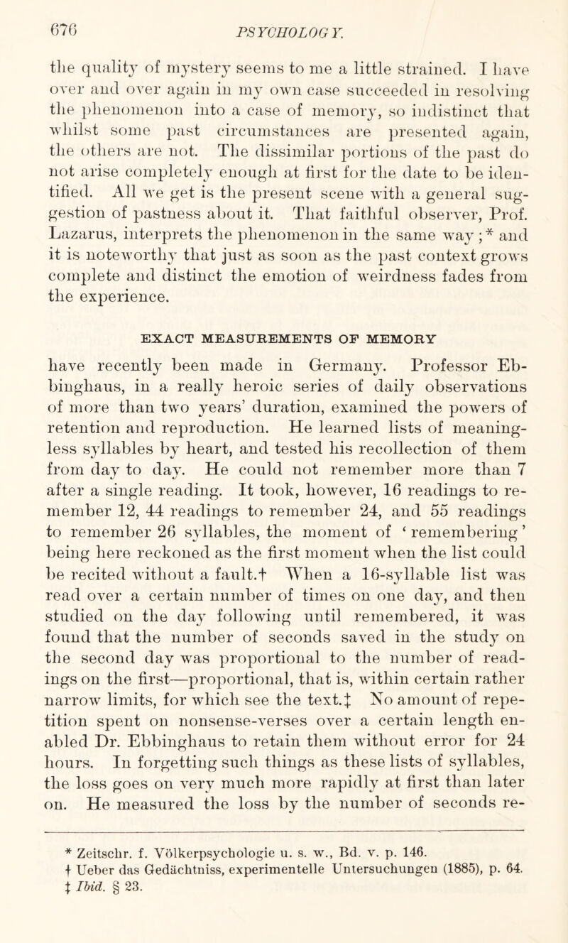 the quality of mystery seems to me a little strained. I have over and over again in my own case succeeded in resolving the phenomenon into a case of memory, so indistinct that whilst some past circumstances are presented again, the others are not. The dissimilar portions of the past do not arise completely enough at first for the date to be iden¬ tified. All we get is the present scene with a general sug¬ gestion of pastness about it. That faithful observer, Prof. Lazarus, interprets the phenomenon in the same way ;* and it is noteworthy that just as soon as the past context grows complete and distinct the emotion of weirdness fades from the experience. EXACT MEASUREMENTS OF MEMORY have recently been made in Germany. Professor Eb- binghaus, in a really heroic series of daily observations of more than two years’ duration, examined the powers of retention and reproduction. He learned lists of meaning¬ less syllables by heart, and tested his recollection of them from day to day. He could not remember more than 7 after a single reading. It took, however, 16 readings to re¬ member 12, 44 readings to remember 24, and 55 readings to remember 26 syllables, the moment of ‘ remembering ’ being here reckoned as the first moment when the list could be recited without a fault.! When a 16-syllable list was read over a certain number of times on one day, and then studied on the day following until remembered, it was found that the number of seconds saved in the study on the second day was proportional to the number of read¬ ings on the first—proportional, that is, within certain rather narrow limits, for which see the text.J No amount of repe¬ tition spent on nonsense-verses over a certain length en¬ abled Dr. Ebbingliaus to retain them without error for 24 hours. In forgetting such things as these lists of syllables, the loss goes on very much more rapidly at first than later on. He measured the loss by the number of seconds re- * Zeitschr. f. Volkerpsychologie u. s. w., Bd. v. p. 146. + Ueber das Gediichtniss, experimentelle Untersuchungen (1885), p. 64. % Ibid. § 23.