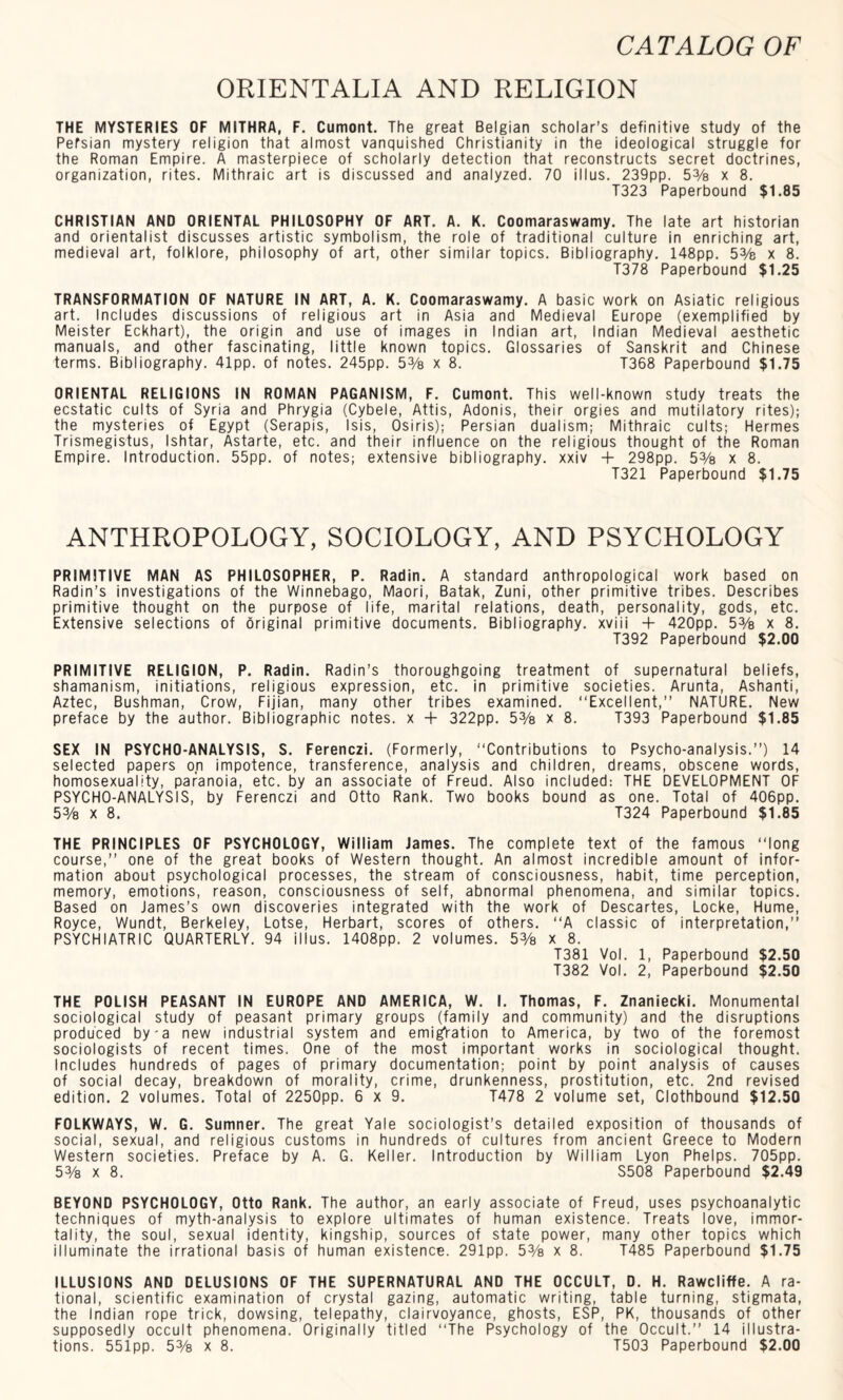 ORIENTALIA AND RELIGION THE MYSTERIES OF MITHRA, F. Cumont. The great Belgian scholar’s definitive study of the Persian mystery religion that almost vanquished Christianity in the ideological struggle for the Roman Empire. A masterpiece of scholarly detection that reconstructs secret doctrines, organization, rites. Mithraic art is discussed and analyzed. 70 i 11 us. 239pp. 5% x 8. T323 Paperbound $1.85 CHRISTIAN AND ORIENTAL PHILOSOPHY OF ART. A. K. Coomaraswamy. The late art historian and orientalist discusses artistic symbolism, the role of traditional culture in enriching art, medieval art, folklore, philosophy of art, other similar topics. Bibliography. 148pp. 5% x 8. T378 Paperbound $1.25 TRANSFORMATION OF NATURE IN ART, A. K. Coomaraswamy. A basic work on Asiatic religious art. Includes discussions of religious art in Asia and Medieval Europe (exemplified by Meister Eckhart), the origin and use of images in Indian art, Indian Medieval aesthetic manuals, and other fascinating, little known topics. Glossaries of Sanskrit and Chinese terms. Bibliography. 41pp. of notes. 245pp. 5% x 8. T368 Paperbound $1.75 ORIENTAL RELIGIONS IN ROMAN PAGANISM, F. Cumont. This well-known study treats the ecstatic cults of Syria and Phrygia (Cybele, Attis, Adonis, their orgies and mutilatory rites); the mysteries of Egypt (Serapis, Isis, Osiris); Persian dualism; Mithraic cults; Hermes Trismegistus, Ishtar, Astarte, etc. and their influence on the religious thought of the Roman Empire. Introduction. 55pp. of notes; extensive bibliography, xxiv + 298pp. 5% x 8. T321 Paperbound $1.75 ANTHROPOLOGY, SOCIOLOGY, AND PSYCHOLOGY PRIMITIVE MAN AS PHILOSOPHER, P. Radin. A standard anthropological work based on Radin’s investigations of the Winnebago, Maori, Batak, Zuni, other primitive tribes. Describes primitive thought on the purpose of life, marital relations, death, personality, gods, etc. Extensive selections of original primitive documents. Bibliography, xviii + 420pp. 5% x 8. T392 Paperbound $2.00 PRIMITIVE RELIGION, P. Radin. Radin’s thoroughgoing treatment of supernatural beliefs, shamanism, initiations, religious expression, etc. in primitive societies. Arunta, Ashanti, Aztec, Bushman, Crow, Fijian, many other tribes examined. “Excellent,” NATURE. New preface by the author. Bibliographic notes, x + 322pp. 5% x 8. T393 Paperbound $1.85 SEX IN PSYCHO-ANALYSIS, S. Ferenczi. (Formerly, “Contributions to Psycho-analysis.”) 14 selected papers on impotence, transference, analysis and children, dreams, obscene words, homosexuality, paranoia, etc. by an associate of Freud. Also included: THE DEVELOPMENT OF PSYCHO-ANALYSIS, by Ferenczi and Otto Rank. Two books bound as one. Total of 406pp. 5% x 8. T324 Paperbound $1.85 THE PRINCIPLES OF PSYCHOLOGY, William James. The complete text of the famous “long course,” one of the great books of Western thought. An almost incredible amount of infor¬ mation about psychological processes, the stream of consciousness, habit, time perception, memory, emotions, reason, consciousness of self, abnormal phenomena, and similar topics. Based on James’s own discoveries integrated with the work of Descartes, Locke, Hume, Royce, Wundt, Berkeley, Lotse, Herbart, scores of others. “A classic of interpretation,” PSYCHIATRIC QUARTERLY. 94 illus. 1408pp. 2 volumes. 53/s x 8. T381 Vol. 1, Paperbound $2.50 T382 Vol. 2, Paperbound $2.50 THE POLISH PEASANT IN EUROPE AND AMERICA, W. I. Thomas, F. Znaniecki. Monumental sociological study of peasant primary groups (family and community) and the disruptions produced by-a new industrial system and emigration to America, by two of the foremost sociologists of recent times. One of the most important works in sociological thought. Includes hundreds of pages of primary documentation; point by point analysis of causes of social decay, breakdown of morality, crime, drunkenness, prostitution, etc. 2nd revised edition. 2 volumes. Total of 2250pp. 6x9. T478 2 volume set, Clothbound $12.50 FOLKWAYS, W. G. Sumner. The great Yale sociologist’s detailed exposition of thousands of social, sexual, and religious customs in hundreds of cultures from ancient Greece to Modern Western societies. Preface by A. G. Keller. Introduction by William Lyon Phelps. 705pp. 53/s x 8. S508 Paperbound $2.49 BEYOND PSYCHOLOGY, Otto Rank. The author, an early associate of Freud, uses psychoanalytic techniques of myth-analysis to explore ultimates of human existence. Treats love, immor¬ tality, the soul, sexual identity, kingship, sources of state power, many other topics which illuminate the irrational basis of human existence. 291pp. 53/s x 8. T485 Paperbound $1.75 ILLUSIONS AND DELUSIONS OF THE SUPERNATURAL AND THE OCCULT, D. H. Rawcliffe. A ra¬ tional, scientific examination of crystal gazing, automatic writing, table turning, stigmata, the Indian rope trick, dowsing, telepathy, clairvoyance, ghosts, ESP, PK, thousands of other supposedly occult phenomena. Originally titled “The Psychology of the Occult.” 14 illustra¬