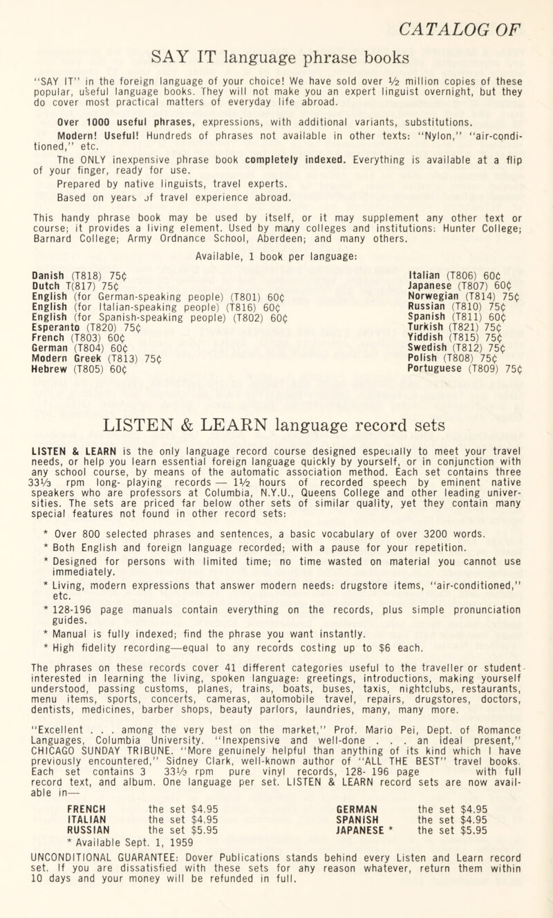 SAY IT language phrase books “SAY IT” in the foreign language of your choice! We have sold over V2 million copies of these popular, useful language books. They will not make you an expert linguist overnight, but they do cover most practical matters of everyday life abroad. Over 1000 useful phrases, expressions, with additional variants, substitutions. Modern! Useful! Hundreds of phrases not available in other texts: “Nylon,” “air-condi¬ tioned,” etc. The ONLY inexpensive phrase book completely indexed. Everything is available at a flip of your finger, ready for use. Prepared by native linguists, travel experts. Based on years of travel experience abroad. This handy phrase book may be used by itself, or it may supplement any other text or course; it provides a living element. Used by many colleges and institutions: Hunter College; Barnard College; Army Ordnance School, Aberdeen; and many others. Available, 1 book per language: Danish (T818) 750 Dutch T(817) 750 English (for German-speaking people) (T801) 600 English (for Italian-speaking people) (T816) 600 English (for Spanish-speaking people) (T802) 600 Esperanto (T820) 750 French (T803) 600 German (T804) 600 Modern Greek (T813) 750 Hebrew (T805) 600 Italian (T806) 600 Japanese (T807) 600 Norwegian (T814) 750 Russian (T810) 750 Spanish (T811) 600 Turkish (T821) 750 Yiddish (T815) 750 Swedish (T812) 750 Polish (T808) 750 Portuguese (T809) 750 LISTEN & LEARN language record sets LISTEN & LEARN is the only language record course designed especially to meet your travel needs, or help you learn essential foreign language quickly by yourself, or in conjunction with any school course, by means of the automatic association method. Each set contains three 33V3 rpm long- playing records — U/2 hours of recorded speech by eminent native speakers who are professors at Columbia, N.Y.U., Queens College and other leading univer¬ sities. The sets are priced far below other sets of similar quality, yet they contain many special features not found in other record sets: * Over 800 selected phrases and sentences, a basic vocabulary of over 3200 words. * Both English and foreign language recorded; with a pause for your repetition. * Designed for persons with limited time; no time wasted on material you cannot use immediately. * Living, modern expressions that answer modern needs: drugstore items, “air-conditioned,” etc. * 128-196 page manuals contain everything on the records, plus simple pronunciation guides. * Manual is fully indexed; find the phrase you want instantly. * High fidelity recording—equal to any records costing up to $6 each. The phrases on these records cover 41 different categories useful to the traveller or student interested in learning the living, spoken language: greetings, introductions, making yourself understood, passing customs, planes, trains, boats, buses, taxis, nightclubs, restaurants, menu items, sports, concerts, cameras, automobile travel, repairs, drugstores, doctors, dentists, medicines, barber shops, beauty parlors, laundries, many, many more. “Excellent . . . among the very best on the market,” Prof. Mario Pei, Dept, of Romance Languages, Columbia University. “Inexpensive and well-done ... an ideal present,” CHICAGO SUNDAY TRIBUNE. “More genuinely helpful than anything of its kind which I have previously encountered,” Sidney Clark, well-known author of “ALL THE BEST” travel books. Each set contains 3 3 3 Vs rpm pure vinyl records, 128- 196 page with full record text, and album. One language per set. LISTEN & LEARN record sets are now avail¬ able in— FRENCH the set $4.95 ITALIAN the set $4.95 RUSSIAN the set $5.95 * Available Sept. 1, 1959 UNCONDITIONAL GUARANTEE: Dover Publications stands behind every Listen and Learn record set. If you are dissatisfied with these sets for ahy reason whatever, return them within 10 days and your money will be refunded in full. GERMAN the set $4.95 SPANISH the set $4.95 JAPANESE * the set $5.95