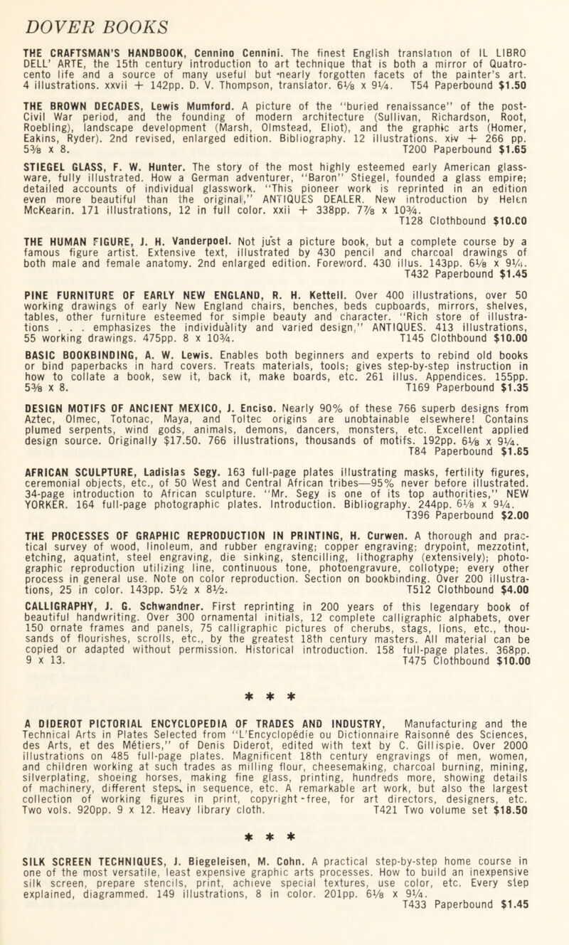 THE CRAFTSMAN’S HANDBOOK, Cennino Cennini. The finest English translation of IL LIBRO DELL’ ARTE, the 15th century introduction to art technique that is both a mirror of Quatro- cento life and a source of many useful but -nearly forgotten facets of the painter’s art. 4 illustrations, xxvii + 142pp. D. V. Thompson, translator. 6Vs x 9V4. T54 Paperbound $1.50 THE BROWN DECADES, Lewis Mumford. A picture of the “buried renaissance’’ of the post- Civil War period, and the founding of modern architecture (Sullivan, Richardson, Root, Roebling), landscape development (Marsh, Olmstead, Eliot), and the graphic arts (Homer, Eakins, Ryder). 2nd revised, enlarged edition. Bibliography. 12 illustrations, xi-v + 266 pp. 5% x 8. T200 Paperbound $1.65 STIEGEL GLASS, F. W. Hunter. The story of the most highly esteemed early American glass¬ ware, fully illustrated. How a German adventurer, “Baron Stiegel, founded a glass empire; detailed accounts of individual glasswork. “This pioneer work is reprinted in an edition even more beautiful than the original!1, ANilQUES DEALER. New introduction by Helen McKearin. 171 illustrations, 12 in full color, xxii + 338pp. 7% x 10%. T128 Clothbound $10.C0 THE HUMAN FIGURE, J. H. Vanderpoel. Not just a picture book, but a complete course by a famous figure artist. Extensive text, illustrated by 430 pencil and charcoal drawings of both male and female anatomy. 2nd enlarged edition. Foreword. 430 i 11 us. 143pp. 6Vs x 9%. T432 Paperbound $1.45 PINE FURNITURE OF EARLY NEW ENGLAND, R. H. Kettell. Over 400 illustrations, over 50 working drawings of early New England chairs, benches, beds cupboards, mirrors, shelves, tables, other furniture esteemed for simple beauty and character. “Rich store of illustra¬ tions . . . emphasizes the individuality and varied design,” ANTIQUES. 413 illustrations, 55 working drawings. 475pp. 8 x 10%. T145 Clothbound $10.00 BASIC BOOKBINDING, A. W. Lewis. Enables both beginners and experts to rebind old books or bind paperbacks in hard covers. Treats materials, tools; gives step-by-step instruction in how to collate a book, sew it, back it, make boards, etc. 261 illus. Appendices. 155pp. 5% x 8. T169 Paperbound $1.35 DESIGN MOTIFS OF ANCIENT MEXICO, J. Enciso. Nearly 90% of these 766 superb designs from Aztec, Olmec, Totonac, Maya, and Toltec origins are unobtainable elsewhere! Contains plumed serpents, wind gods, animals, demons, dancers, monsters, etc. Excellent applied design source. Originally $17.50. 766 illustrations, thousands of motifs. 192pp. 6V8 x 9%. T84 Paperbound $1.85 AFRICAN SCULPTURE, Ladislas Segy. 163 full-page plates illustrating masks, fertility figures, ceremonial objects, etc., of 50 West and Central African tribes—95% never before illustrated. 34-page introduction to African sculpture. “Mr. Segy is one of its top authorities, NEW YORKER. 164 full-page photographic plates. Introduction. Bibliography. 244pp. 6V8 x 91/4. T396 Paperbound $2.00 THE PROCESSES OF GRAPHIC REPRODUCTION IN PRINTING, H. Curwen. A thorough and prac¬ tical survey of wood, linoleum, and rubber engraving; copper engraving; drypoint, mezzotint, etching, aquatint, steel engraving, die sinking, stencilling, lithography (extensively); photo¬ graphic reproduction utilizing line, continuous tone, photoengravure, collotype; every other process in general use. Note on color reproduction. Section on bookbinding. Over 200 illustra¬ tions, 25 in color. 143pp. 5V2 x 8V2. T512 Clothbound $4.00 CALLIGRAPHY, J. G. Schwandner. First reprinting in 200 years of this legendary book of beautiful handwriting. Over 300 ornamental initials, 12 complete calligraphic alphabets, over 150 ornate frames and panels, 75 calligraphic pictures of cherubs, stags, lions, etc., thou¬ sands of flourishes, scrolls, etc., by the greatest 18th century masters. All material can be copied or adapted without permission. Historical introduction. 158 full-page plates. 368pp. 9 x 13. T475 Clothbound $10.00 * * * A DIDEROT PICTORIAL ENCYCLOPEDIA OF TRADES AND INDUSTRY, Manufacturing and the Technical Arts in Plates Selected from “L’Encyclopedie ou Dictionnaire Raisonne des Sciences, des Arts, et des Metiers, of Denis Diderot, edited with text by C. Gill ispie. Over 2000 illustrations on 485 full-page plates. Magnificent 18th century engravings of men, women, and children working at such trades as milling flour, cheesemaking, charcoal burning, mining, silverplating, shoeing horses, making fine glass, printing, hundreds more, showing details of machinery, different steps^ in sequence, etc. A remarkable art work, but also the largest collection of working figures in print, copyright-free, for art directors, designers, etc. Two vols. 920pp. 9 x 12. Heavy library cloth. T421 Two volume set $18.50 * * * SILK SCREEN TECHNIQUES, J. Biegeleisen, M. Cohn. A practical step-by-step home course in one of the most versatile, least expensive graphic arts processes. How to build an inexpensive silk screen, prepare stencils, print, achieve special textures, use color, etc. Every step explained, diagrammed. 149 illustrations, 8 in color. 201pp. 6Vs x 9V4. T433 Paperbound $1.45