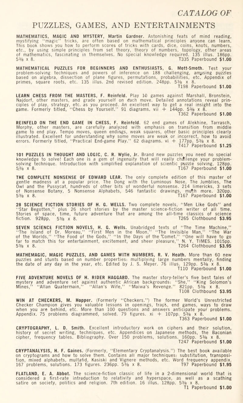 PUZZLES, GAMES, AND ENTERTAINMENTS MATHEMATICS, MAGIC AND MYSTERY, Martin Gardner. Astonishing feats of mind reading, mystifying “magic” tricks, are often based on mathematical principles anyone can learn. This book shows you how to perform scores of tricks with cards, dice, coins, knots, numbers, etc., by using simple principles from set theory, theory of numbers, topology, other areas of mathematics, fascinating in themselves. No special knowledge required. 135 illus. 186pp. 5% x 8. T335 Paperbound $1.00 MATHEMATICAL PUZZLES FOR BEGINNERS AND ENTHUSIASTS, G. Mott-Smoth. Test your problem-solving techniques and powers of inference on 188 challenging, amjjsing puzzles based on algebra, dissection of plane figures, permutations, probabilities, etc. Appendix of primes, square roots, etc. 135 illus. 2nd revised edition. 248pp. 5% x 8. T198 Paperbound $1.00 LEARN CHESS FROM THE MASTERS, F. Reinfeld. Play 10 games against Marshall, Bronstein, Najdorf, other masters, and grade yourself on dach move. Detailed annotations reveal prin¬ ciples of play, strategy, etc. as you proceed. An excellent way to get a real insight into the game. Formerly titled, “Chess by Yourself. 91 diagrams, vii + 144pp. 5% x 8. T362 Paperbound $1.00 REINFELD ON THE END GAME IN CHESS, F. Reinfeld. 62 end games of Alekhine, Tarrasch, Morphy, other masters, are carefully analyzed with emphasis on transition from middle game to end play. Tempo moves, queen endings, weak squares, other basic principles clearly illustrated. Excellent for understanding why some moves are weak or incorrect, how to avoid errors. Formerly titled, “Practical End-game Play.” 62 diagrams, vi + 177pp. 5% x 8. T417 Paperbound $1.25 101 PUZZLES IN THOUGHT AND LOGIC, C. R. Wylie, Jr. Brand new puzzles you need no special knowledge to solve! Each one is a gem of ingenuity that will really challenge your problem¬ solving technique. Introduction with simplified explanation of scientic puzzle solving. 128pp. 5.% x 8. T167 Paperbound $1.00 THE COMPLETE NONSENSE OF EDWARD LEAR. The only complete edition of this master of gentle madness at a popular price. The Dong with the Luminous Nose, The Jumblies, The Owl and the Pussycat, hundreds of other bits of wonderful nonsense. 214 limericks, 3 sets of Nonsense Botany, 5 Nonsense Alphabets, 546 fantastic drawings, muth more. 320pp. 5% x 8. T167 Paperbound $1.00 28 SCIENCE FICTION STORIES OF H. G. WELLS. Two complete novels, “Men Like Gods” and “Star Begotten,” plus 26 short stories by the master science-fiction writer of all time. Stories of space, time, future adventure that are among the all-time classics of science fiction. 928pp. 5% x 8. T265 Clothbound $3.95 SEVEN SCIENCE FICTION NOVELS, H. G. Wells. Unabridged texts of “The Time Machine,” “The Island of Dr. Moreau,” “First Men in the Moon,” “The Invisible Man,” “The War of the Worlds,” “The Food of the Gods,” “In the Days of the “Comet.” “One will have to go far to match this for entertainment, excitement, and sheer pleasure,” N. Y. TIMES. 1015pp. 53/s x 8. T264 Clothbound $3.95 MATHEMAGIC, MAGIC PUZZLES, AND GAMES WITH NUMBERS, R. V. Heath. More than 60 new puzzles and stunts based on number properties: multiplying large numbers mentally, finding the date of any day in the year, etc. Edited by J. S. Meyer. 76 illus. 129pp. 5% x 8. T110 Paperbound $1.00 FIVE ADVENTURE NOVELS OF H. RIDER HAGGARD. The master story-teller's five best tales of mystery and adventure set against authentic African backgrounds: “She,” “King Solomon's Mines,” “Allan Quatermain,” “Allan’s Wife,” “Maiwa’s Revenge.” 821pp. 53/s x 8. T108 Clothbound $3.95 WIN AT CHECKERS, M. Hopper. (Formerly “Checkers.”) The former World’s Unrestricted Checker Champion gives you valuable lessons in openings, trap?., end games, ways to draw when you are behind, etc. More than 100 questions and answers anticipate your problems. Appendix. 75 problems diagrammed, solved. 79 figures, xi + 107pp. 53/s x 8. T363 Paperbound $1.00 CRYPTOGRAPHY, L. D. Smith. Excellent introductory work on ciphers and their solution, history of secret writing, techniques, etc. Appendices on Japanese methods, the Baconian cipher, frequency tables. Bibliography. Over 150 problems, solutions. 160pp. 5% x 8. T247 Paperbound $1.00 CRYPTANALYSIS, H. F. Gaines. (Formerly, “Elementary Cryptanalysis.”) The best book available on cryptograms and how to solve them. Contains all major techniques: substitution, transposi¬ tion, mixed alphabets, multafid, Kasiski and Vignere methods, etc. Word frequency appendix. 167 problems, solutions. 173 figures. 236pp. 53/s x 8. T97 Paperbound $1.95 FLATLAND, E. A. Abbot. The science-fiction classic of life in a 2-dimensional world that is considered a first-rate introduction to relativity and hyperspace, as well as a scathing satire on society, politics and religion. 7th edition. 16 illus. 128pp. 5% x 8. T1 Paperbound $1.00