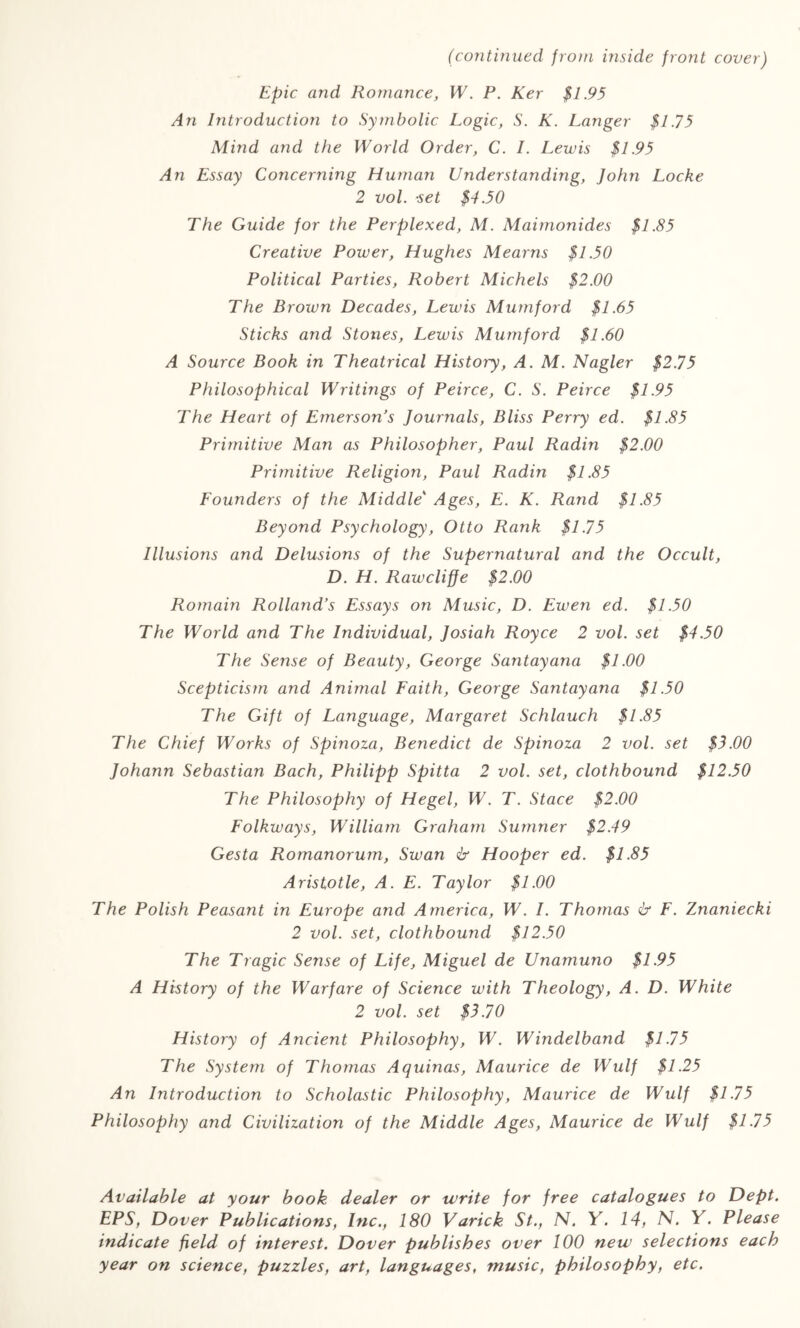 (continued from mside front cover) Epic and Romance, W. P. Ker $1.95 An Introduction to Symbolic Logic, S. K. Langer $1.75 Mind and the World Order, C. I. Lewis $1.95 An Essay Concerning Human Understanding, John Locke 2 vol. •set $4.50 The Guide for the Perplexed, M. Maimonides $1.85 Creative Power, Hughes Mearns $1.50 Political Parties, Robert Michels $2.00 The Broivn Decades, Lewis Mumford $1.65 Sticks and Stones, Lewis Mumford $1.60 A Source Book in Theatrical History, A. M. Nagler $2.75 Philosophical Writings of Peirce, C. S. Peirce $1.95 The Heart of Emerson’s Journals, Bliss Perry ed. $1.85 Primitive Man as Philosopher, Paul Radin $2.00 Primitive Religion, Paul Radin $1.85 Founders of the Middle‘ Ages, E. K. Rand $1.85 Beyond Psychology, Otto Rank $1.75 Illusions and Delusions of the Supernatural and the Occult, D. H. Rawcliffe $2.00 Romain Rolland’s Essays on Music, D. Ewen ed. $1.50 The World and The Individual, Josiah Royce 2 vol. set $4.50 The Sense of Beauty, George Santayana $1.00 Scepticism and Animal Faith, George Santayana $1.50 The Gift of Language, Margaret Schlauch $1.85 The Chief Works of Spinoza, Benedict de Spinoza 2 vol. set $3.00 Johann Sebastian Bach, Philipp Spitta 2 vol. set, clothbound $12.50 The Philosophy of Hegel, W. T. Stace $2.00 Folkways, William Graham Sumner $2.49 Gesta Romanorum, Swan & Hooper ed. $1.85 Aristotle, A. E. Taylor $1.00 The Polish Peasant in Europe and America, W. I. Thortias & F. Znaniecki 2 vol. set, clothbound $12.50 The Tragic Sense of Life, Miguel de Unamuno $1.95 A History of the Warfare of Science with Theology, A. D. White 2 vol. set $3.70 History of Ancient Philosophy, W. Windelband $1.75 The System of Thomas Aquinas, Maurice de Wulf $1.25 An Introduction to Scholastic Philosophy, Maurice de Wulf $1-75 Philosophy and Civilization of the Middle Ages, Maurice de Wulf $1-75 Available at your book dealer or write for free catalogues to Dept. EPS, Dover Publications, Inc., 180 Varick St., N. Y. 14, N. Y. Please indicate field of interest. Dover publishes over 100 new selections each year on science, puzzles, art, languages, music, philosophy, etc.