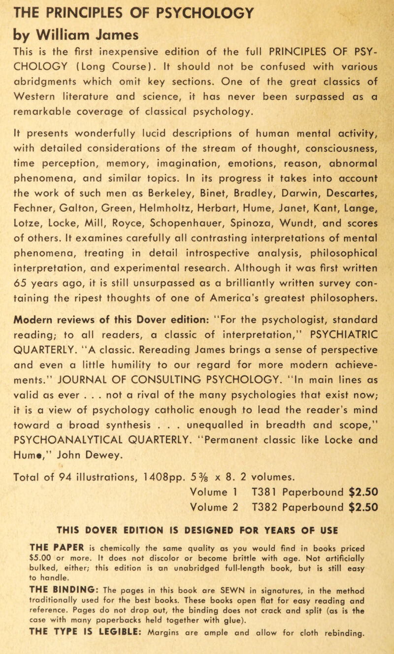 THE PRINCIPLES OF PSYCHOLOGY by William James This is the first inexpensive edition of the full PRINCIPLES OF PSY¬ CHOLOGY (Long Course). It should not be confused with various abridgments which omit key sections. One of the great classics of Western literature and science, it has never been surpassed as a remarkable coverage of classical psychology. It presents wonderfully lucid descriptions of human mental activity, with detailed considerations of the stream of thought, consciousness, time perception, memory, imagination, emotions, reason, abnormal phenomena, and similar topics. In its progress it takes into account the work of such men as Berkeley, Binet, Bradley, Darwin, Descartes, Fechner, Galton, Green, Helmholtz, Herbart, Hume, Janet, Kant, Lange, Lotze, Locke, Mill, Royce, Schopenhauer, Spinoza, Wundt, and scores of others. It examines carefully all contrasting interpretations of mental phenomena, treating in detail introspective analysis, philosophical interpretation, and experimental research. Although it was first written 65 years ago, it is still unsurpassed as a brilliantly written survey con¬ taining the ripest thoughts of one of America’s greatest philosophers. Modern reviews of this Dover edition: “For the psychologist, standard reading; to all readers, a classic of interpretation,’’ PSYCHIATRIC QUARTERLY. “A classic. Rereading James brings a sense of perspective and even a little humility to our regard for more modern achieve¬ ments.” JOURNAL OF CONSULTING PSYCHOLOGY. “In main lines as valid as ever . . . not a rival of the many psychologies that exist now; it is a view of psychology catholic enough to lead the reader’s mind toward a broad synthesis . . . unequalled in breadth and scope,” PSYCHOANALYTICAL QUARTERLY. “Permanent classic like Locke and Hume,” John Dewey. Total of 94 illustrations, 1408pp. 5% x 8. 2 volumes. Volume 1 T381 Paperbound $2.50 Volume 2 T382 Paperbound $2.50 THIS DOVER EDITION IS DESIGNED FOR YEARS OF USE THE PAPER is chemically the same quality as you would find in books priced $5.00 or more. It does not discolor or become brittle with age. Not artificially bulked, either; this edition is an unabridged full-length book, but is still easy to handle. THE BINDING: The pages in this book are SEWN in signatures, in the method traditionally used for the best books. These books open flat for easy reading and reference. Pages do not drop out, the binding does not crack and split (as is the case with many paperbacks held together with glue). THE TYPE IS LEGIBLE: Margins are ample and allow for cloth rebinding.