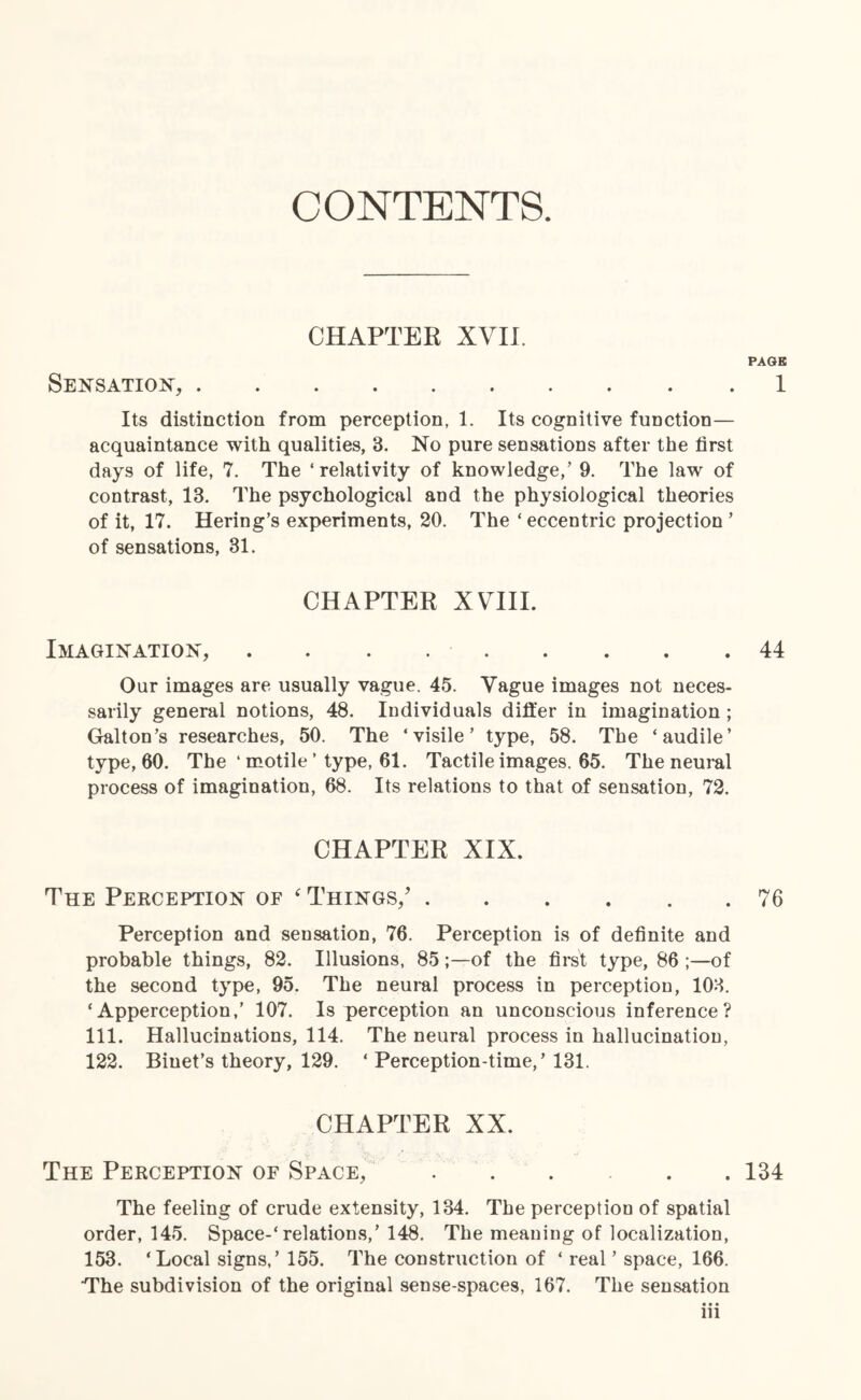 CONTENTS. CHAPTER XVII. PAGE Sensation,.1 Its distinction from perception, 1. Its cognitive function— acquaintance with qualities, 3. No pure sensations after the first days of life, 7. The ‘ relativity of knowledge/ 9. The law of contrast, 13. The psychological and the physiological theories of it, 17. Hering’s experiments, 20. The ‘ eccentric projection ’ of sensations, 31. CHAPTER XVIII. Imagination, . . . ..44 Our images are usually vague, 45. Vague images not neces¬ sarily general notions, 48. Individuals differ in imagination ; Galton’s researches, 50. The ‘visile’ type, 58. The ‘audile’ type, 60. The ' motile ’ type, 61. Tactile images. 65. The neural process of imagination, 68. Its relations to that of sensation, 72. CHAPTER XIX. The Perception of ‘ Things/.76 Perception and sensation, 76. Perception is of definite and probable things, 82. Illusions, 85;—of the first type, 86 ;—of the second type, 95. The neural process in perception, 103. ‘Apperception,’ 107. Is perception an unconscious inference? 111. Hallucinations, 114. The neural process in hallucination, 122. Biuet’s theory, 129. ‘ Perception-time,’131. CHAPTER XX. The Perception of Space, ..... 134 The feeling of crude extensity, 134. The perception of spatial order, 145. Space-'relations,’ 148. The meaning of localization, 153. ‘Local signs,’ 155. The construction of ‘ real ’ space, 166. The subdivision of the original sense-spaces, 167. The sensation • • • in