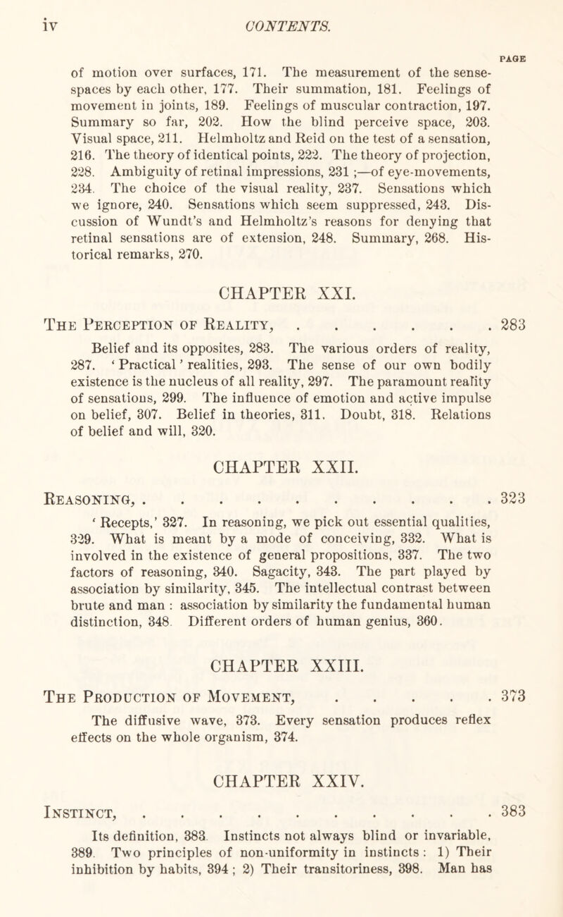 PAGE of motion over surfaces, 171. The measurement of the sense- spaces by each other, 177. Their summation, 181. Feelings of movement iu joints, 189. Feelings of muscular contraction, 197. Summary so far, 202. How the blind perceive space, 203. Visual space, 211. Helmholtz and Reid on the test of a sensation, 216. The theory of identical points, 222. The theory of projection, 228. Ambiguity of retinal impressions, 231 ;—of eye-movements, 234. The choice of the visual reality, 237. Sensations which we ignore, 240. Sensations which seem suppressed, 243. Dis¬ cussion of Wundt’s and Helmholtz’s reasons for denying that retinal sensations are of extension, 248. Summary, 268. His¬ torical remarks, 270. CHAPTER XXL The Perception of Reality,.283 Belief and its opposites, 283. The various orders of reality, 287. ‘ Practical ’ realities, 293. The sense of our own bodily existence is the nucleus of all reality, 297. The paramount reality of sensations, 299. The influence of emotion and active impulse on belief, 307. Belief in theories, 311. Doubt, 318. Relations of belief and will, 320. CHAPTER XXII. Reasoning,.323 ‘ Recepts,’ 327. In reasoning, we pick out essential qualities, 329. What is meant by a mode of conceiving, 332. What is involved in the existence of general propositions, 337. The two factors of reasoning, 340. Sagacity, 343. The part played by association by similarity, 345. The intellectual contrast between brute and man : association by similarity the fundamental human distinction, 348 Different orders of human genius, 360. CHAPTER XXIII. The Production of Movement,.373 The diffusive wave, 373. Every sensation produces reflex effects on the whole organism, 374. CHAPTER XXIV. Instinct,.383 Its definition, 383 Instincts not always blind or invariable, 389. Two principles of non-uniformity in instincts : 1) Their inhibition by habits, 394 ; 2) Their transitoriness, 398. Man has