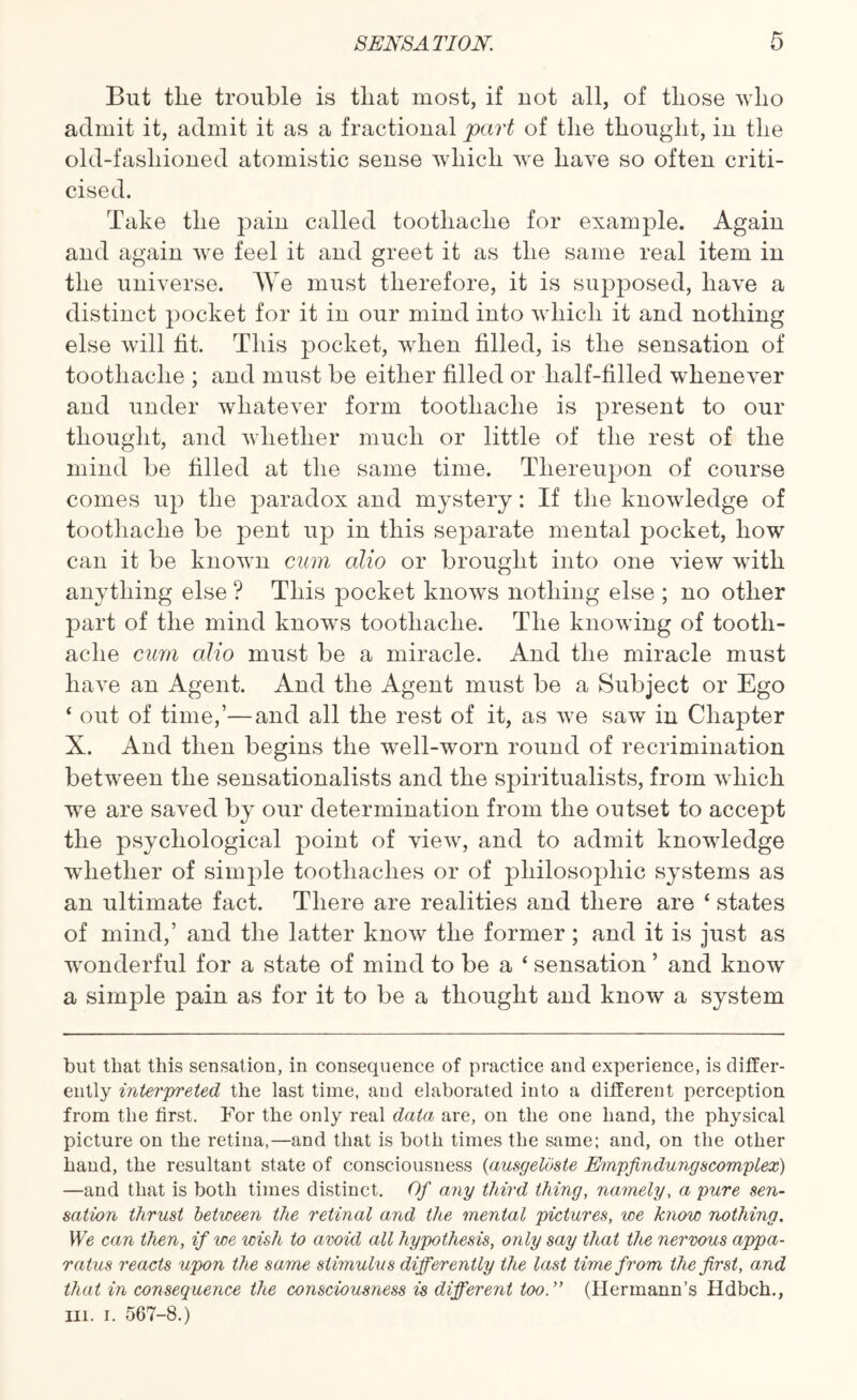 But tlie trouble is that most, if not all, of those who admit it, admit it as a fractional part of the thought, in the old-fashioned atomistic sense which we have so often criti¬ cised. Take the pain called toothache for example. Again and again we feel it and greet it as the same real item in the universe. We must therefore, it is supposed, have a distinct pocket for it in our mind into which it and nothing else will fit. This pocket, when filled, is the sensation of toothache ; and must be either filled or half-filled whenever and under whatever form toothache is present to our thought, and whether much or little of the rest of the mind be filled at the same time. Thereupon of course comes up the paradox and mystery: If the knowledge of toothache be pent up in this separate mental pocket, how can it be known cum alio or brought into one view with anything else ? This pocket knows nothing else ; no other part of the mind knows toothache. The knowing of tooth¬ ache cum alio must be a miracle. And the miracle must have an Agent. And the Agent must be a Subject or Ego ‘ out of time,’—and all the rest of it, as we saw in Chapter X. And then begins the well-worn round of recrimination between the sensationalists and the spiritualists, from which we are saved by our determination from the outset to accept the psychological point of view, and to admit knowledge whether of simple toothaches or of philosophic systems as an ultimate fact. There are realities and there are ‘ states of mind,’ and the latter know the former; and it is just as wonderful for a state of mind to be a ‘ sensation ’ and know a simple pain as for it to be a thought and know a system but that this sensation, in consequence of practice and experience, is differ¬ ently interpreted the last time, and elaborated into a different perception from the first. For the only real data are, on the one hand, the physical picture on the retina,—and that is both times the same; and, on the other hand, the resultant state of consciousness (ausgeloste Empfindungscomplex) —and that is both times distinct. Of any third thing, namely, a pure sen¬ sation thrust between the retinal and the mental pictures, we know nothing. We can then, if we wish to avoid all hypothesis, only say that the nervous appa¬ ratus reacts upon the same stimulus differently the last time from the first, and that in consequence the consciousness is different too.” (Hermann’s Hdbch., in. i. 567-8.)