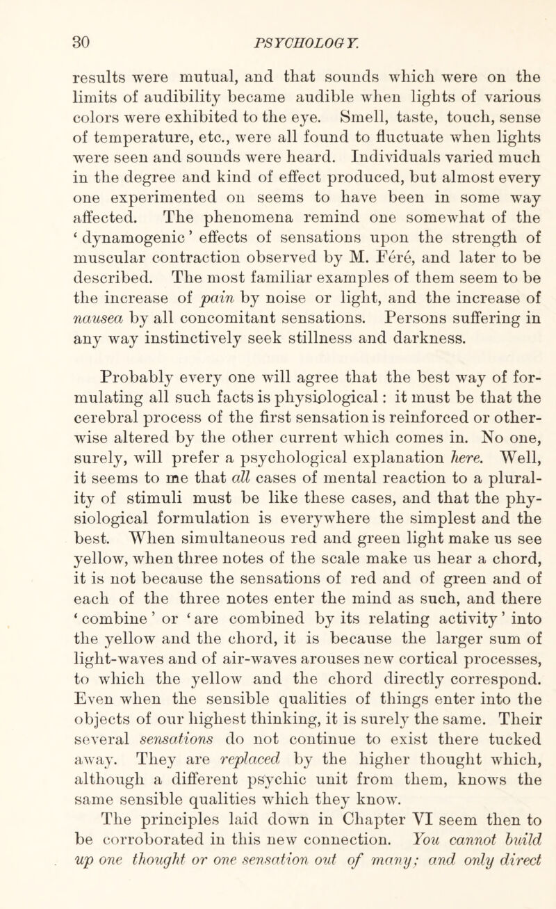 results were mutual, and that sounds which were on the limits of audibility became audible when lights of various colors were exhibited to the eye. Smell, taste, touch, sense of temperature, etc., were all found to fluctuate when lights were seen and sounds were heard. Individuals varied much in the degree and kind of effect produced, but almost every one experimented on seems to have been in some way affected. The phenomena remind one somewhat of the ‘ dynamogenic ’ effects of sensations upon the strength of muscular contraction observed by M. Fere, and later to be described. The most familiar examples of them seem to be the increase of pain by noise or light, and the increase of nausea by all concomitant sensations. Persons suffering in any way instinctively seek stillness and darkness. Probably every one will agree that the best way of for¬ mulating all such facts is physiological: it must be that the cerebral process of the first sensation is reinforced or other¬ wise altered by the other current which comes in. No one, surely, will prefer a psychological explanation here. Well, it seems to me that all cases of mental reaction to a plural¬ ity of stimuli must be like these cases, and that the phy¬ siological formulation is everywhere the simplest and the best. When simultaneous red and green light make us see yellow, when three notes of the scale make us hear a chord, it is not because the sensations of red and of green and of each of the three notes enter the mind as such, and there ‘ combine ’ or ‘ are combined by its relating activity ’ into the yellow and the chord, it is because the larger sum of light-waves and of air-waves arouses new cortical processes, to which the yellow and the chord directly correspond. Even when the sensible qualities of things enter into the objects of our highest thinking, it is surely the same. Their several sensations do not continue to exist there tucked away. They are replaced by the higher thought which, although a different psychic unit from them, knows the same sensible qualities which they know. The principles laid down in Chapter VI seem then to be corroborated in this new connection. You cannot build up one thought or one sensation out of many; and only direct