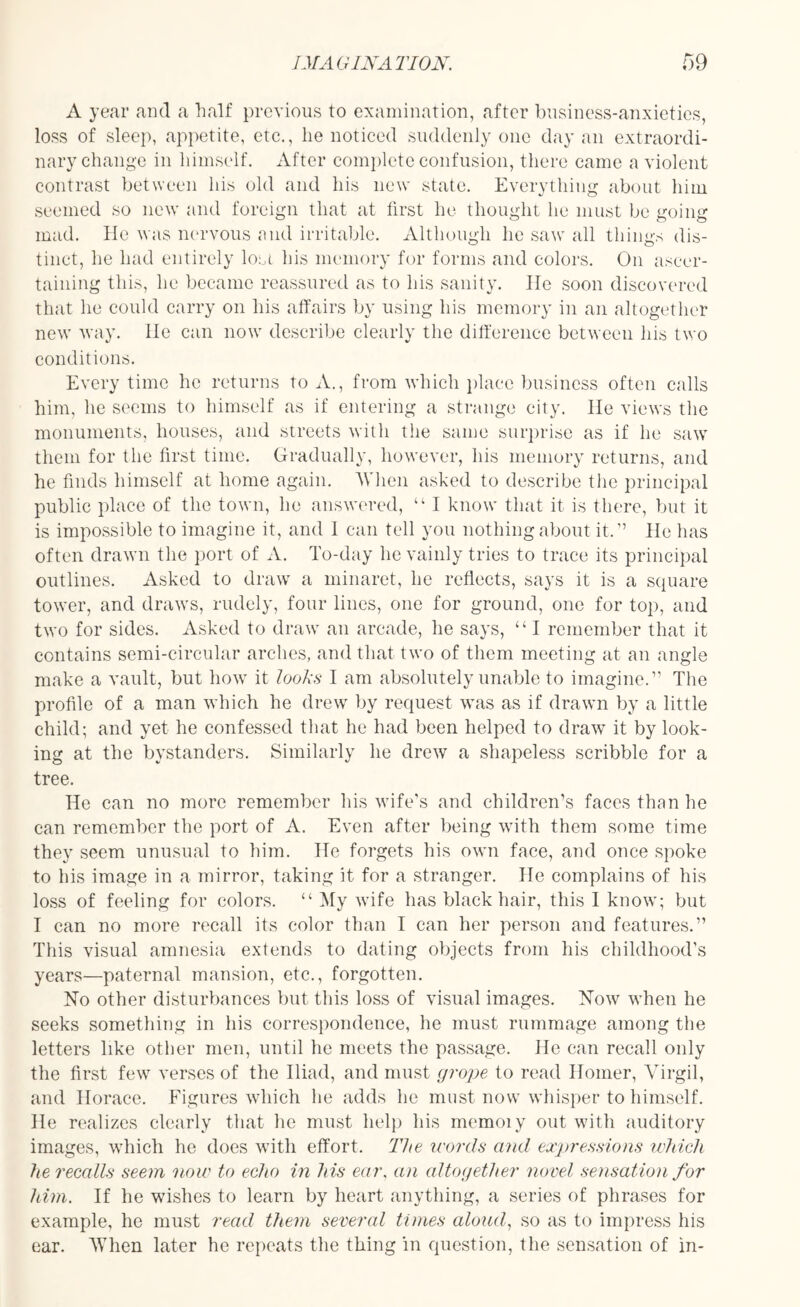A year and a half previous to examination, after business-anxieties, loss of sleep, appetite, etc., lie noticed suddenly one day an extraordi¬ nary change in himself. After complete confusion, there came a violent contrast between his old and his new state. Everything about him seemed so new and foreign that at first he thought lie must be going mad. He was nervous and irritable. Although he saw all things dis¬ tinct, he had entirely lost his memory for forms and colors. On ascer¬ taining this, he became reassured as to his sanity. He soon discovered that he could carry on his affairs by using his memory in an altogether new way. He can now describe clearly the difference between his two conditions. Every time he returns to A., from which place business often calls him, he seems to himself as if entering a strange city. He views the monuments, houses, and streets with the same surprise as if he saw them for the first time. Gradually, however, his memory returns, and he finds himself at home again. When asked to describe the principal public place of the town, he answered, “ I know that it is there, but it is impossible to imagine it, and 1 can tell you nothing about it.'1 He has often drawn the port of A. To-day he vainly tries to trace its principal outlines. Asked to draw a minaret, he reflects, says it is a square tower, and draws, rudely, four lines, one for ground, one for top, and two for sides. Asked to draw an arcade, he says, “ I remember that it contains semi-circular arches, and that two of them meeting at an angle make a vault, but how it looks I am absolutely unable to imagine.” The profile of a man which he drew by request was as if drawn by a little child; and yet he confessed that he had been helped to draw it by look¬ ing at the bystanders. Similarly he drew a shapeless scribble for a tree. He can no more remember his wife’s and children’s faces than he can remember the port of A. Even after being with them some time they seem unusual to him. He forgets his own face, and once spoke to his image in a mirror, taking it for a stranger. He complains of his loss of feeling for colors. “ My wife has black hair, this I know; but I can no more recall its color than I can her person and features.” This visual amnesia extends to dating objects from his childhood’s years—paternal mansion, etc., forgotten. No other disturbances but this loss of visual images. Now when he seeks something in his correspondence, he must rummage among the letters like other men, until he meets the passage. He can recall only the first few verses of the Iliad, and must grope to read Homer, Virgil, and Horace. Figures which he adds he must now whisper to himself. He realizes clearly that he must help his memoiy out with auditory images, which he does with effort. The words and expressions which he recalls seem 'now to echo in his ear, an altogether novel sensation for him. If he wishes to learn by heart anything, a series of phrases for example, he must read them several times aloud, so as to impress his ear. When later he repeats the thing in question, the sensation of in-