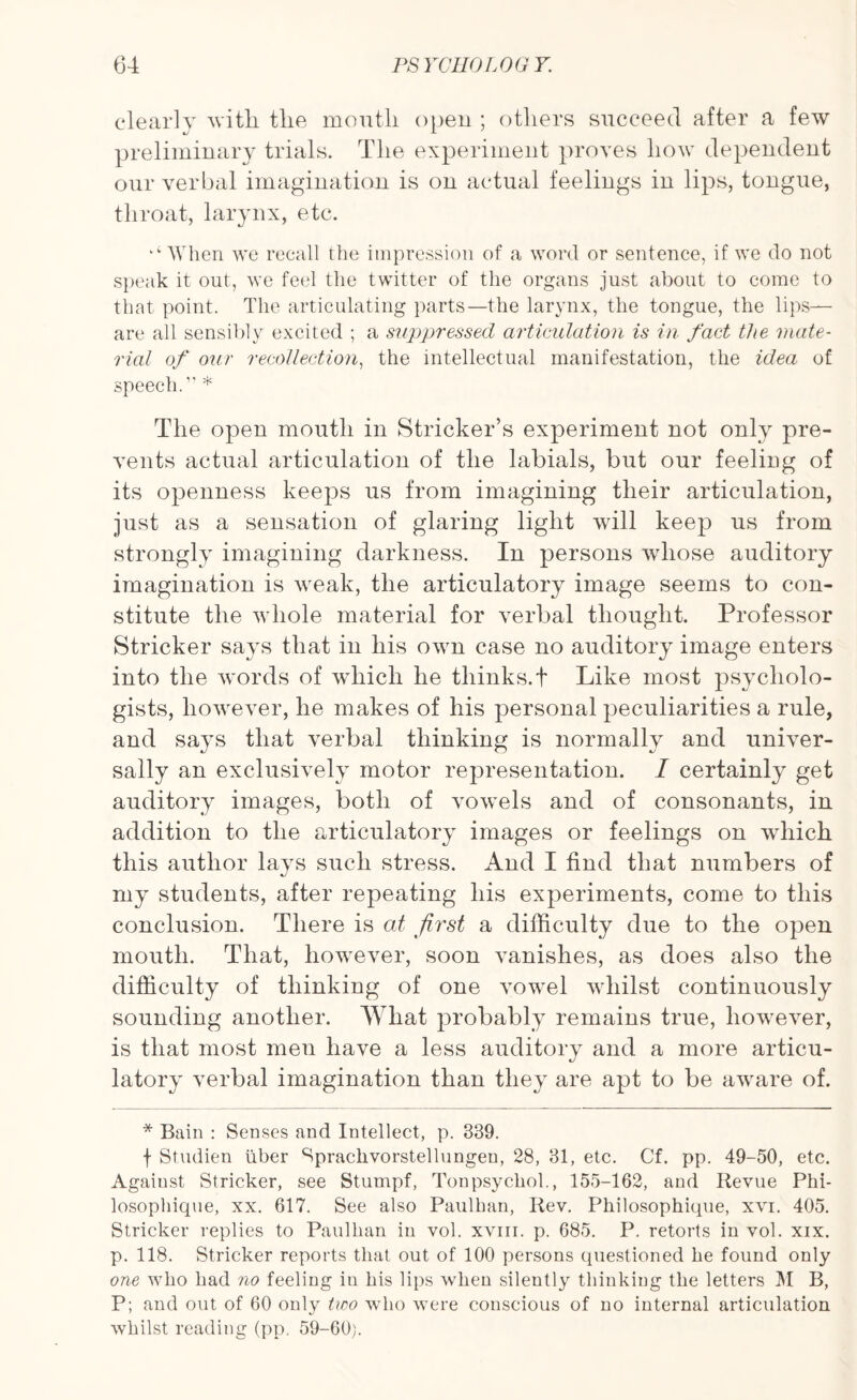 clearly with, the mouth open ; others succeed after a few preliminary trials. The experiment proves how dependent our verbal imagination is on actual feelings in lips, tongue, throat, larynx, etc. ‘‘When we recall the impression of a word or sentence, if we do not speak it out, we feel the twitter of the organs just about to come to that point. The articulating parts—the larynx, the tongue, the lips—— are all sensibly excited ; a suppressed articulation is in fact the mate¬ rial of our recollection, the intellectual manifestation, the idea of speech.1' * The open mouth in Strieker’s experiment not only pre¬ vents actual articulation of the labials, but our feeling of its openness keeps us from imagining their articulation, just as a sensation of glaring light will keep us from strongly imagining darkness. In persons whose auditory bnagination is weak, the articulatory image seems to con¬ stitute the w hole material for verbal thought. Professor Strieker says that in his own case no auditory image enters into the words of which he thinks.t Like most psycholo¬ gists, however, he makes of his personal peculiarities a rule, and says that verbal thinking is normally and univer¬ sally an exclusively motor representation. I certainly get auditory images, both of vowTels and of consonants, in addition to the articulatory images or feelings on which this author lays such stress. And I find that numbers of my students, after repeating his experiments, come to this conclusion. There is at first a difficulty due to the open mouth. That, however, soon vanishes, as does also the difficulty of thinking of one vowrel whilst continuously sounding another. What probably remains true, liowTever, is that most men have a less auditory and a more articu¬ latory verbal imagination than they are apt to be awrare of. * Bain : Senses and Intellect, p. 339. f Studien liber Spraclivorstellungen, 28, 31, etc. Cf. pp. 49-50, etc. Against Strieker, see Stumpf, Tonpsyckol., 155-162, and Revue Phi- losophique, xx. 617. See also Paulkan, Rev. Philosophique, xvi. 405. Strieker replies to Paulkan in vol. xviir. p. 685. P. retorts in vol. xix. p. 118. Strieker reports that out of 100 persons questioned he found only one who bad no feeling iu his lips when silently thinking the letters M B, P; and out of 60 only tioo wdio were conscious of no internal articulation whilst reading (pp. 59-60).