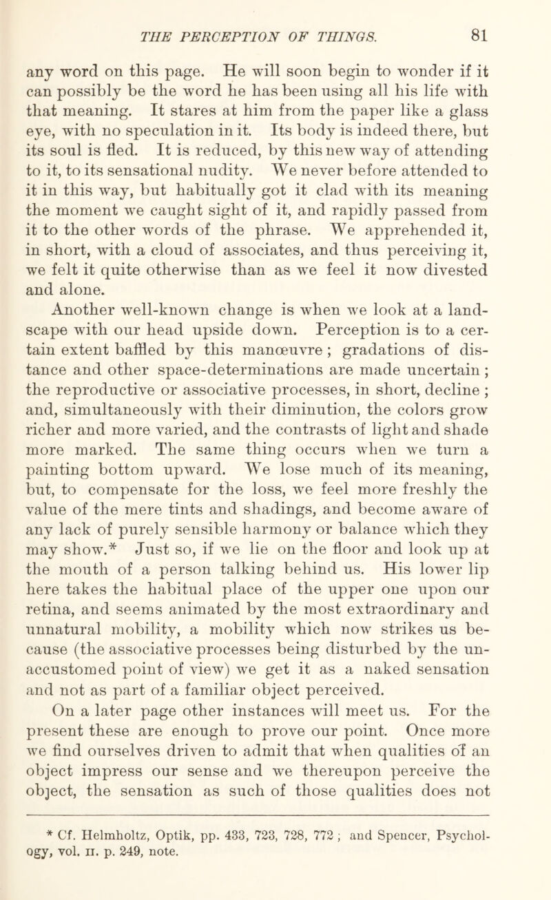 any word on this page. He will soon begin to wonder if it can possibly be the word he has been using all his life with that meaning. It stares at him from the paper like a glass eye, with no speculation in it. Its body is indeed there, but its soul is fled. It is reduced, by this new way of attending to it, to its sensational nudity. We never before attended to it in this way, but habitually got it clad with its meaning the moment we caught sight of it, and rapidly passed from it to the other words of the phrase. We apprehended it, in short, with a cloud of associates, and thus perceiving it, we felt it quite otherwise than as we feel it now divested and alone. Another well-known change is when we look at a land¬ scape with our head upside down. Perception is to a cer¬ tain extent baffled by this manoeuvre ; gradations of dis¬ tance and other space-determinations are made uncertain ; the reproductive or associative processes, in short, decline ; and, simultaneously with their diminution, the colors grow richer and more varied, and the contrasts of light and shade more marked. The same thing occurs when we turn a painting bottom upward. We lose much of its meaning, but, to compensate for the loss, we feel more freshly the value of the mere tints and shadings, and become aware of any lack of purely sensible harmony or balance which they may show.* Just so, if we lie on the floor and look up at the mouth of a person talking behind us. His lower lip here takes the habitual place of the upper one upon our retina, and seems animated by the most extraordinary and unnatural mobility, a mobility which now strikes us be¬ cause (the associative processes being disturbed by the un¬ accustomed point of view) we get it as a naked sensation and not as part of a familiar object perceived. On a later page other instances will meet us. For the present these are enough to prove our point. Once more we find ourselves driven to admit that when qualities of an object impress our sense and we thereupon perceive the object, the sensation as such of those qualities does not * Cf. Helmholtz, Optik, pp. 433, 723, 728, 772 ; and Spencer, Psychol¬ ogy, vol. n. p. 249, note.