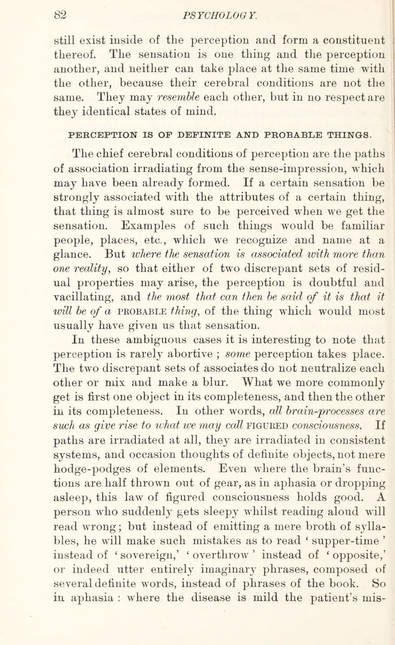 still exist inside of the perception and form a constituent thereof. The sensation is one thing and the perception another, and neither can take place at the same time with the other, because their cerebral conditions are not the same. They may resemble each other, but in no respect are they identical states of mind. PERCEPTION IS OF DEFINITE AND PROBABLE THINGS. The chief cerebral conditions of perception are the paths of association irradiating from the sense-impression, which may have been already formed. If a certain sensation be strongly associated with the attributes of a certain thing, that thing is almost sure to be perceived when we get the sensation. Examples of such things would be familiar people, places, etc., which we recognize and name at a glance. But where the sensation is associated ivith more than one reality, so that either of two discrepant sets of resid¬ ual properties may arise, the perception is doubtful and vacillating, and the most that can then be said of it is that it will be of a probable thing, of the thing which would most usually have given us that sensation. In these ambiguous cases it is interesting to note that perception is rarely abortive ; some perception takes place. The two discrepant sets of associates do not neutralize each other or mix and make a blur. What we more commonly get is first one object in its completeness, and then the other in its completeness. In other words, all brain-processes are such as give rise to what we may call figured consciousness. If paths are irradiated at all, they are irradiated in consistent systems, and occasion thoughts of definite objects, not mere hodge-podges of elements. Even where the brain’s func¬ tions are half thrown out of gear, as in aphasia or dropping asleep, this law of figured consciousness holds good. A person who suddenly gets sleepy whilst reading aloud will read wrong; but instead of emitting a mere broth of sylla¬ bles, he will make such mistakes as to read ‘ supper-time ’ instead of ‘ sovereign,’ ‘ overthrow ’ instead of ‘ opposite,’ or indeed utter entirely imaginary phrases, composed of several definite words, instead of phrases of the book. So in aphasia : where the disease is mild the patient’s mis-