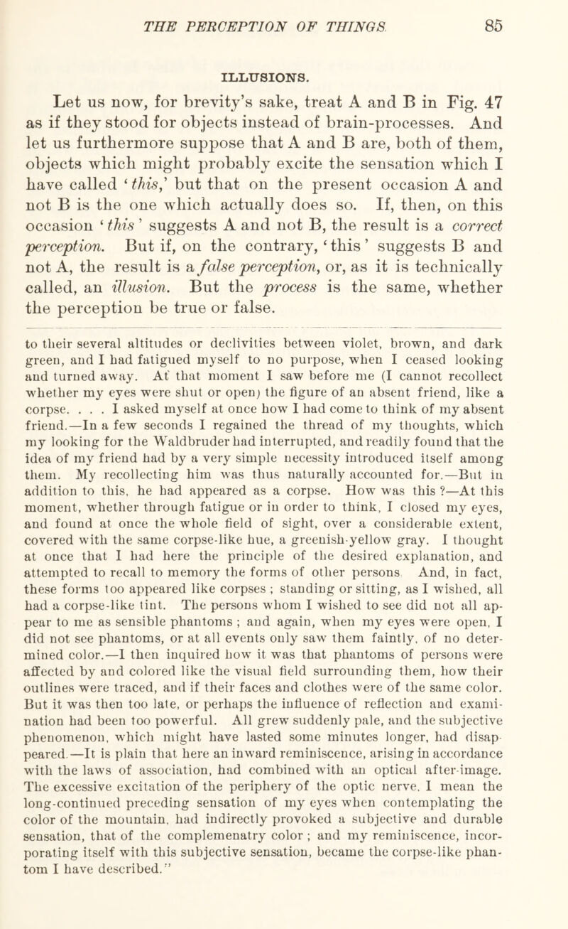 ILLUSIONS. Let ns now, for brevity’s sake, treat A and B in Fig. 47 as if they stood for objects instead of brain-processes. And let us furthermore suppose that A and B are, both of them, objects which might probably excite the sensation which I have called ‘ this,' but that on the present occasion A and not B is the one which actually does so. If, then, on this occasion ‘ this ’ suggests A and not B, the result is a correct perception. But if, on the contrary, ‘ this ’ suggests B and not A, the result is a false perception, or, as it is technically called, an illusion. But the process is the same, whether the perception be true or false. to their several altitudes or declivities between violet, brown, and dark green, and I had fatigued myself to no purpose, when I ceased looking and turned away. At that moment I saw before me (I cannot recollect whether my eyes were shut or open) the figure of an absent friend, like a corpse. ... I asked myself at once how I had come to think of my absent friend.—In a few seconds I regained the thread of my thoughts, which my looking for the Waldbruder had interrupted, and readily found that the idea of my friend had by a very simple necessity introduced itself among them. My recollecting him was thus naturally accounted for.—But in addition to this, he had appeared as a corpse. How was this ?—At this moment, whether through fatigue or in order to think, I closed my eyes, and found at once the whole field of sight, over a considerable extent, covered with the same corpse-like hue, a greenish-yellow gray. I thought at once that 1 had here the principle of the desired explanation, and attempted to recall to memory the forms of other persons And, in fact, these forms too appeared like corpses ; standing or sitting, as I wished, all had a corpse-like tint. The persons whom I wished to see did not all ap¬ pear to me as sensible phantoms ; and again, when my eyes were open, I did not see phantoms, or at all events only saw them faintly, of no deter¬ mined color.—I then inquired how it was that phantoms of persons were affected by and colored like the visual field surrounding them, how their outlines were traced, and if their faces and clothes were of the same color. But it was then too late, or perhaps the influence of reflection and exami¬ nation had been too powerful. All grew suddenly pale, and the subjective phenomenon, which might have lasted some minutes longer, had disap peared.—It is plain that here an inward reminiscence, arising in accordance with the laws of association, had combined with an optical after-image. The excessive excitation of the periphery of the optic nerve. I mean the long-continued preceding sensation of my eyes when contemplating the color of the mountain, had indirectly provoked a subjective and durable sensation, that of the complemenatry color ; and my reminiscence, incor¬ porating itself with this subjective sensation, became the corpse-like phan¬ tom I have described. '’