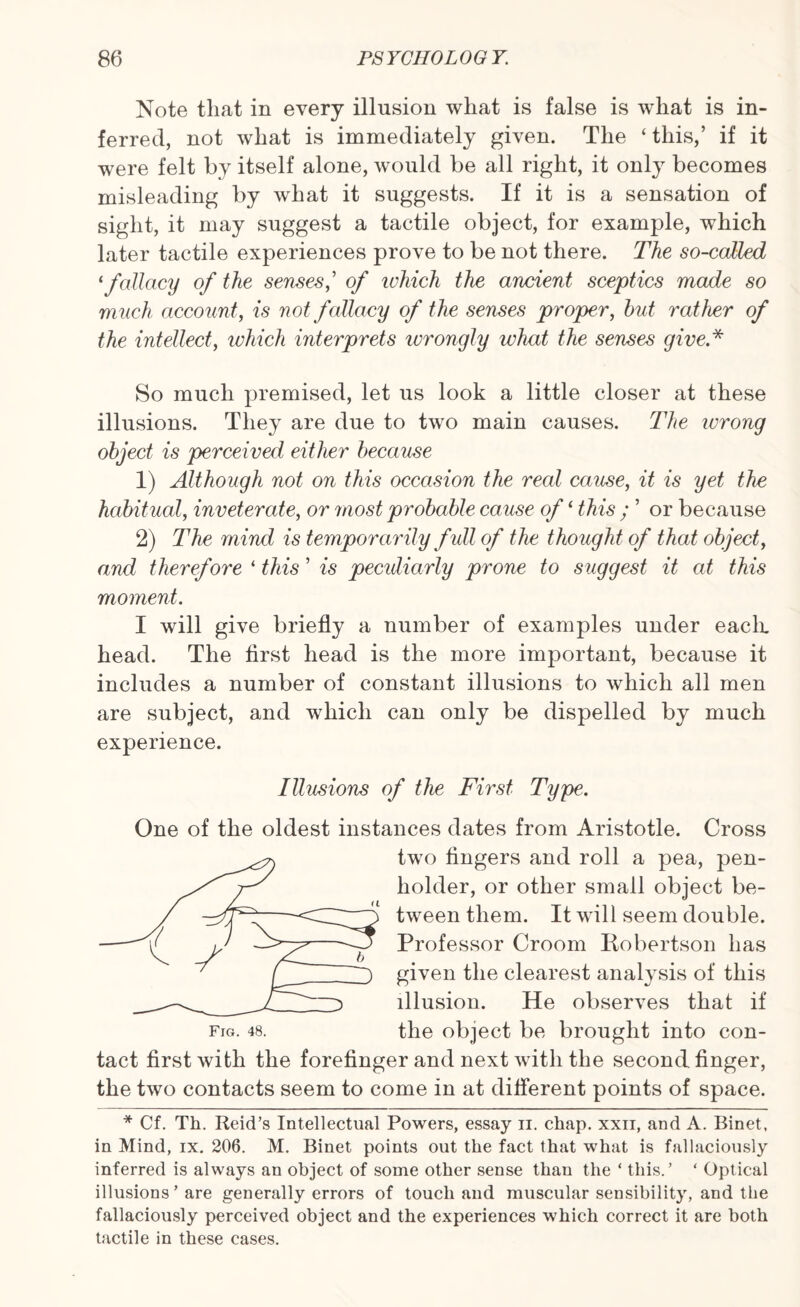 Note that in every illusion what is false is what is in¬ ferred, not what is immediately given. The ‘ this,’ if it were felt by itself alone, would be all right, it only becomes misleading by what it suggests. If it is a sensation of sight, it may suggest a tactile object, for example, which later tactile experiences prove to be not there. The so-called ‘fallacy of the senses,’ of which the ancient sceptics made so much account, is not fallacy of the senses proper, hut rather of the intellect, which interprets wrongly what the senses give* So much premised, let us look a little closer at these illusions. They are due to two main causes. The wrong object is perceived either because 1) Although not on this occasion the real cause, it is yet the habitual, inveterate, or most probable cause of‘ this ; ’ or because 2) The mind is temporarily full of the thought of that object, and therefore * this ’ is peculiarly prone to suggest it at this moment. I will give briefly a number of examples under each, head. The first head is the more important, because it includes a number of constant illusions to which all men are subject, and which can only be dispelled by much experience. Illusions of the First Type. One of the oldest instances dates from Aristotle. Cross two fingers and roll a pea, pen¬ holder, or other small object be¬ tween them. It will seem double. Professor Croom Iiobertson has given the clearest analysis of this illusion. He observes that if fig. 48. the object be brought into con¬ tact first with the forefinger and next with the second finger, the two contacts seem to come in at different points of space. * Cf. Th. Reid’s Intellectual Powers, essay ii. chap, xxii, and A. Binet, in Mind, ix. 206. M. Binet points out the fact that what is fallaciously inferred is always an object of some other sense than the ‘ this.’ ‘ Optical illusions ’ are generally errors of touch and muscular sensibility, and the fallaciously perceived object and the experiences which correct it are both tactile in these cases.