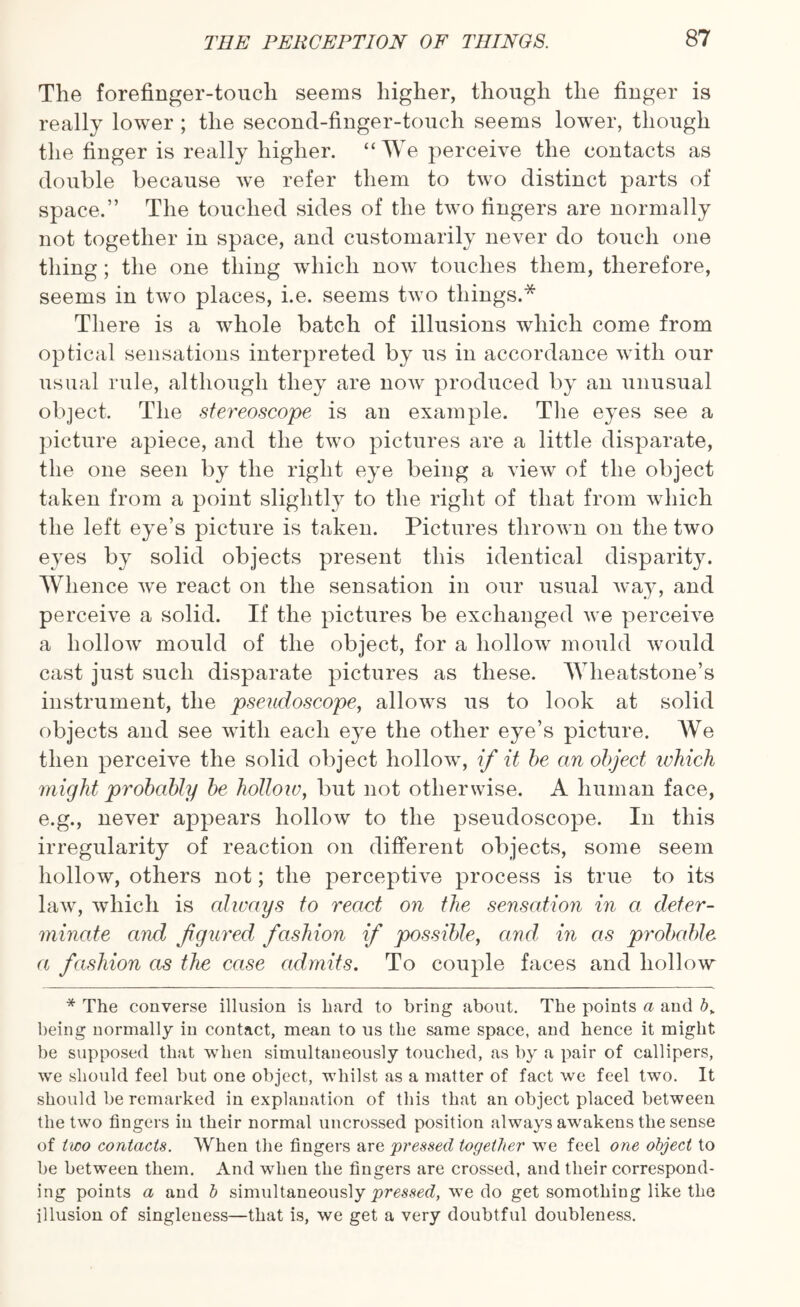 The forefinger-touch seems higher, though the finger is really lower ; the second-finger-toucli seems lower, though the finger is really higher. “We perceive the contacts as double because we refer them to two distinct parts of space.” The touched sides of the two fingers are normally not together in space, and customarily never do touch one thing; the one thing which now touches them, therefore, seems in two places, i.e. seems two things.* There is a whole batch of illusions which come from optical sensations interpreted by us in accordance with our usual rule, although they are now produced by an unusual object. The stereoscope is an example. The eyes see a picture apiece, and the two pictures are a little disparate, the one seen by the right eye being a view of the object taken from a point slightly to the right of that from which the left eye’s picture is taken. Pictures thrown on the two eyes by solid objects present this identical disparity. Whence we react on the sensation in our usual way, and perceive a solid. If the pictures be exchanged we perceive a hollow mould of the object, for a hollow mould would cast just such disparate pictures as these. Wheatstone’s instrument, the pseudoscope, allows us to look at solid objects and see with each eye the other eye’s picture. We then perceive the solid object hollow, if it be an object which might probably be hollow, but not otherwise. A human face, e.g., never appears hollow to the pseudoscope. In this irregularity of reaction on different objects, some seem hollow, others not; the perceptive process is true to its law, which is always to react on the sensation in a deter¬ minate and figured fashion if possible, and in as probable a fashion as the case admits. To couple faces and hollow * The converse illusion is hard to bring about. The points a and b„ being normally in contact, mean to us the same space, and hence it might be supposed that when simultaneously touched, as by a pair of callipers, we should feel but one object, whilst as a matter of fact we feel two. It should be remarked in explanation of this that an object placed between the two fingers in their normal uncrossed position always awakens the sense of two contacts. When the fingers are pressed together we feel one object to be between them. And when the fingers are crossed, and their correspond¬ ing points a and b simultaneously pressed, we do get somothing like the illusion of singleness—that is, we get a very doubtful doubleness.