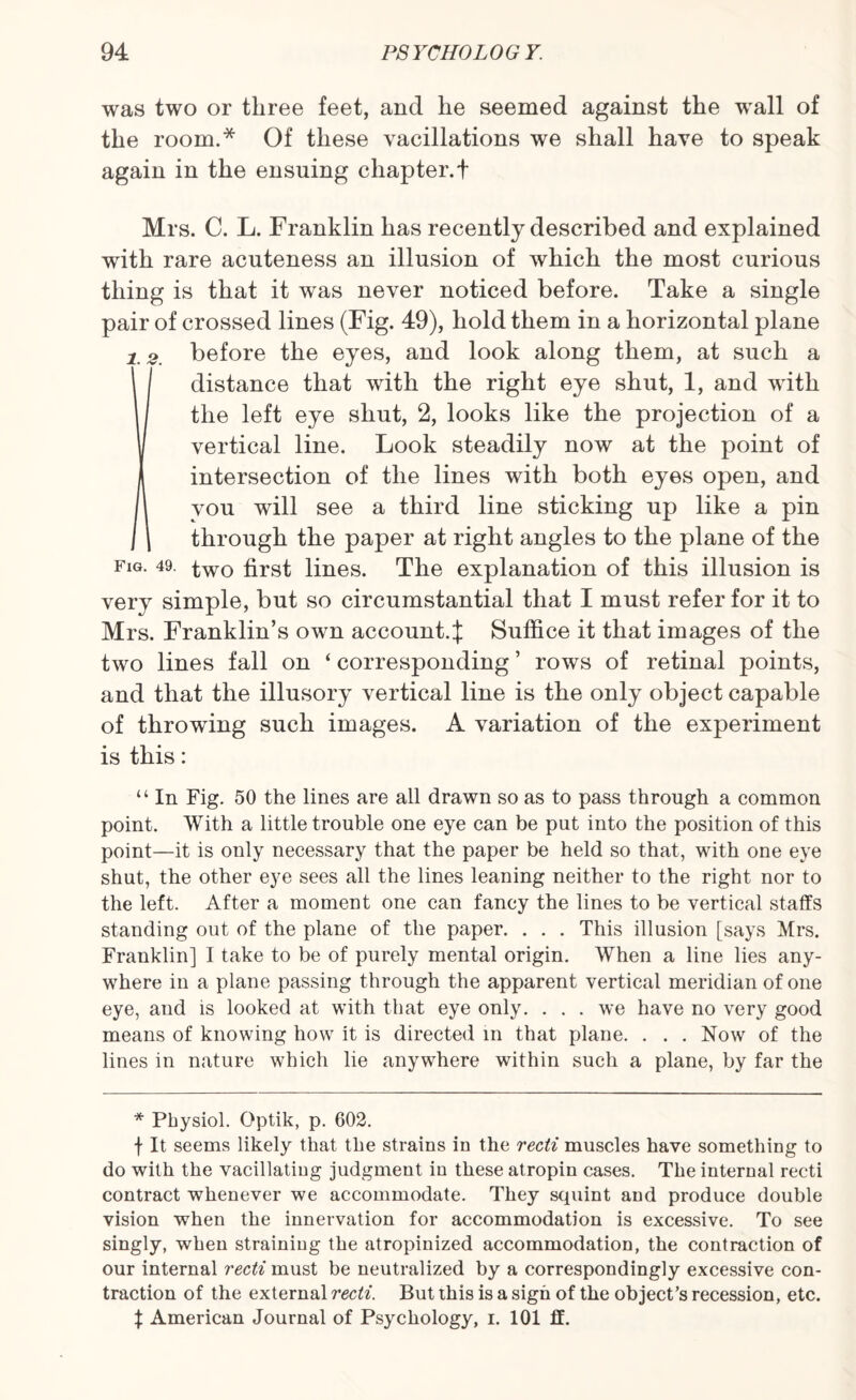 was two or three feet, and lie seemed against the wall of the room.* Of these vacillations we shall have to speak again in the ensuing chapter. + Mrs. C. L. Franklin has recently described and explained with rare acuteness an illusion of which the most curious thing is that it was never noticed before. Take a single pair of crossed lines (Fig. 49), hold them in a horizontal plane 2 2 before the eyes, and look along them, at such a [distance that with the right eye shut, 1, and with the left eye shut, 2, looks like the projection of a vertical line. Look steadily now at the point of intersection of the lines with both eyes open, and vou will see a third line sticking up like a pin through the paper at right angles to the plane of the FlG- 49 two first lines. The explanation of this illusion is very simple, but so circumstantial that I must refer for it to Mrs. Franklin’s own account.}; Suffice it that images of the two lines fall on ‘ corresponding ’ rows of retinal points, and that the illusory vertical line is the only object capable of throwing such images. A variation of the experiment is this: “ In Fig. 50 the lines are all drawn so as to pass through a common point. With a little trouble one eye can be put into the position of this point—it is only necessary that the paper be held so that, with one eye shut, the other eye sees all the lines leaning neither to the right nor to the left. After a moment one can fancy the lines to be vertical staffs standing out of the plane of the paper. . . . This illusion [says Mrs. Franklin] I take to be of purely mental origin. When a line lies any¬ where in a plane passing through the apparent vertical meridian of one eye, and is looked at with that eye only. ... we have no very good means of knowing how it is directed in that plane. . . . Now of the lines in nature which lie anywhere within such a plane, by far the * Physiol. Optik, p. 602. f It seems likely that the strains in the recti muscles have something to do with the vacillating judgment in these atropin cases. The internal recti contract whenever we accommodate. They squint and produce double vision when the innervation for accommodation is excessive. To see singly, when straining the atropinized accommodation, the contraction of our internal recti must be neutralized by a correspondingly excessive con¬ traction of the external recti. But this is a sigh of the object’s recession, etc. % American Journal of Psychology, i. 101 ff.