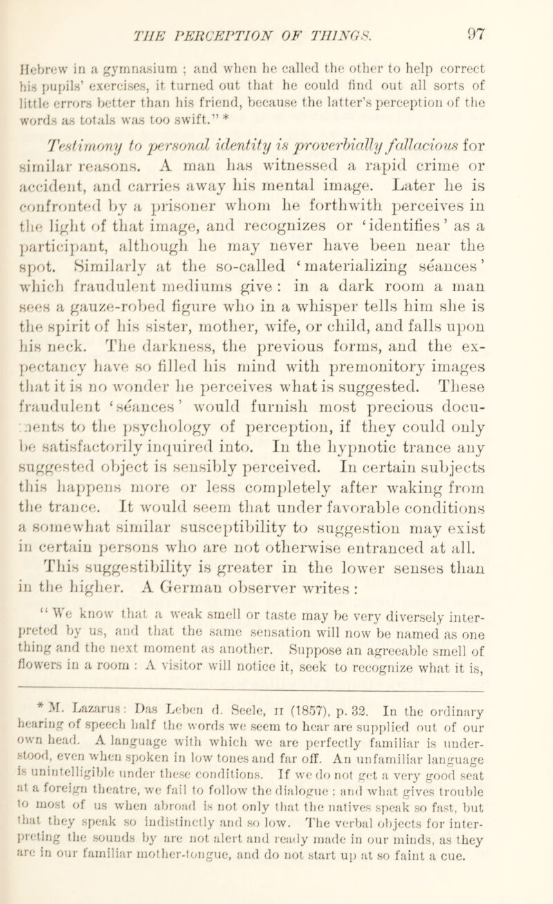 Hebrew in a gymnasium ; and when he called the other to help correct his pupils’ exercises, it turned out that he could find out all sorts of little errors better than his friend, because the latter’s perception of the words as totals was too swift.” * Testimony to personal identity is proverbially fallacious for similar reasons. A man lias witnessed a rapid crime or accident, and carries away his mental image. Later lie is confronted by a prisoner whom lie forthwith jierceives in the light of that image, and recognizes or ‘identifies’ as a participant, although he may never have been near the spot. Similarly at the so-called ‘materializing seances’ which fraudulent mediums give : in a dark room a man secs a gauze-robed figure who in a whisper tells him she is the spirit of his sister, mother, wife, or child, and falls upon Ids neck. The darkness, the previous forms, and the ex¬ pectancy have so filled his mind with premonitory images that it is no wonder he perceives what is suggested. These fraudulent ‘seances’ would furnish most precious docu¬ ments to the psychology of perception, if they could only be satisfactorily inquired into. In the hypnotic trance any suggested object is sensibly perceived. In certain subjects this happens more or less completely after waking from the trance. It would seem that under favorable conditions a somewhat similar susceptibility to suggestion may exist in certain persons who are not otherwise entranced at all. This suggestibility is greater in the lower senses than in the higher. A German observer writes : “Wo know that a weak smell or taste may be very diversely inter¬ preted by us, and that the same sensation will now be named as one thing and the next moment as another. Suppose an agreeable smell of flowers in a room : A visitor will notice it, seek to recognize what it is, * M. Lazarus: Das Leben d. Seele, ir (1857), p. 32. In the ordinary hearing of speech half the words we seem to hear are supplied out of our own head. A language with which we are perfectly familiar is under¬ stood, even when spoken in low tones and far off. An unfamiliar language L unintelligible under these conditions. If we do not get a very good seat at a foreign theatre, we fail to follow the dialogue : and what gives trouble io most of us when abroad is not only that the natives speak so fast, but 1 hat they speak so indistinctly and so low. The verbal objects for inter¬ preting the sounds by are not alert and ready made in our minds, as they are in our familiar mother-tongue, and do not start up at so faint a cue.