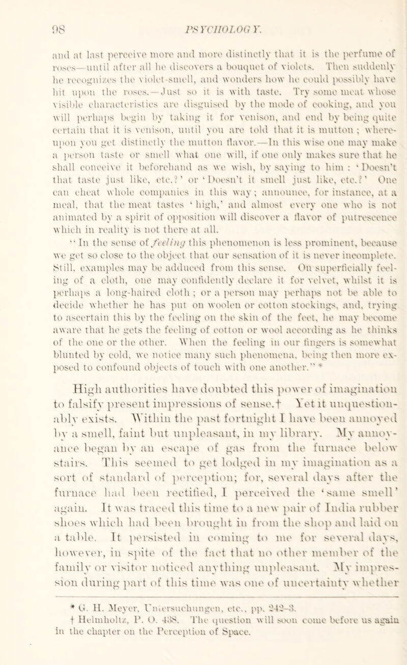 ami at Inst perceive more ami more distinctly that it is the perfume of roses until after all he discovers a bouquet of violets. Then suddenly he recognizes the violet smell, and wonders how he could possibly have hit upon the roses. Just so it is with taste. Try some meat whose visible characteristics are disguised bv the mode of cooking, and vou will perhaps begin by taking it for venison, and end by being quite certain that it is venison, until you are told that it is mutton ; where¬ upon you get distinctly the mutton flavor. In this wise one may make a person taste or smell what one will, if one only makes sure that he shall conceive it beforehand as we wish, by saying to him : ‘ Doesn’t that taste just like, etc..' or ‘ Doesn't it smell just like, etc. ? ’ One can cheat whole companies in this way; announce, for instance, at a meal, that the meat tastes ‘ high,' and almost every one who is not animated by a spirit of opposition will discover a flavor of putrescence which in reality is not there at all. “ In the sense of/o/7m/ this phenomenon is less prominent, because we get so close to the object that our sensation of it is never incomplete. Still, examples may be adduced from this sense. On superficially feel¬ ing of a cloth, one may confidently declare it for velvet, whilst it is perhaps a long-haired cloth ; or a person may perhaps not be able to decide whether he has put on woolen or cotton stockings, and, trying to ascertain this bv the feeling on the skin of the feet, he mav become aware that he gets the feeling of cotton or wool according as he thinks of the one or the other. 'When the feeling in our fingers is somewhat blunted by cold, we notice many such phenomena, being then more ex¬ posed to confound objects of touch with one another. x High authorities have doubted this power of imagination to falsify present impressions of sense. + \ et it unquestion¬ ably exists. Within the past fortnight l have been annoyed by a smell, faint but unpleasant, in mv library. M\ annov- anee began by an escape of gas from the furnace below stairs. This seemed to get. lodged in mv imagination a> a v' v 4 v sort of standard of perception; for, several days after the furnace had been rectified, l perceived the ‘same smell' again. It was traced this time to a new pair of India rubber shoes which had been brought in front the shop and laid on a table. It persisted in coming to me for several days, however, in spite of the fact that no other member of the family or visitor noticed anything unpleasant. My impres¬ sion during part of this time was cute of uncertainty whether * G. II. Meyer, Unicrsueliungcn, etc., pp. 0-4'J-d. i Helmholtz, 1\ O. -lbs. The question will soon come before us again in the chapter on the Perception of Space.