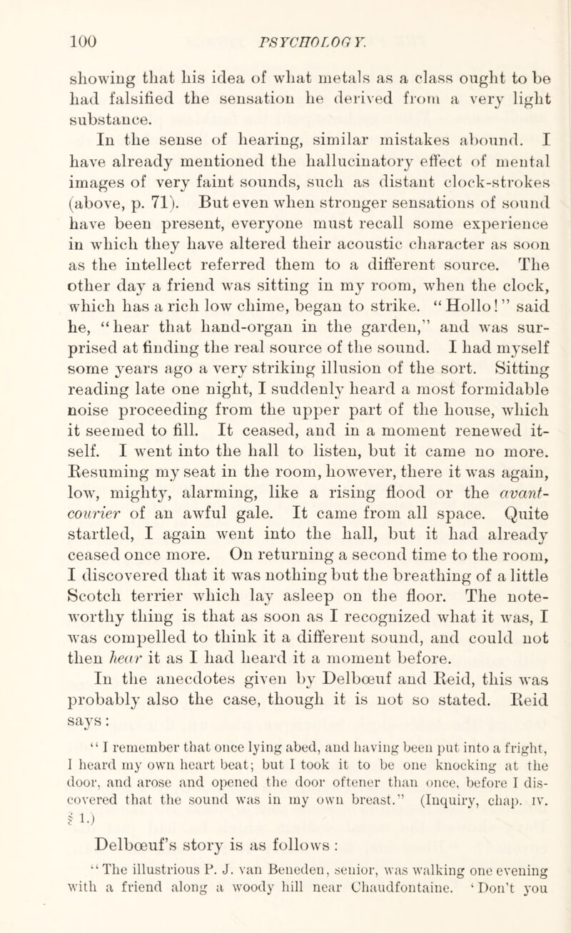 showing that his idea of what metals as a class ought to be had falsified the sensation he derived from a very light substance. In the sense of hearing, similar mistakes abound. I have already mentioned the hallucinatory effect of mental images of very faint sounds, such as distant clock-strokes (above, p. 71). But even when stronger sensations of sound have been present, everyone must recall some experience in which they have altered their acoustic character as soon as the intellect referred them to a different source. The other day a friend was sitting in my room, when the clock, which has a rich low chime, began to strike. “ Hollo! ” said he, “hear that hand-organ in the garden,” and was sur¬ prised at finding the real source of the sound. I had myself some years ago a very striking illusion of the sort. Sitting reading late one night, I suddenly heard a most formidable noise proceeding from the upper part of the house, which it seemed to fill. It ceased, and in a moment renewed it¬ self. I went into the hall to listen, but it came no more. Besuming my seat in the room, however, there it was again, low, mighty, alarming, like a rising flood or the civant- courier of an awful gale. It came from all space. Quite startled, I again went into the hall, but it had already ceased once more. On returning a second time to the room, I discovered that it was nothing but the breathing of a little Scotch terrier which lay asleep on the floor. The note¬ worthy thing is that as soon as I recognized what it was, I was compelled to think it a different sound, and could not then hear it as I had heard it a moment before. In the anecdotes given by Delboeuf and Beid, this was probably also the case, though it is not so stated. Beid says: “ I remember that once lying abed, and having been put into a fright, I heard my own heart beat; but I took it to be one knocking at the door, and arose and opened the door oftener than once, before I dis¬ covered that the sound was in my own breast.” (Inquiry, chap. iv. § 1.) Delboeuf s story is as follows : “ The illustrious P. J. van Beneden, senior, was walking one evening with a friend along a woody hill near Chaudfontaine. ‘ Don’t you