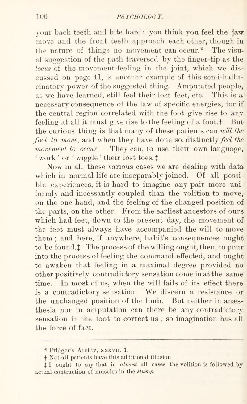your back teeth and bite hard: you think you feel the jaw move and the front teeth approach each other, though in the nature of things no movement can occur.*—The visu¬ al suggestion of the path traversed by the finger-tip as the locus of the movement-feeling in the joint, which we dis¬ cussed on page 41, is another example of this semi-liallu- cinatory power of the suggested thing. Amputated people, as we have learned, still feel their lost feet, etc. This is a necessary consequence of the law of specific energies, for if the central region correlated with the foot give rise to any feeling at all it must give rise to the feeling of a foot.f But the curious thing is that many of these patients can ivill the foot to move, and when they have done so, distinctly feel the movement to occur. They can, to use their own language, ‘ work ’ or ‘ wiggle ’ their lost toes. ^ Now in all these various cases we are dealing with data which in normal life are inseparably joined. Of all possi¬ ble experiences, it is hard to imagine any pair more uni¬ formly and incessantly coupled than the volition to move, on the one hand, and the feeling of the changed position of the parts, on the other. From the earliest ancestors of ours which had feet, down to the present day, the movement of the feet must always have accompanied the will to move them ; and here, if anywhere, habit’s consequences ought to be found.J The process of the willing ought, then, to pour into the process of feeling the command effected, and ought to awaken that feeling in a maximal degree provided no other positively contradictory sensation come in at the same time. In most of us, when the will fails of its effect there is a contradictory sensation. We discern a resistance or the unchanged position of the limb. But neither in anaes¬ thesia nor in amputation can there be any contradictory sensation in the foot to correct us ; so imagination has all the force of fact. * Ptliiger’s Archiv, xxxvii. 1. f Not all patients have this additional illusion. \ I ought to say that in almost all cases the volition is followed by actual contraction of muscles in the stump.