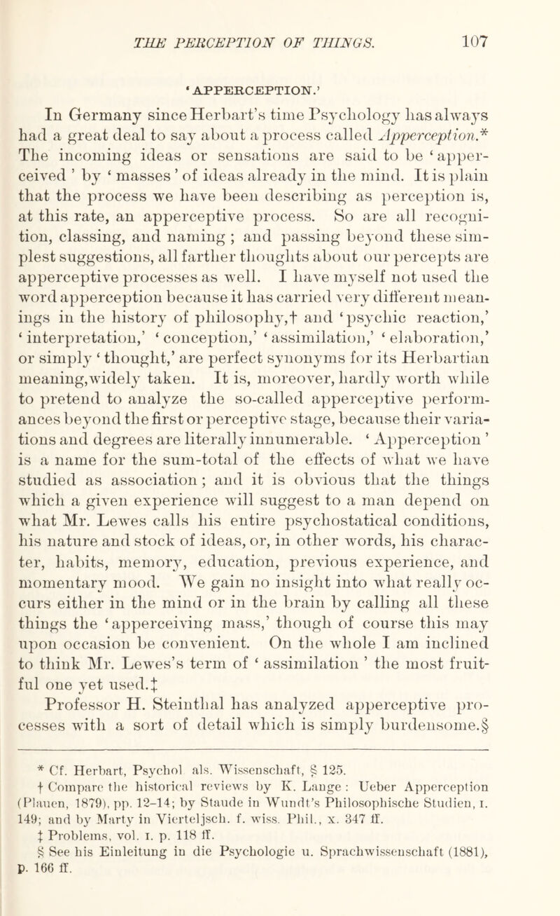 • APPERCEPTION.’ In Germany since Herbart’s time Psychology lias always had a great deal to say about a process called Apperception.* * * § The incoming ideas or sensations are said to be ‘ apper- ceived ’ by * masses ’ of ideas already in the mind. It is plain that the process we have been describing as perception is, at this rate, an apperceptive process. So are all recogni¬ tion, classing, and naming ; and passing beyond these sim¬ plest suggestions, all farther thoughts about our percepts are apperceptive processes as well. I have myself not used the word apperception because it has carried very different mean¬ ings in the history of philosophy,! and ‘psychic reaction/ ‘interpretation,’ ‘conception,’ ‘assimilation,’ ‘elaboration/ or simply ‘ thought,’ are perfect synonyms for its Herbartian meaning,widely taken. It is, moreover, hardly worth while to pretend to analyze the so-called apperceptive perform¬ ances beyond the first or perceptive stage, because their varia¬ tions and degrees are literally innumerable. ‘ Apperception ’ is a name for the sum-total of the effects of what we have studied as association ; and it is obvious that the things which a given experience will suggest to a man depend on what Mr. Lewes calls his entire psychostatical conditions, his nature and stock of ideas, or, in other words, his charac¬ ter, habits, memory, education, previous experience, and momentary mood. We gain no insight into what really oc¬ curs either in the mind or in the brain by calling all these things the ‘apperceiving mass,’ though of course this may upon occasion be convenient. On the whole I am inclined to think Mr. Lewes’s term of ‘ assimilation ’ the most fruit¬ ful one yet used.! Professor H. Steinthal has analyzed apperceptive pro¬ cesses with a sort of detail which is simply burdensome.§ * Cf. Herbart, Psychol als. Wissenschaft, § 125. f Compare the historical reviews by K. Lange : Ueber Apperception (Plauen, 1879), pp. 12-14; by Staude in Wundt’s Philosophische Studien, i. 149; and by Marty in Vierteljsch. f. wiss. Phil., x. 347 IT. % Problems, vol. i. p. 118 If. § See his Einleitung in die Psychologie u. Sprachwissenschaft (1881), p. 166 ff.