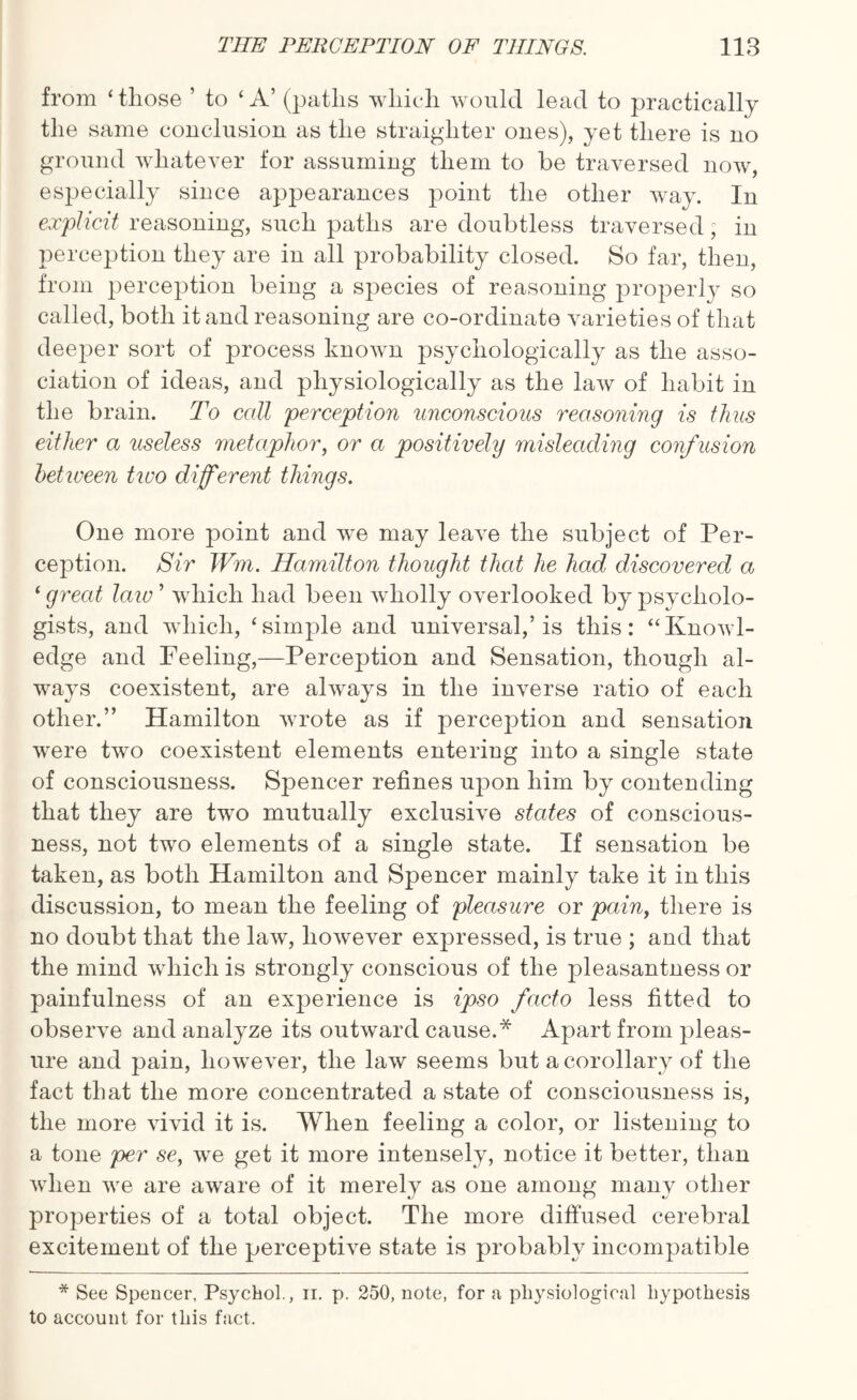 from ‘those ’ to ‘ A’ (paths which would lead to practically the same conclusion as the straighter ones), yet there is no ground whatever for assuming them to be traversed now, especially since appearances point the other way. In explicit reasoning, such paths are doubtless traversed; in perception they are in all probability closed. So far, then, from perception being a species of reasoning property so called, both it and reasoning are co-ordinate varieties of that deeper sort of process known psychologically as the asso¬ ciation of ideas, and physiologically as the law of habit in the brain. To call perception unconscious reasoning is thus either a useless metaphor, or a positively misleading confusion between two different things. One more point and we may leave the subject of Per¬ ception. Sir Wm. Hamilton thought that he had discovered a ‘ greed law ’ which had been wholly overlooked by psycholo¬ gists, and which, ‘simple and universal,’is this: “Knowl¬ edge and Peeling,—Perception and Sensation, though al¬ ways coexistent, are always in the inverse ratio of each other.” Hamilton wrote as if perception and sensation were two coexistent elements entering into a single state of consciousness. Spencer refines upon him by contending that they are two mutually exclusive states of conscious¬ ness, not two elements of a single state. If sensation be taken, as both Hamilton and Spencer mainly take it in this discussion, to mean the feeling of pleasure or pain, there is no doubt that the law, however expressed, is true ; and that the mind which is strongly conscious of the pleasantness or painfulness of an experience is ipso facto less fitted to observe and analyze its outward cause.* Apart from pleas¬ ure and pain, however, the law seems but a corollary of the fact that the more concentrated a state of consciousness is, the more vivid it is. When feeling a color, or listening to a tone per se, we get it more intensely, notice it better, than when we are aware of it merely as one among many other properties of a total object. The more diffused cerebral excitement of the perceptive state is probably incompatible * See Spencer, Psychol., n. p. 250, note, for a physiological hypothesis to account for this fact.