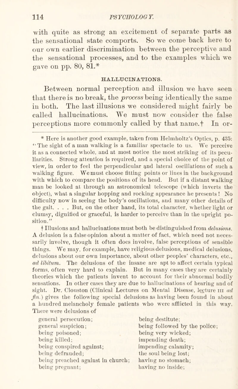 with quite as strong an excitement of separate parts as the sensational state comports. So we come back here to our own earlier discrimination between the perceptive and the sensational processes, and to the examples which we gave on pp. 80, 81.* HALLUCINATIONS. Between normal perception and illusion we have seen that there is no break, the process being identically the same in both. The last illusions we considered might fairly be called hallucinations. We must now consider the false perceptions more commonly called by that name.f In or- * Here is another good example, taken from Helmholtz’s Optics, p. 435: “The sight of a man walking is a familiar spectacle to us. We perceive it as a connected wfflole, and at most notice the most striking of its pecu¬ liarities. Strong attention is required, and a special choice of the point of view, in order to feel the perpendicular and lateral oscillations of such a walking figure. We must choose fitting points or lines in the background with w7hich to compare the positions of its head. But if a distant walking man be looked at through an astronomical telescope (which inverts the object), what a singular hopping and rocking appearance he presents ! No difficulty now in seeing the body’s oscillations, and many other details of the gait. . . . But, on the other hand, its total character, whether light or clumsy, dignified or graceful, is harder to perceive than in the upright po¬ sition.” f Illusions and hallucinations must both be distinguished from delusions. A delusion is a false opinion about a matter of fact, which need not neces¬ sarily involve, though it often does involve, false perceptions of sensible things. We may, for example, have religious delusions, medical delusions, delusions about our own importance, about other peoples’ characters, etc., ad libitum. The delusions of the insane are apt to affect certain typical forms, often very hard to explain. But in many cases they are certainly theories 'which the patients invent to account for their abnormal bodily sensations. In other cases they are due to hallucinations of hearing and of sight. Dr. Clouston (Clinical Lectures on Mental Disease, lecture in ad fin.) gives the following special delusions as having been found in about a hundred melancholy female patients who wTere afflicted in this way. There v'ere delusions of general persecution; general suspicion; being poisoned; being killed; being conspired against; being defrauded; being preached against in church; being pregnant; being destitute; being followed by the police; being very wdcked; impending death; impending calamity; the soul being lost; having no stomach; having no inside;