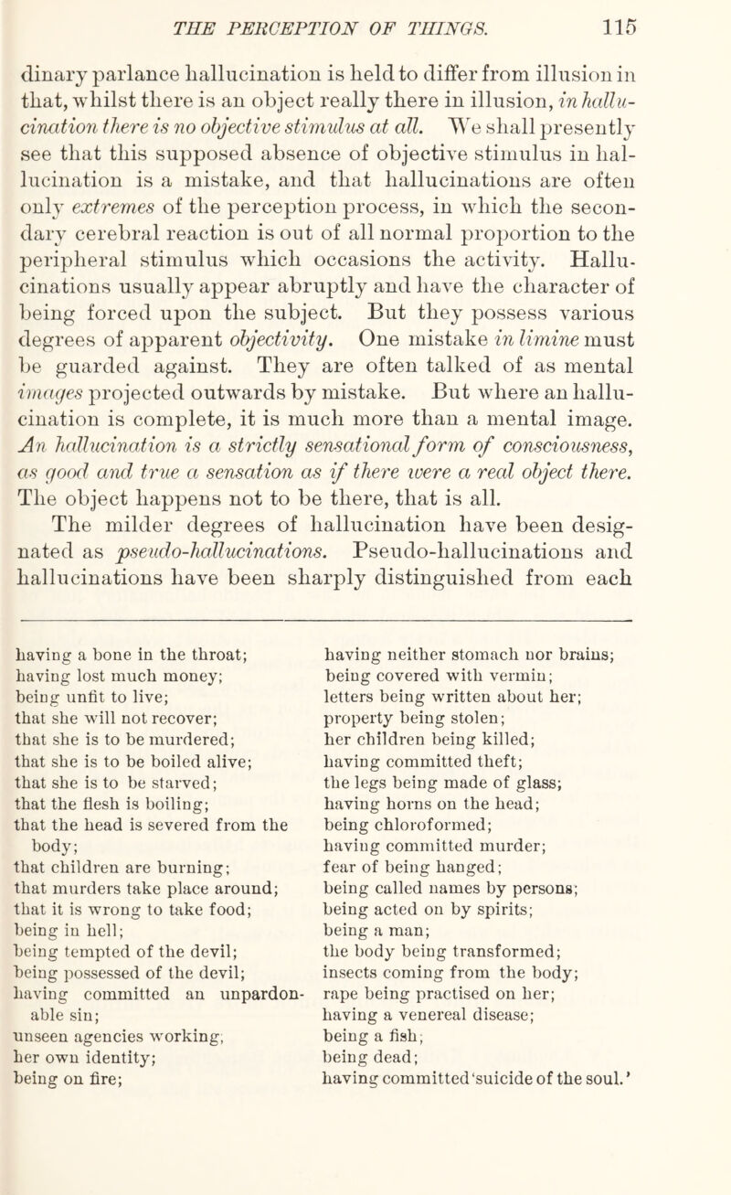 dinary parlance hallucination is held to differ from illusion in that, whilst there is an object really there in illusion, in hallu¬ cination there is no objective stimulus at all. We shall presently see that this supposed absence of objective stimulus in hal¬ lucination is a mistake, and that hallucinations are often only extremes of the perception process, in which the secon¬ dary cerebral reaction is out of all normal proportion to the peripheral stimulus which occasions the activity. Hallu¬ cinations usually appear abruptly and have the character of being forced upon the subject. But they possess various degrees of apparent objectivity. One mistake in limine must be guarded against. They are often talked of as mental images projected outwards by mistake. But where an hallu¬ cination is complete, it is much more than a mental image. An hallucination is a strictly sensational form of consciousness, as good and true a sensation as if there were a real object there. The object happens not to be there, that is all. The milder degrees of hallucination have been desig¬ nated as pseudo-hallucinations. Pseudo-hallucinations and hallucinations have been sharply distinguished from each having a bone in the throat; having lost much money; being unfit to live; that she will not recover; that she is to be murdered; that she is to be boiled alive; that she is to be starved; that the flesh is boiling; that the head is severed from the body; that children are burning; that murders take place around; that it is wrong to take food; being in hell; being tempted of the devil; being possessed of the devil; having committed an unpardon¬ able sin; unseen agencies working, her own identity; being on fire; having neither stomach nor brains; being covered with vermin; letters being written about her; property being stolen; her children being killed; having committed theft; the legs being made of glass; having horns on the head; being chloroformed; having committed murder; fear of being hanged; being called names by persons; being acted on by spirits; being a man; the body being transformed; insects coming from the body; rape being practised on her; having a venereal disease; being a fish; being dead; having committed‘suicide of the soul. ’
