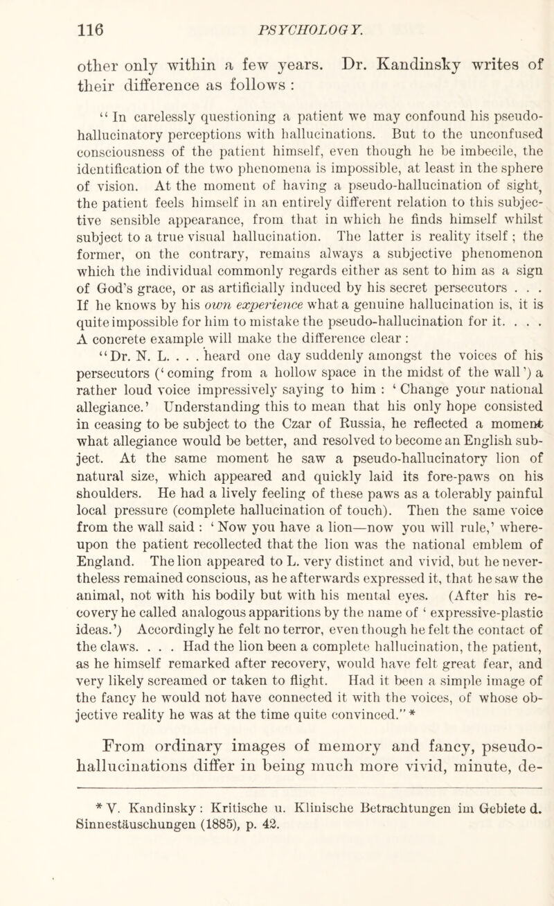 other only within a few years. Dr. Kandinsky writes of their difference as follows : “ In carelessly questioning a patient we may confound his pseudo- hallucinatory perceptions with hallucinations. But to the unconfused consciousness of the patient himself, even though he be imbecile, the identification of the two phenomena is impossible, at least in the sphere of vision. At the moment of having a pseudo-hallucination of sight? the patient feels himself in an entirely different relation to this subjec¬ tive sensible appearance, from that in which he finds himself whilst subject to a true visual hallucination. The latter is reality itself ; the former, on the contrary, remains always a subjective phenomenon which the individual commonly regards either as sent to him as a sign of God’s grace, or as artificially induced by his secret persecutors . . . If he knows by his own experience what a genuine hallucination is, it is quite impossible for him to mistake the pseudo-hallucination for it. . . . A concrete example will make the difference clear : “Dr. N. L. . . . heard one day suddenly amongst the voices of his persecutors (‘coming from a hollow space in the midst of the wall’) a rather loud voice impressively saying to him : ‘ Change your national allegiance.’ Understanding this to mean that his only hope consisted in ceasing to be subject to the Czar of Russia, he reflected a moment what allegiance would be better, and resolved to become an English sub¬ ject. At the same moment he saw a pseudo-hallucinatory lion of natural size, which appeared and quickly laid its fore-paws on his shoulders. He had a lively feeling of these paws as a tolerably painful local pressure (complete hallucination of touch). Then the same voice from the wall said : ‘ Now you have a lion—now you will rule,’ where¬ upon the patient recollected that the lion was the national emblem of England. The lion appeared to L. very distinct and vivid, but he never¬ theless remained conscious, as he afterwards expressed it, that he saw the animal, not with his bodily but with his mental eyes. (After his re¬ covery he called analogous apparitions by the name of ‘ expressive-plastic ideas.’) Accordingly he felt no terror, even though he felt the contact of the claws. . . . Had the lion been a complete hallucination, the patient, as he himself remarked after recovery, would have felt great fear, and very likely screamed or taken to flight. Had it been a simple image of the fancy he would not have connected it with the voices, of whose ob¬ jective reality he was at the time quite convinced.” * From ordinary images of memory and fancy, pseudo- hallucinations differ in being much more vivid, minute, de- * V. Kandinsky: Kritische u. Klinische Betrachtungen ini Gebiete d. Sinnest&uscliungen (1885), p. 42.