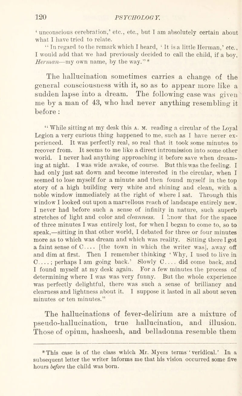 ‘ unconscious cerebration,1 etc., etc., but I am absolutely certain about what I have tried to relate. “ In regard to the remark which I heard, ‘ It is a little Herman,1 etc., I would add that we had previously decided to call the child, if a boy, Herman—my own name, by the way.’1* The hallucination sometimes carries a change of the general consciousness with it, so as to appear more like a sudden lapse into a dream. The following case was given me by a man of 43, who had never anything resembling it before : “ While sitting at my desk this a. m. reading a circular of the Loyal Legion a very curious thing happened to me, such as I have never ex¬ perienced. It was perfectly real, so real that it took some minutes to recover from. It seems to me like a direct intromission into some other world. I never had anything approaching it before save when dream¬ ing at night. I was wide awake, of course. But this was the feeling. I had only just sat down and become interested in the circular, when I seemed to lose myself for a minute and then found myself in the top story of a high building very white and shining and clean, with a noble window immediately at the right of where I sat. Through this window I looked out upon a marvellous reach of landscape entirely new. I never had before such a sense of infinity in nature, such superb stretches of light and color and cleanness. I know that for the space of three minutes I was entirely lost, for when I began to come to, so to speak,—sitting in that other world, I debated for three or four minutes more as to which was dream and which was reality. Sitting there I got a faint sense of C.... [the town in which the writer was], away off and dim at first. Then I remember thinking ‘ Why, I used to live in C.... ; perhaps I am going back.1 Slowly C.... did come back, and I found myself at my desk again. For a few minutes the process of determining where I was was very funny. But the whole experience was perfectly delightful, there was such a sense of brilliancy and clearness and lightness about it. I suppose it lasted in all about seven minutes or ten minutes.11 The hallucinations of fever-delirium are a mixture of pseudo-hallucination, true hallucination, and illusion. Those of opium, hasheesh, and belladonna resemble them *This case is of the class which Mr. Myers terms ‘ veridical.’ In a subsequent letter the writer informs me that his vision occurred some five hours before the child was born.