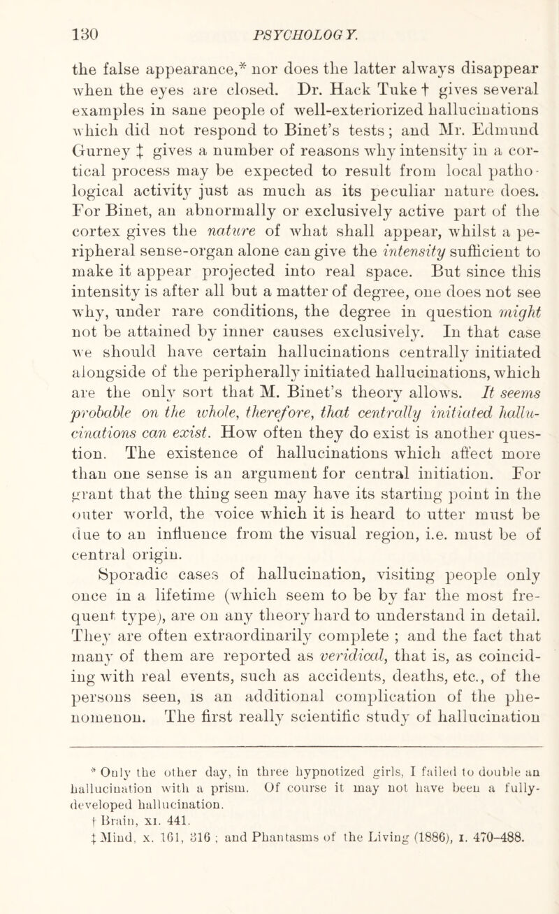 the false appearance,* nor does the latter always disappear when the eyes are closed. Dr. Hack Tuke t gives several examples in sane people of well-exteriorized hallucinations which did not respond to Binet’s tests; and Mr. Edmund Gurney X gives a number of reasons why intensity in a cor¬ tical process may be expected to result from local patho¬ logical activit}r just as much as its peculiar nature does. ForBinet, an abnormally or exclusively active part of the cortex gives the nature of what shall appear, wffiilst a pe¬ ripheral sense-organ alone can give the intensity sufficient to make it appear projected into real space. But since this intensity is after all but a matter of degree, one does not see why, under rare conditions, the degree in question might not be attained by inner causes exclusively. In that case we should have certain hallucinations centrally initiated alongside of the peripherally initiated hallucinations, which are the only sort that M. Binet’s theory allows. It seems c/ «y ‘probable on the whole, therefore, that centrally initiated hallu¬ cinations can exist. How often they do exist is another ques¬ tion. The existence of hallucinations which affect more than one sense is an argument for central initiation. For grant that the thing seen may have its starting point in the outer world, the yoice which it is heard to utter must be due to an influence from the visual region, i.e. must be of central origin. Sporadic cases of hallucination, visiting people only once in a lifetime (which seem to be by far the most fre¬ quent type), are on any theory hard to understand in detail. They are often extraordinarily complete ; and the fact that many of them are reported as veridical, that is, as coincid¬ ing with real events, such as accidents, deaths, etc., of the persons seen, is an additional complication of the phe¬ nomenon. The first really scientific study of hallucination *Ouly the other day, in three hypnotized girls, I failed to double an hallucination with a prism. Of course it may not have been a fully- developed hallucination, f Brain, xi. 441. tMind, x. 161, 616 ; and Phantasms of the Living (1886), i. 470-488.