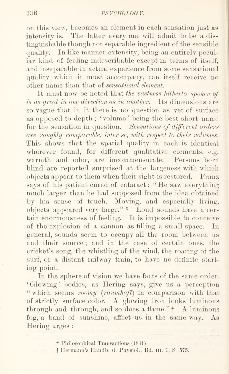 on this view, becomes an element in each sensation just as intensity is. The latter every one will admit to be a dis¬ tinguishable though not separable ingredient of the sensible quality. In like manner extensity, being an entirely pecul¬ iar kind of feeling indescribable except in terms of itself, and inseparable in actual experience from some sensational quality which it must accompany, can itself receive no other name than that of sensational element. It must now be noted that the vastness hitherto spoken of is as great in one direction as in another. Its dimensions are so vague that in it there is no question as yet of surface as opposed to depth ; ‘volume ’ being the best short name for the sensation in question. Sensations of different orders are roughly comparable, inter se, with respect to their volumes. This shows that the spatial quality in each is identical wherever found, for different qualitative elements, e.g. warmth and odor, are incommensurate. Persons born blind are reported surprised at the largeness with which objects appear to them when their sight is restored. Franz says of his patient cured of cataract: “ He saw everything much larger than he had supposed from the idea obtained by his sense of touch. Moving, and especially living, objects appeared very large.” * Loud sounds have a cer¬ tain enormousness of feeling. It is impossible to conceive of the explosion of a cannon as tilling a small space. In general, sounds seem to occupy all the room between us and their source; and in the case of certain ones, the cricket’s song, the whistling of the wind, the roaring of the surf, or a distant railway train, to have no definite start¬ ing point. In the sphere of vision we have facts of the same order. ‘Glowing’ bodies, as Hering says, give us a perception “ which seems roomy (raumhaft) in comparison with that of strictly surface color. A glowing iron looks luminous through and through, and so does a flame.” f A luminous fog, a band of sunshine, affect us in the same way. As Hering urges : * Philosophical Transactions (1841). f Hermann’s Handb. d. Physiol., 13d. in. 1, S. 575.