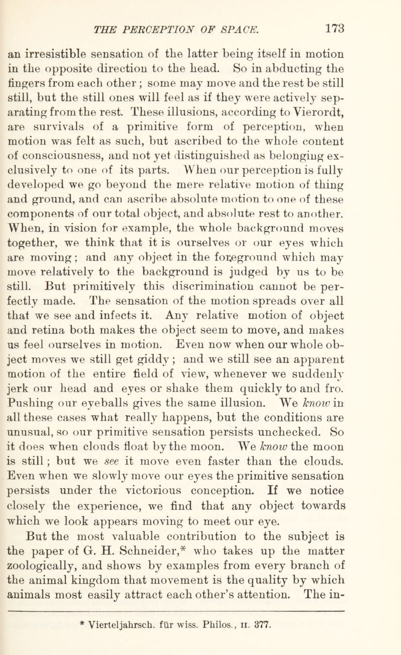 an irresistible sensation of tlie latter being itself in motion in the opposite direction to the head. So in abducting the fingers from each other ; some may move and the rest be still still, but the still ones will feel as if they were actively sep¬ arating from the rest. These illusions, according to Vierordt, are survivals of a primitive form of perception, when motion was felt as such, but ascribed to the whole content of consciousness, and not yet distinguished as belonging ex¬ clusively to one of its parts. When our perception is fully developed we go beyond the mere relative motion of thing and ground, and can ascribe absolute motion to one of these components of our total object, and absolute rest to another. When, in vision for example, the whole background moves together, we think that it is ourselves or our eyes which are moving; and any object in the foreground which may move relatively to the background is judged by us to be still. But primitively this discrimination cannot be per¬ fectly made. The sensation of the motion spreads over all that we see and infects it. Any relative motion of object and retina both makes the object seem to move, and makes us feel ourselves in motion. Even now when our whole ob¬ ject moves we still get giddy; and we still see an apparent motion of the entire field of view, whenever we suddenly jerk our head and eyes or shake them quickly to and fro. Pushing our eyeballs gives the same illusion. We know in all these cases what really happens, but the conditions are unusual, so our primitive sensation persists unchecked. So it does when clouds float by the moon. We knoiv the moon is still; but we see it move even faster than the clouds. Even when we slowly move our eyes the primitive sensation persists under the victorious conception. If we notice closely the experience, we find that any object towards which we look appears moving to meet our eye. But the most valuable contribution to the subject is the paper of G. H. Schneider,* who takes up the matter zoologically, and shows by examples from every branch of the animal kingdom that movement is the quality by which animals most easily attract each other’s attention. The in- * Vierteljahrsch. fur wiss. Philos., n. 377.