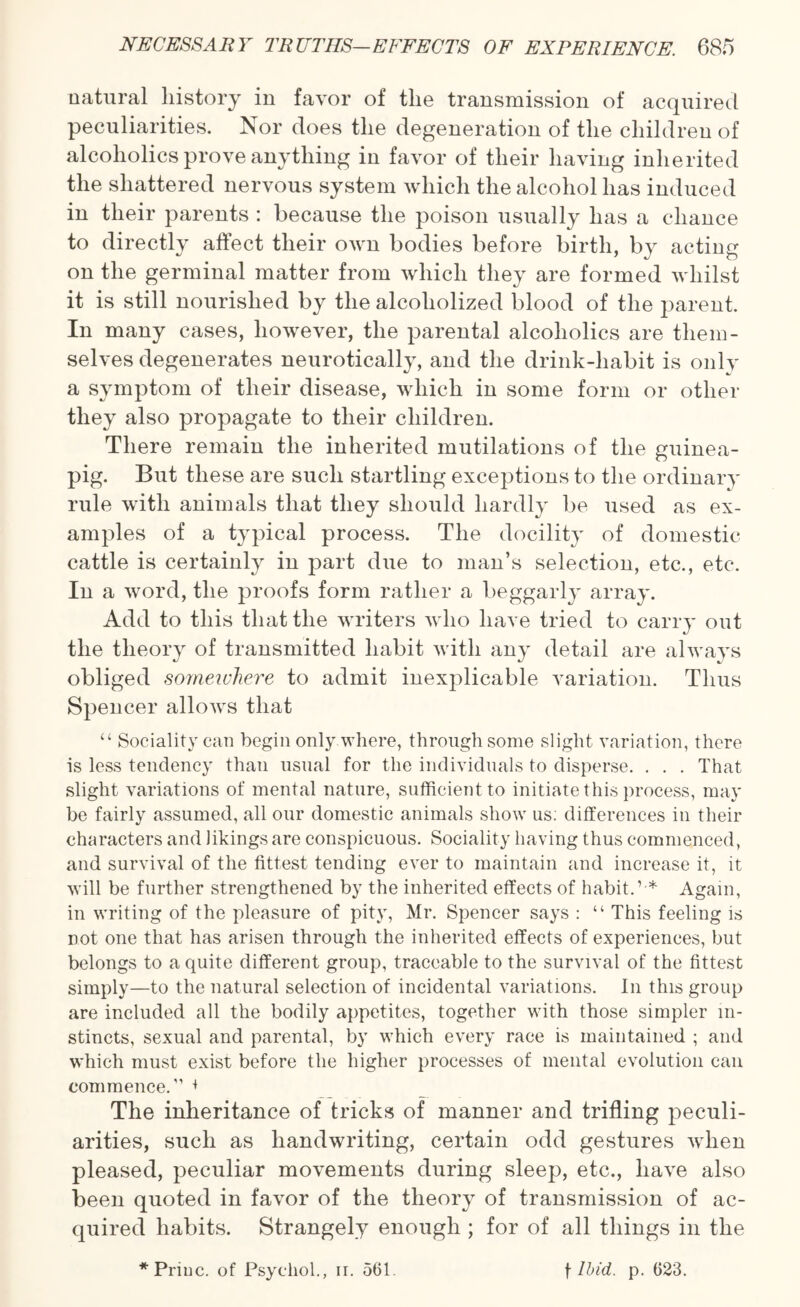 natural history in favor of the transmission of acquired peculiarities. Nor does the degeneration of the children of alcoholics prove anything in favor of their having inherited the shattered nervous system which the alcohol has induced in their parents : because the poison usually has a chance to directly affect their own bodies before birth, by acting on the germinal matter from which they are formed whilst it is still nourished by the alcoholized blood of the parent. In many cases, however, the parental alcoholics are them¬ selves degenerates neurotically, and the drink-habit is only a symptom of their disease, which in some form or other they also propagate to their children. There remain the inherited mutilations of the guinea- pig. But these are such startling exceptions to the ordinary rule with animals that they should hardly be used as ex¬ amples of a typical process. The docility of domestic cattle is certainly in part due to man’s selection, etc., etc. In a word, the proofs form rather a beggarly array. Add to this that the writers who have tried to carry out the theory of transmitted habit with any detail are always obliged somewhere to admit inexplicable variation. Thus Spencer allows that “ Sociality can begin only where, through some slight variation, there is less tendency than usual for the individuals to disperse. . . . That slight variations of mental nature, sufficient to initiate this process, may be fairly assumed, all our domestic animals show us: differences in their characters and likings are conspicuous. Sociality having thus commenced, and survival of the fittest tending ever to maintain and increase it, it will be further strengthened by the inherited effects of habit.’ * Again, in writing of the pleasure of pity, Mr. Spencer says : “ This feeling is not one that has arisen through the inherited effects of experiences, but belongs to a quite different group, traceable to the survival of the fittest simply—to the natural selection of incidental variations. In this group are included all the bodily appetites, together with those simpler in¬ stincts, sexual and parental, by which every race is maintained ; and which must exist before the higher processes of mental evolution can commence.’’ + The inheritance of tricks of manner and trifling peculi¬ arities, such as handwriting, certain odd gestures when pleased, peculiar movements during sleep, etc., have also been quoted in favor of the theory of transmission of ac¬ quired habits. Strangely enough ; for of all things in the *Priuc. of Psychol., ir. 561 f Ibid. p. 623.