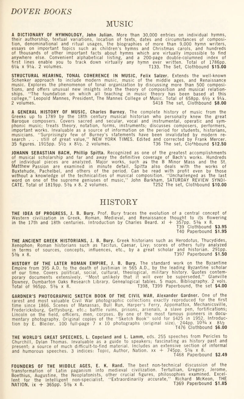 MUSIC A DICTIONARY OF HYMNOLOGY, John Julian. More than 30,000 entries on individual hymns, their authorship, textual variations, location of texts, dates and circumstances of composi¬ tion, denominational and ritual usages, the biographies of more than 9,000 hymn writers, essays on important topics such as children’s hymns and Christmas carols, and hundreds of thousands of other important facts about hymns which are virtually impossible to find anywhere else. Convenient alphabetical listing, and a 200-page double-columned index of first lines enable you to track down virtually any hymn ever written. Total of 1786pp. 6V4 x 9V4. 2 volumes. T133. The Set, Clothbound $15.00 STRUCTURAL HEARING, TONAL COHERENCE IN MUSIC, Felix Salzer. Extends the well-known Schenker approach to include modern music, music of the middle ages, and Renaissance music. Explores the phenomenon of tonal organization by discussing more than 500 composi¬ tions, and offers unusual new insights into the theory of composition and musical relation¬ ships. “The foundation on which all teaching in music theory has been based at this college,” Leopold Mannes, President, The Mannes College of Music. Total of 658pp. 6V2 x 9V4. 2 volumes. S418 The set, Clothbound $8.00 A GENERAL HISTORY OF MUSIC, Charles Burney. The complete history of music from the Greeks up to 1789 by the 18th century musical historian who personally knew the great Baroque composers. Covers sacred and secular, vocal and instrumental, operatic and sym¬ phonic music; treats theory, notation, forms, instruments; discusses composers, performers, important works. Invaluable as a source of information on the period for students, historians, musicians. “Surprisingly few of Burney’s statements have been invalidated by modern re¬ search . . . still of great value,” NEW YORK TIMES. Edited and corrected by Frank Mercer. 35 figures. 1915pp. 5 ¥2 x 8V2. 2 volumes. T36 The set, Clo+hbound $12.50 JOHANN SEBASTIAN BACH, Phillip Spitta. Recognized as one of the greatest accomplishments of musical scholarship and far and away the definitive coverage of Bach’s works. Hundreds of individual pieces are analyzed. Major works, such as the B Minor Mass and the St. Matthew Passion are examined in minute detail. Spitta also deals with the works of Buxtehude, Pachelbel, and others of the period. Can be read with profit even by those without a knowledge of the technicalities of musical composition. “Unchallenged as the last word on one of the supreme geniuses of music,” John Barkham, SATURDAY REVIEW SYNDI¬ CATE. Total of 1819pp. 5% x 8, 2 volumes. T252 The set, Clothbound $10.00 HISTORY THE IDEA OF PROGRESS, J. B. Bury. Prof. Bury traces the evolution of a central concept of Western civilization in Greek, Roman, Medieval, and Renaissance thought to its flowering in the 17th and 18th centuries. Introduction by Charles Beard, xl + 357pp. 5% x 8. T39 Clothbound $3.95 T40 Paperbound $1.95 THE ANCIENT GREEK HISTORIANS, J. B. Bury. Greek historians such as Herodotus, Thucydides, Xenophon; Roman historians such as Tacitus, Caesar, Livy; scores of others fully analyzed in terms of sources, concepts, influences, etc., by a great scholar and historian. 291pp. 53/8 x 8. T397 Paperbound $1.50 HISTORY OF THE LATER ROMAN EMPIRE, J. B. Bury. The standard work on the Byzantine Empire from 395 A.D. to the death of Justinian in 565 A.D., by the leading Byzantine scholar of our time. Covers political, social, cultural, theological, military history. Quotes contem¬ porary documents extensively. “Most unlikely that it will ever be superseded,” Glanvilie Downey, Dumbarton Oaks Research Library. Genealogical tables. 5 maps. Bibliography. 2 vols. Total of 965pp. 53/8 x 8. T398, T399 Paperbound, the set $4.00 GARDNER’S PHOTOGRAPHIC SKETCH BOOK OF THE CIVIL WAR, Alexander Gardner. One of the rarest and most valuable Civil War photographic collections exactly reproduced for the first time since 1866. Scenes of Manassas, Bull Run, Harper's Ferry, Appomattox, Mechanicsville, Fredericksburg, Gettysburg, etc.; battle ruins, prisons, arsenals, a slave pen, fortifications; Lincoln on the field, officers, men, corpses. By one of the most famous pioneers in docu¬ mentary photography. Original copies of the “Sketch Book” sold for $425 in 1952. Introduc¬ tion by E. Bleiler. 100 full-page 7 x 10 photographs (original size). 244pp. 10% x 8V2 T476 Clothbound $6.00 THE WORLD’S GREAT SPEECHES, L. Copeland and L. Lamm, eds. 255 speeches from Pericles to Churchill, Dylan Thomas. Invaluable as a guide to speakers; fascinating as history past and present; a source of much difficult-to-find material. Includes an extensive section of informal and humorous speeches. 3 indices: Topic, Author, Nation, xx 4- 745pp. 5% x 8. T468 Paperbound $2.49 FOUNDERS OF THE MIDDLE AGES, E. K. Rand. The best non-technical discussion of the transformation of Latin paganism into medieval civilization. TertuIlian, Gregory, Jerome, Boethius, Augustine, the Neoplatonists, other crucial figures, philosophies examined. Excel¬ lent for the intelligent non-specialist. “Extraordinarily accurate,” Richard McKeon, THE