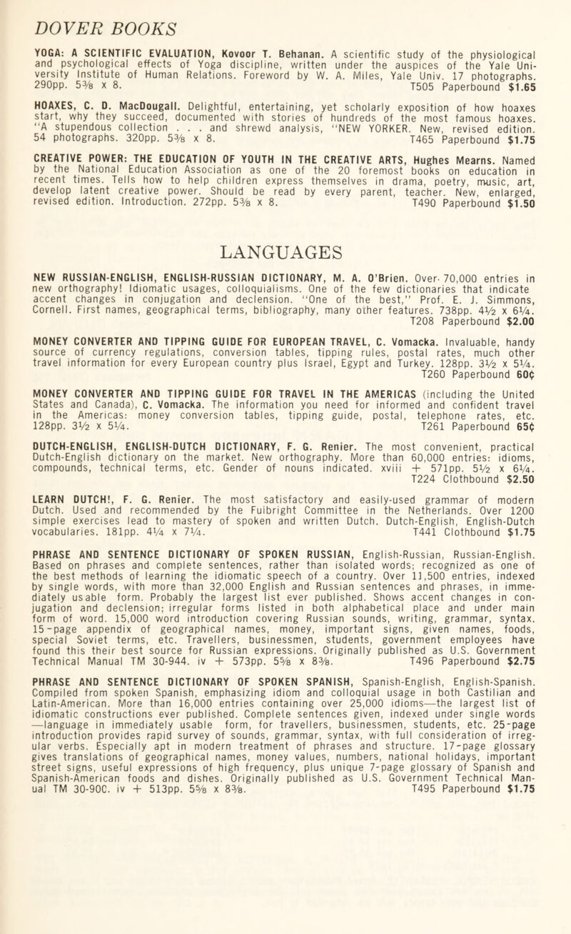 YOGA: A SCIENTIFIC EVALUATION, Kovoor T. Behanan. A scientific study of the physiological and psychological effects of Yoga discipline, written under the auspices of the Yale Uni¬ versity Institute of Human Relations. Foreword by W. A. Miles, Yale Univ. 17 photographs. 290pp. 53/8 X 8. T505 Paperbound $1.65 HOAXES, C. D. MacDougall. Delightful, entertaining, yet scholarly exposition of how hoaxes start, why they succeed, documented with stories of hundreds of the most famous hoaxes. “A stupendous collection ... and shrewd analysis, “NEW YORKER. New, revised edition. 54 photographs. 320pp. 53/8 x 8. T465 Paperbound $1.75 CREATIVE POWER: THE EDUCATION OF YOUTH IN THE CREATIVE ARTS, Hughes Mearns. Named by the National Education Association as one of the 20 foremost books on education in recent times. Tells how to help children express themselves in drama, poetry, m-usic, art, develop latent creative power. Should be read by every parent, teacher. New, enlarged, revised edition. Introduction. 272pp. 53/8 x 8. T490 Paperbound $1.50 LANGUAGES NEW RUSSIAN-ENGLISH, ENGLISH-RUSSIAN DICTIONARY, M. A. O’Brien. Over-70,000 entries in new orthography! Idiomatic usages, colloquialisms. One of the few dictionaries that indicate accent changes in conjugation and declension. “One of the best,” Prof. E. J. Simmons, Cornell. First names, geographical terms, bibliography, many other features. 738pp. 4V2 x 6V4. T208 Paperbound $2.00 MONEY CONVERTER AND TIPPING GUIDE FOR EUROPEAN TRAVEL, C. Vomacka. Invaluable, handy source of currency regulations, conversion tables, tipping rules, postal rates, much other travel information for every European country plus Israel, Egypt and Turkey. 128pp. 3V2 x 5V4. T260 Paperbound 600 MONEY CONVERTER AND TIPPING GUIDE FOR TRAVEL IN THE AMERICAS (including the United States and Canada), C. Vomacka. The information you need for informed and confident travel in the Americas: money conversion tables, tipping guide, postal, telephone rates, etc. 128pp. 3V2 x 5V4. T261 Paperbound 650 DUTCH-ENGLISH, ENGLISH-DUTCH DICTIONARY, F. G. Renier. The most convenient, practical Dutch-English dictionary on the market. New orthography. More than 60,000 entries: idioms, compounds, technical terms, etc. Gender of nouns indicated, xviii + 571pp. 51/2 x 6V4. T224 Clothbound $2.50 LEARN DUTCH!, F. G. Renier. The most satisfactory and easily-used grammar of modern Dutch. Used and recommended by the Fuibright Committee in the Netherlands. Over 1200 simple exercises lead to mastery of spoken and written Dutch. Dutch-English, English-Dutch vocabularies. 181pp. 4V4 x 7V4. T441 Clothbound $1.75 PHRASE AND SENTENCE DICTIONARY OF SPOKEN RUSSIAN, English-Russian, Russian-English. Based on phrases and complete sentences, rather than isolated words; recognized as one of the best methods of learning the idiomatic speech of a country. Over 11,500 entries, indexed by single words, with more than 32,000 English and Russian sentences and phrases, in imme¬ diately usable form. Probably the largest list ever published. Shows accent changes in con¬ jugation and declension; irregular forms listed in both alphabetical place and under main form of word. 15,000 word introduction covering Russian sounds, writing, grammar, syntax. 15-page appendix of geographical names, money, important signs, given names, foods, special Soviet terms, etc. Travellers, businessmen, students, government employees have found this their best source for Russian expressions. Originally published as U.S. Government Technical Manual TM 30-944. iv + 573pp. 5% x 8%. T496 Paperbound $2.75 PHRASE AND SENTENCE DICTIONARY OF SPOKEN SPANISH, Spanish-English, English-Spanish. Compiled from spoken Spanish, emphasizing idiom and colloquial usage in both Castilian and Latin-American. More than 16,000 entries containing over 25,000 idioms—the largest list of idiomatic constructions ever published. Complete sentences given, indexed under single words —language in immediately usable form, for travellers, businessmen, students, etc. 25-page introduction provides rapid survey of sounds, grammar, syntax, with full consideration of irreg¬ ular verbs. Especially apt in modern treatment of phrases and structure. 17-page glossary gives translations of geographical names, money values, numbers, national holidays, important street signs, useful expressions of high frequency, plus unique 7-page glossary of Spanish and Spanish-American foods and dishes. Originally published as U.S. Government Technical Man¬