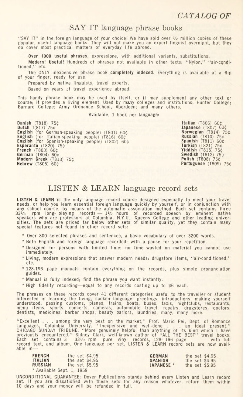 SAY IT language phrase books “SAY IT” in the foreign language of your choice! We have sold over V2 million copies of these popular, useful language books. They will not make you an expert linguist overnight, but they do cover most practical matters of everyday life abroad. Over 1000 useful phrases, expressions, with additional variants, substitutions. Modern! Useful! Hundreds of phrases not available in other texts: “Nylon,” “air-condi¬ tioned,” etc. The ONLY inexpensive phrase book completely indexed. Everything is available at a flip of your finger, ready for use. Prepared by native linguists, travel experts. Based on years jf travel experience abroad. This handy phrase book may be used by itself, or it may supplement any other text or course; it provides a living element. Used by majiy colleges and institutions: Hunter College; Barnard College; Army Ordnance School, Aberdeen; and many others. Available, 1 book per language: Danish (T818) 750 Dutch T(817) 750 English (for German-speaking people) (T801) 600 English (for Italian-speaking people) (T816) 600 English (for Spanish-speaking people) (T802) 600 Esperanto (T820) 750 French (T803) 600 German (T804) 600 Modern Greek (T813) 750 Hebrew (T805) 600 Italian (T806) 60b Japanese (T807) 600 Norwegian (T814) 750 Russian (T810) 750 Spanish (T811) 600 Turkish (T821) 750 Yiddish (T815) 750 Swedish (T812) 750 Polish (T808) 750 Portuguese (T809) 750 LISTEN & LEARN language record sets LISTEN & LEARN is the only language record course designed especially to meet your travel needs, or help you learn essential foreign language quickly by yourself, or in conjunction with any school course, by means of the automatic association method. Each set contains three 33V3 rpm long- playing records — IV2 hours of recorded speech by eminent native speakers who are professors at Columbia, N.Y.U., Queens College and other leading univer¬ sities. The sets are priced far below other sets of similar quality, yet they contain many special features not found in other record sets: * Over 800 selected phrases and sentences, a basic vocabulary of over 3200 words. * Both English and foreign language recorded; with a pause for your repetition. * Designed for persons with limited time; no time wasted on material you cannot use immediately. * Living, modern expressions that answer modern needs: drugstore items, “air-conditioned,” etc. * 128-196 page manuals contain everything on the records, plus simple pronunciation guides. * Manual is fully indexed; find the phrase you want instantly. * High fidelity recording—equal to any records costing up to $6 each. The phrases on these records cover 41 different categories useful to the traveller or student interested in learning the living, spoken language: greetings, introductions, making yourself understood, passing customs, planes, trains, boats, buses, taxis, nightclubs, restaurants, menu items, sports, concerts, cameras, automobile travel, repairs, drugstores, doctors, dentists, medicines, barber shops, beauty parlors, laundries, many, many more. “Excellent . . . among the very best on the market,” Prof. Mario Pei, Dept, of Romance Languages, Columbia University. “Inexpensive and well-done ... an ideal present,” CHICAGO SUNDAY TRIBUNE. “More genuinely helpful than anything of its kind which I have previously encountered,” Sidney Clark, well-known author of “ALL THE BEST” travel books. Each set contains 3 3316 rpm pure vinyl records, 128- 196 page with full record text, and album. One language per set. LISTEN & LEARN record sets are now avail¬ able in— FRENCH the set $4.95 ITALIAN the set $4.95 RUSSIAN the set $5.95 * Available Sept. 1, 1959 UNCONDITIONAL GUARANTEE: Dover Publications stands behind every Listen and Learn record set. If you are dissatisfied with these sets for ahy reason whatever, return them within 10 days and your money will be refunded in full. GERMAN the set $4.95 SPANISH the set $4.95 JAPANESE * the set $5.95