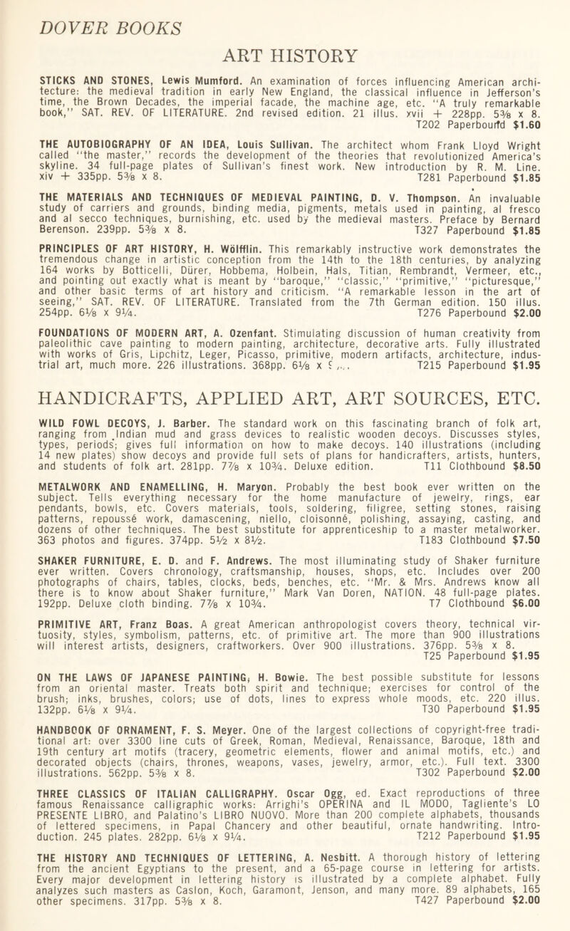 ART HISTORY STICKS AND STONES, Lewis Mumford. An examination of forces influencing American archi¬ tecture: the medieval tradition in early New England, the classical influence in Jefferson’s time, the Brown Decades, the imperial facade, the machine age, etc. “A truly remarkable book,” SAT. REV. OF LITERATURE. 2nd revised edition. 21 illus. xvii 4- 228pp. 5% x 8. T202 Paperbourfd $1.60 THE AUTOBIOGRAPHY OF AN IDEA, Louis Sullivan. The architect whom Frank Lloyd Wright called “the master,” records the development of the theories that revolutionized America’s skyline. 34 full-page plates of Sullivan’s finest work. New introduction by R. M. Line, xiv + 335pp. 53/8 X 8. T281 Paperbound $1.85 THE MATERIALS AND TECHNIQUES OF MEDIEVAL PAINTING, D. V. Thompson. An invaluable study of carriers and grounds, binding media, pigments, metals used in painting, al fresco and al secco techniques, burnishing, etc. used by the medieval masters. Preface by Bernard Berenson. 239pp. 53/8 x 8. T327 Paperbound $1.85 PRINCIPLES OF ART HISTORY, H. Wolfflin. This remarkably instructive work demonstrates the tremendous change in artistic conception from the 14th to the 18th centuries, by analyzing 164 works by Botticelli, Diirer, Hobbema, Holbein, Hals, Titian, Rembrandt, Vermeer, etc., and pointing out exactly what is meant by “baroque,” “classic,” “primitive,” “picturesque,” and other basic terms of art history and criticism. “A remarkable lesson in the art of seeing,” SAT. REV. OF LITERATURE. Translated from the 7th German edition. 150 illus. 254pp. 6V8 x 91/4. T276 Paperbound $2.00 FOUNDATIONS OF MODERN ART, A. Ozenfant. Stimulating discussion of human creativity from paleolithic cave painting to modern painting, architecture, decorative arts. Fully illustrated with works of Gris, Lipchitz, Leger, Picasso, primitive, modern artifacts, architecture, indus¬ trial art, much more. 226 illustrations. 368pp. 6 Vs x T215 Paperbound $1.95 HANDICRAFTS, APPLIED ART, ART SOURCES, ETC. WILD FOWL DECOYS, J. Barber. The standard work on this fascinating branch of folk art, ranging from .Indian mud and grass devices to realistic wooden decoys. Discusses styles, types, periods’; gives full information on how to make decoys. 140 illustrations (including 14 new plates) show decoys and provide full sets of plans for handicrafters, artists, hunters, and students of folk art. 281pp. 7% x 10%. Deluxe edition. Til Clothbound $8.50 METALWORK AND ENAMELLING, H. Maryon. Probably the best book ever written on the subject. Tells everything necessary for the home manufacture of jewelry, rings, ear pendants, bowls, etc. Covers materials, tools, soldering, filigree, setting stones, raising patterns, repousse work, damascening, niello, cloisonne, polishing, assaying, casting, and dozens of other techniques. The best substitute for apprenticeship to a master metalworker. 363 photos and figures. 374pp. 5V2 x 8V2. T183 Clothbound $7.50 SHAKER FURNITURE, E. D. and F. Andrews. The most illuminating study of Shaker furniture ever written. Covers chronology, craftsmanship, houses, shops, etc. Includes over 200 photographs of chairs, tables, clocks, beds, benches, etc. “Mr. & Mrs. Andrews know all there is to know about Shaker furniture,” Mark Van Doren, NATION. 48 full-page plates. 192pp. Deluxe cloth binding. 7% x 10%. T7 Clothbound $6.00 PRIMITIVE ART, Franz Boas. A great American anthropologist covers theory, technical vir¬ tuosity, styles, symbolism, patterns, etc. of primitive art. The more than 900 illustrations will interest artists, designers, craftworkers. Over 900 illustrations. 376pp. 5% x 8. T25 Paperbound $1.95 ON THE LAWS OF JAPANESE PAINTING, H. Bowie. The best possible substitute for lessons from an oriental master. Treats both spirit and technique; exercises for control of the brush; inks, brushes, colors; use of dots, lines to express whole moods, etc. 220 illus. 132pp. 6Va x 91/4. T30 Paperbound $1.95 HANDBOOK OF ORNAMENT, F. S. Meyer. One of the largest collections of copyright-free tradi¬ tional art: over 3300 line cuts of Greek, Roman, Medieval, Renaissance, Baroque, 18th and 19th century art motifs (tracery, geometric elements, flower and animal motifs, etc.) and decorated objects (chairs, thrones, weapons, vases, jewelry, armor, etc.). Full text. 3300 illustrations. 562pp. 5% x 8. T302 Paperbound $2.00 THREE CLASSICS OF ITALIAN CALLIGRAPHY. Oscar Ogg, ed. Exact reproductions of three famous Renaissance calligraphic works: Arrighi’s OPERINA and IL MODO, Tagliente’s LO PRESENTE LIBRO, and Palatino’s LIBRO NUOVO. More than 200 complete alphabets, thousands of lettered specimens, in Papal Chancery and other beautiful, ornate handwriting. Intro¬ duction. 245 plates. 282pp. 6 Vs x 9%. T212 Paperbound $1.95 THE HISTORY AND TECHNIQUES OF LETTERING, A. Nesbitt. A thorough history of lettering from the ancient Egyptians to the present, and a 65-page course in lettering for artists. Every major development in lettering history is illustrated by a complete alphabet. Fully analyzes such masters as Caslon, Koch, Garamont, Jenson, and many more. 89 alphabets, 165 other specimens. 317pp. 5% x 8. T427 Paperbound $2.00