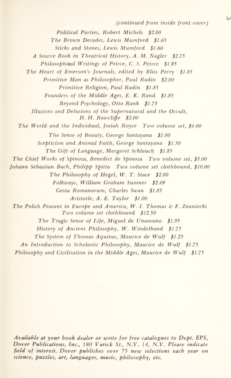 (continued from inside front cover) Political Parties, Robert Michels $2.00 The Brown Decades, Lewis Mumford $1.65 Sticks and Stones, Lewis Mumford $1.60 A Source Book in Theatrical History, A. M. Nagler $2.75 Philosophical Writings of Peirce, C. S. Peirce $1.95 The Heart of Emerson’s Journals, edited by Bliss Perry $1.85 Primitive Man as Philosopher, Paul Radin $2.00 Primitive Religion, Paul Radin $1.85 Founders of the Middle Ages, E. K. Rand $1.85 Beyond Psychology, Otto Rank $1.75 Illusions and Delusions of the Supernatural and the Occult, D. H. Rawcliffe $2.00 The World and the Individual, Josiah Royce Two volume set, $4.00 The Sense of Beauty, George Santayana $1.00 Scepticism and Animal Faith, George Santayana $1.50 The Gift of Language, Margaret Schlauch $1.85 The Chief Works of Spinoza, Benedict de Spinoza Txvo volume se4, $3.00 Johann Sebastian Bach, Philipp Spitta Two volume set clothbound, $10.00 The Philosophy of Hegel, W. T. Stace $2.00 Folkways, William Graham Sumner $2.49 Gesta Romanorum, Charles Swan $1.85 Aristotle, A. E. Taylor $1.00 The Polish Peasant in Europe and America, W. I. Thomas & F. Znaniecki Two volume set clothbound $12.50 The Tragic Sense of Life, Miguel de Unamuno $1.95 History of Ancient Philosophy, W. Windelband $1.75 The System of Thomas Aquinas, Maurice de Wulf $1.25 An Introduction to Scholastic Philosophy, Maurice de Wulf $1.75 Philosophy and Civilization in the Middle Ages, Maurice de Wulf $1.75 Available at your book dealer or write for free catalogues to Dept. EPS, Dover Publications, Inc., 180 Varick St., N.Y. 14, N.Y. Please indicate field of interest. Dover publishes over 75 new selections each year on science, puzzles, art, languages, music, philosophy, etc.