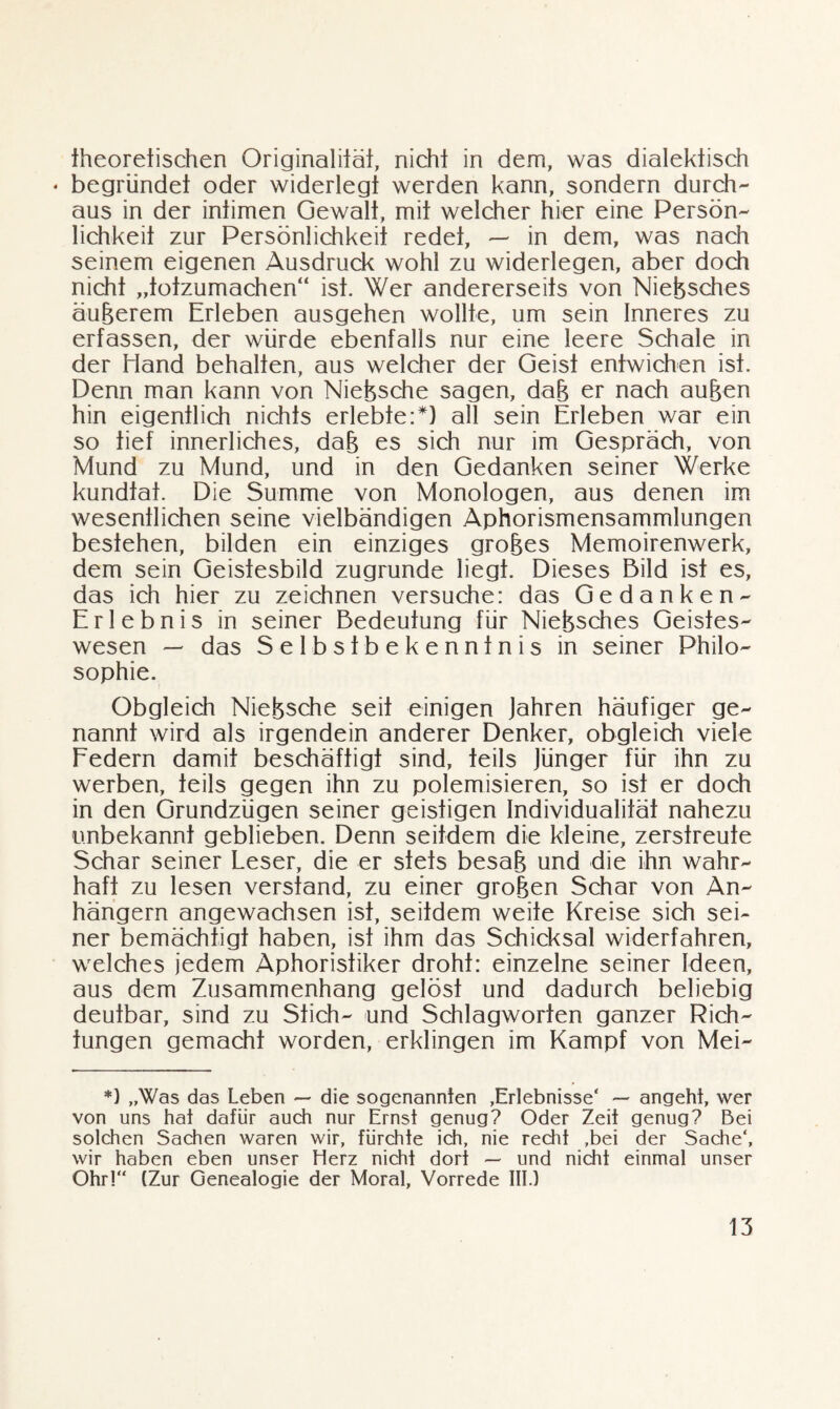 theoretischen Originalität, nicht in dem, was dialektisch * begründet oder widerlegt werden kann, sondern durch¬ aus in der intimen Gewalt, mit welcher hier eine Persön¬ lichkeit zur Persönlichkeit redet, — in dem, was nach seinem eigenen Ausdruck wohl zu widerlegen, aber doch nicht „totzumachen“ ist. Wer andererseits von Nießsches äußerem Erleben ausgehen wollte, um sein Inneres zu erfassen, der würde ebenfalls nur eine leere Schale in der Hand behalten, aus welcher der Geist entwichen ist. Denn man kann von Nießsche sagen, daß er nach außen hin eigentlich nichts erlebte:*) all sein Erleben war ein so tief innerliches, daß es sich nur im Gespräch, von Mund zu Mund, und in den Gedanken seiner Werke kundfaf. Die Summe von Monologen, aus denen im wesentlichen seine vielbändigen Aphorismensammlungen bestehen, bilden ein einziges großes Memoirenwerk, dem sein Geistesbild zugrunde liegt. Dieses Bild ist es, das ich hier zu zeichnen versuche: das Gedanken- Erlebnis in seiner Bedeutung für Nießsches Geistes- wesen — das Selbstbekenntnis in seiner Philo¬ sophie. Obgleich Nießsche seit einigen Jahren häufiger ge¬ nannt wird als irgendein anderer Denker, obgleich viele Federn damit beschäftigt sind, teils Jünger für ihn zu werben, teils gegen ihn zu polemisieren, so ist er doch in den Grundzügen seiner geistigen Individualität nahezu unbekannt geblieben. Denn seitdem die kleine, zerstreute Schar seiner Leser, die er stets besaß und die ihn wahr¬ haft zu lesen verstand, zu einer großen Schar von An¬ hängern angewachsen ist, seitdem weite Kreise sich sei¬ ner bemächtigt haben, ist ihm das Schicksal widerfahren, welches jedem Aphoristiker droht: einzelne seiner Ideen, aus dem Zusammenhang gelöst und dadurch beliebig deutbar, sind zu Stich- und Schlagworten ganzer Rich¬ tungen gemacht worden, erklingen im Kampf von Mei- *) „Was das Leben — die sogenannten ,Erlebnisse‘ — angeht, wer von uns hat dafür auch nur Ernst genug? Oder Zeit genug? Bei solchen Sachen waren wir, fürchte ich, nie recht ,bei der Sache', wir haben eben unser Herz nicht dort — und nicht einmal unser Ohr!“ (Zur Genealogie der Moral, Vorrede III.)