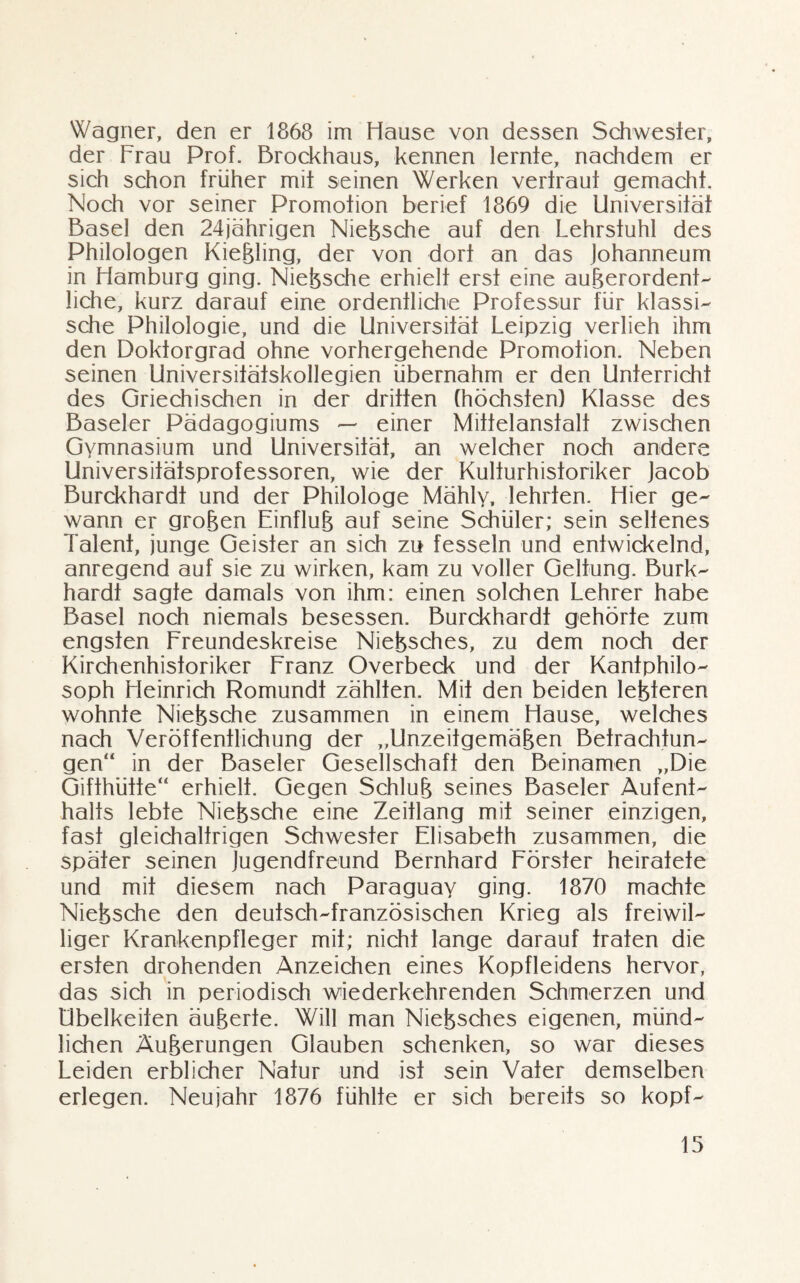 Wagner, den er 1868 im Hause von dessen Schwester, der Lrau Prof. Brockhaus, kennen lernte, nachdem er sich schon früher mit seinen Werken vertraut gemacht. Noch vor seiner Promotion berief 1869 die Universität Basel den 24jährigen Nietzsche auf den Lehrstuhl des Philologen Kießling, der von dort an das Johanneum in Hamburg ging. Niefesche erhielt erst eine außerordenf- liehe, kurz darauf eine ordentliche Professur für klassi¬ sche Philologie, und die Universität Leipzig verlieh ihm den Doktorgrad ohne vorhergehende Promotion. Neben seinen Universitätskollegien übernahm er den Unterricht des Griechischen in der dritten (höchsten) Klasse des Baseler Pädagogiums — einer Mittelanstalt zwischen Gymnasium und Universität, an welcher noch andere Universitätsprofessoren, wie der Kulfurhisforiker Jacob Burckhardt und der Philologe Mähly, lehrten. Hier ge¬ wann er grofeen Einflufe auf seine Schüler; sein seltenes latent, junge Geister an sich zu fesseln und entwickelnd, anregend auf sie zu wirken, kam zu voller Geltung. Burk¬ hardt sagte damals von ihm: einen solchen Lehrer habe Basel noch niemals besessen. Burckhardt gehörte zum engsten Freundeskreise Niefesches, zu dem noch der Kirchenhistoriker Franz Overbeck und der Kantphilo¬ soph Heinrich Romundt zählten. Mit den beiden lefeteren wohnte Niefesche zusammen in einem Hause, welches nach Veröffentlichung der „Unzeitgemäßen Betrachtun¬ gen“ in der Baseler Gesellschaft den Beinamen „Die Gifthütte“ erhielt. Gegen Schluß seines Baseler Aufent¬ halts lebte Niefesche eine Zeitlang mit seiner einzigen, fast gleichaltrigen Schwester Elisabeth zusammen, die später seinen Jugendfreund Bernhard Förster heiratete und mit diesem nach Paraguay ging. 1870 machte Niefesche den deutsch-französischen Krieg als freiwil¬ liger Krankenpfleger mit; nicht lange darauf trafen die ersten drohenden Anzeichen eines Kopfleidens hervor, das sich in periodisch wiederkehrenden Schmerzen und Übelkeiten äußerte. Will man Niefesches eigenen, münd¬ lichen Äußerungen Glauben schenken, so war dieses Leiden erblicher Natur und ist sein Vater demselben erlegen. Neujahr 1876 fühlte er sich bereits so kopf-