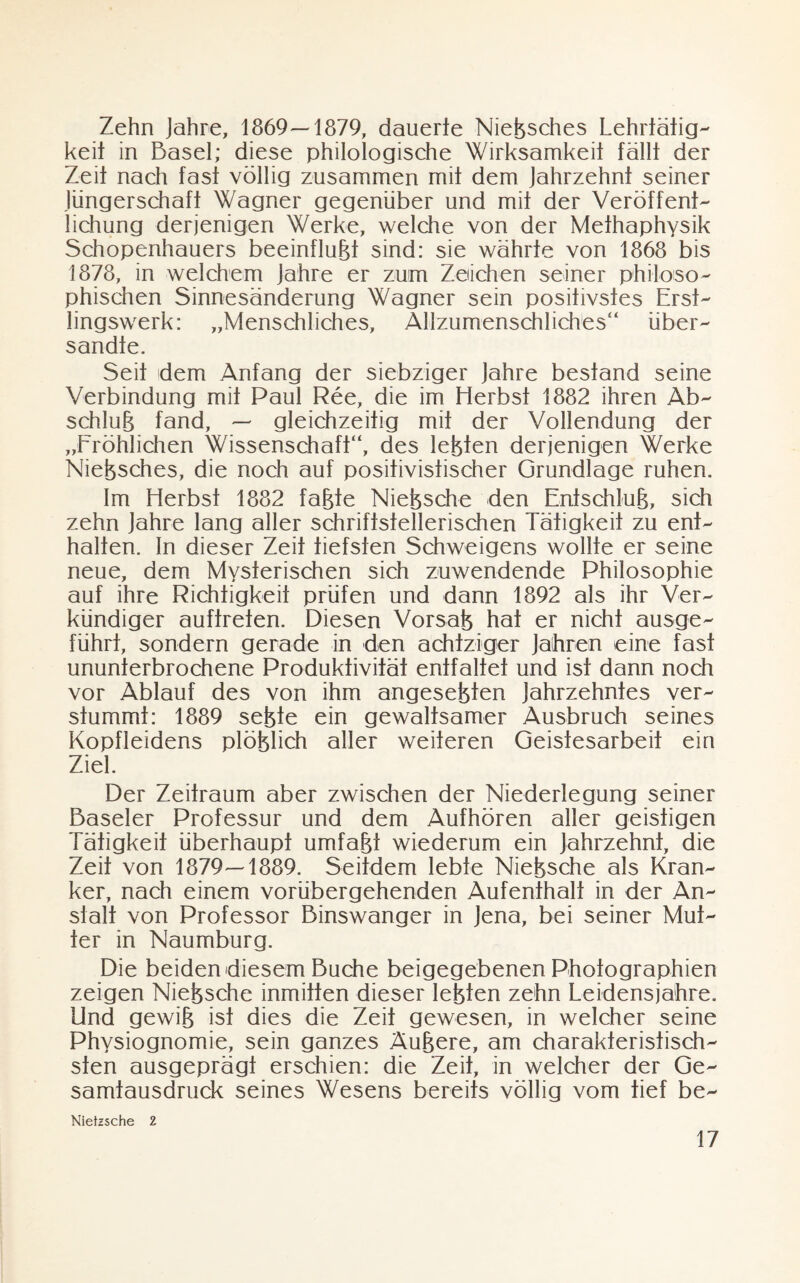 Zehn Jahre, 1869—1879, dauerte Nießsches Lehrtätig¬ keit in Basel; diese philologische Wirksamkeit fällt der Zeit nach fast völlig zusammen mit dem Jahrzehnt seiner Jüngerschaft Wagner gegenüber und mit der Veröffent¬ lichung derjenigen Werke, welche von der Methaphysik Schopenhauers beeinflußt sind: sie währte von 1868 bis 1878, in welchem Jahre er zum Zeichen seiner philoso¬ phischen Sinnesänderung Wagner sein positivstes Erst¬ lingswerk: „Menschliches, Allzumenschliches“ über¬ sandte. Seit dem Anfang der siebziger Jahre bestand seine Verbindung mit Paul Ree, die im Herbst 1882 ihren Ab¬ schluß fand, — gleichzeitig mit der Vollendung der „Fröhlichen Wissenschaft“, des leßten derjenigen Werke Nießsches, die noch auf positivistischer Grundlage ruhen. Im Herbst 1882 faßte Nießsche den Entschluß, sich zehn Jahre lang aller schriftstellerischen Tätigkeit zu ent¬ halten. In dieser Zeit tiefsten Schweigens wollte er seine neue, dem Mysterischen sich zuwendende Philosophie auf ihre Richtigkeit prüfen und dann 1892 als ihr Ver¬ kündiger auffrefen. Diesen Vorsaß hat er nicht ausge¬ führt, sondern gerade in den achtziger Jahren eine fast ununterbrochene Produktivität entfaltet und ist dann noch vor Ablauf des von ihm angeseßfen Jahrzehntes ver¬ stummt: 1889 seßte ein gewaltsamer Ausbruch seines Kopfleidens plößlich aller weiteren Geistesarbeit ein Ziel. Der Zeitraum aber zwischen der Niederlegung seiner Baseler Professur und dem Aufhören aller geistigen Tätigkeit überhaupt umfaßt wiederum ein Jahrzehnt, die Zeit von 1879—1889. Seitdem lebte Nießsche als Kran¬ ker, nach einem vorübergehenden Aufenthalt in der An¬ stalt von Professor Binswanger in Jena, bei seiner Mut¬ ter in Naumburg. Die beiden diesem Buche beigegebenen Photographien zeigen Nießsche inmitten dieser leßten zehn Leidensjahre. Und gewiß ist dies die Zeit gewesen, in welcher seine Physiognomie, sein ganzes Äußere, am charakteristisch¬ sten ausgeprägt erschien: die Zeit, in welcher der Ge¬ samtausdruck seines Wesens bereits völlig vom tief be- Niefzsche 2
