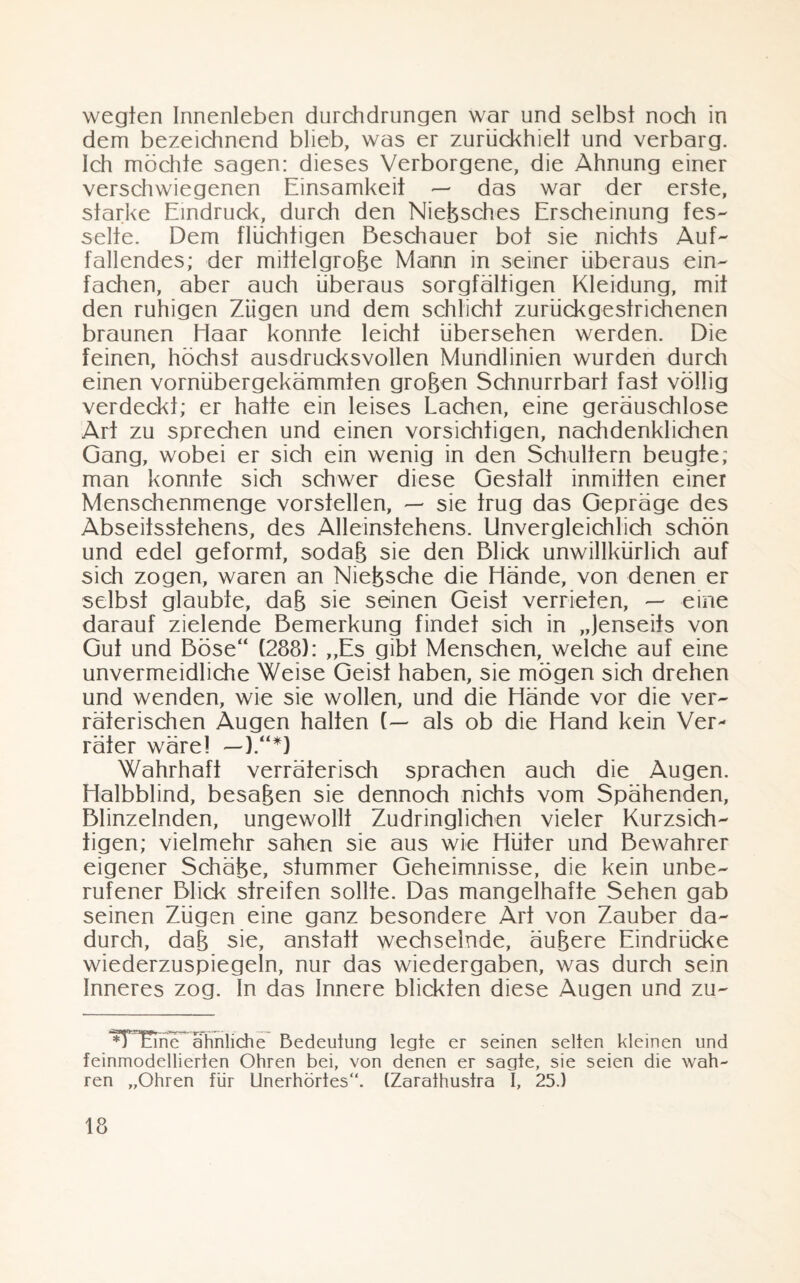 wegten Innenleben durchdrungen war und selbst noch in dem bezeichnend blieb, was er zuriickhielt und verbarg. Ich möchte sagen: dieses Verborgene, die Ahnung einer verschwiegenen Einsamkeit — das war der erste, starke Eindruck, durch den Nießsches Erscheinung fes¬ selte. Dem flüchtigen Beschauer bot sie nichts Auf¬ fallendes; der mittelgroße Mann in seiner überaus ein¬ fachen, aber auch überaus sorgfältigen Kleidung, mit den ruhigen Zügen und dem schlicht zurückgesirichenen braunen Haar konnte leicht übersehen werden. Die feinen, höchst ausdrucksvollen Mundlinien wurden durch einen vornübergekämmten großen Schnurrbart fast völlig verdeckt; er hatte ein leises Lachen, eine geräuschlose Art zu sprechen und einen vorsichtigen, nachdenklichen Gang, wobei er sich ein wenig in den Schultern beugte; man konnte sich schwer diese Gestalt inmitten einer Menschenmenge vorstellen, — sie trug das Gepräge des Abseiisstehens, des Alleinstehens. Unvergleichlich schön und edel geformt, sodaß sie den Blick unwillkürlich auf sich zogen, waren an Nießsche die Hände, von denen er selbst glaubte, daß sie seinen Geist verrieten, — eine darauf zielende Bemerkung findet sich in „Jenseits von Gut und Böse“ (288): „Es gibt Menschen, welche auf eine unvermeidliche Weise Geist haben, sie mögen sich drehen und wenden, wie sie wollen, und die Hände vor die ver¬ räterischen Augen halten (— als ob die Hand kein Ver¬ räter wäre! —).“*} Wahrhaft verräterisch sprachen auch die Augen. Halbblind, besaßen sie dennoch nichts vom Spähenden, Blinzelnden, ungewollt Zudringlichen vieler Kurzsich¬ tigen; vielmehr sahen sie aus wie Hüter und Bewahrer eigener Schäße, stummer Geheimnisse, die kein unbe¬ rufener Blick streifen sollte. Das mangelhafte Sehen gab seinen Zügen eine ganz besondere Art von Zauber da¬ durch, daß sie, anstatt wechselnde, äußere Eindrücke wiederzuspiegeln, nur das Wiedergaben, was durch sein Inneres zog. In das Innere blickten diese Augen und zu- ^THEine ähnliche Bedeutung legte er seinen selten kleinen und feinmodellierien Ohren bei, von denen er sagte, sie seien die wah¬ ren „Ohren für Unerhörtes“. (Zarathustra I, 25.)