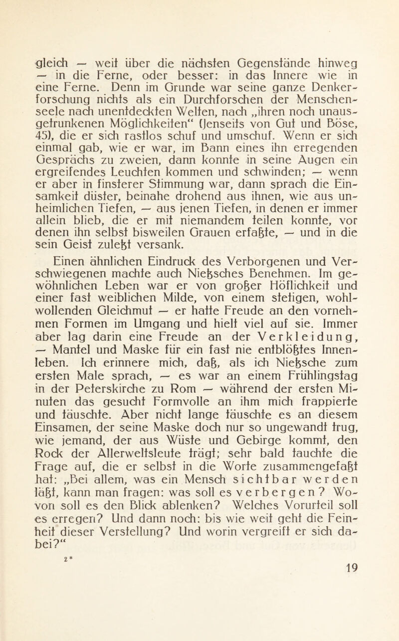 gleich — weit über die nächsten Gegenstände hinweg — in die Ferne, oder besser: in das Innere wie in eine Ferne. Denn im Grunde war seine ganze Denker- forschung nichts als ein Durchforschen der Menschen¬ seele nach unentdeckten Welten, nach „ihren noch unaus- getrunkenen Möglichkeiten“ (Jenseits von Gut und Böse, 45), die er sich rastlos schuf und umschuf. Wenn er sich einmal gab, wie er war, im Bann eines ihn erregenden Gesprächs zu zweien, dann konnte in seine Augen ein ergreifendes Leuchten kommen und schwinden; — wenn er aber in finsterer Stimmung war, dann sprach die Ein¬ samkeit düster, beinahe drohend aus ihnen, wie aus un¬ heimlichen Tiefen, — aus jenen Tiefen, in denen er immer allein blieb, die er mit niemandem teilen konnte, vor denen ihn selbst bisweilen Grauen erfaßte, — und in die sein Geist zulebt versank. Einen ähnlichen Eindrude des Verborgenen und Ver¬ schwiegenen machte auch Nießsches Benehmen. Im ge¬ wöhnlichen Leben war er von großer Höflichkeit und einer fast weiblichen Milde, von einem stetigen, wohl¬ wollenden Gleichmut — er hatte Freude an den vorneh¬ men Formen im Umgang und hielt viel auf sie. Immer aber lag darin eine Freude an der Verkleidung, — Mantel und Maske für ein fast nie entblößtes Innen¬ leben. Ich erinnere mich, daß, als ich Nießsche zum ersten Male sprach, — es war an einem Frühlingstag in der Peterskirche zu Rom — während der ersten Mi¬ nuten das gesucht Formvolle an ihm mich frappierte und täuschte. Aber nicht lange täuschte es an diesem Einsamen, der seine Maske doch nur so ungewandt trug, wie jemand, der aus Wüste und Gebirge kommt, den Rock der Allerwelisleute trägt; sehr bald tauchte die Frage auf, die er selbst in die Worte zusammengefaßt hat: „Bei allem, was ein Mensch sichtbar werden läßt, kann man fragen: was soll es verbergen? Wo¬ von soll es den Blick ablenken? Welches Vorurteil soll es erregen? Und dann noch: bis wie weit geht die Fein¬ heit dieser Verstellung? Und worin vergreift er sich da¬ bei?“ 2*
