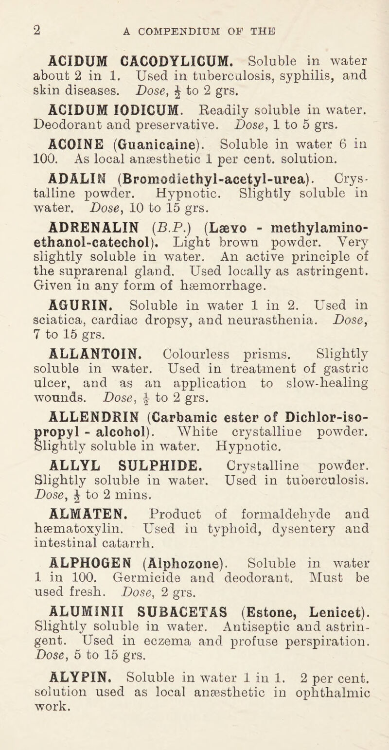 ACIDUM CACODYLICUM. Soluble in water about 2 in 1. Used in tuberculosis, syphilis, and skin diseases. Dose, £ to 2 grs. ACIDUM IODICUM. Readily soluble in water. Deodorant and preservative. Dose, 1 to 5 grs. ACOINE (Guanicaine). Soluble in water 6 in 100. As local anaesthetic 1 per cent, solution. ADALIfi (Bromodlethyl-acetyl-urea). Crys¬ talline powder. Hypnotic. Slightly soluble in water. Dose, 10 to 15 grs. ADRENALIN (B.P.) (Lsevo - methylamino- ethanol-catechol). Light brown powder. Very slightly soluble in water. An active principle of the suprarenal gland. Used locally as astringent. Given in any form of haemorrhage. AGURIN. Soluble in water 1 in 2. Used in sciatica, cardiac dropsy, and neurasthenia. Dose, 7 to 15 grs. ALLANTOIN. Colourless prisms. Slightly soluble in water. Used in treatment of gastric ulcer, and as an application to slow-healing wounds. Dose, \ to 2 grs. ALLENDRIN (Carbamic ester of Dichlor-iso- propyl - alcohol). White crystalline powder. Slightly soluble in water. Hypnotic. ALLYL SULPHIDE. Crystalline powder. Slightly soluble in water. Used in tuberculosis. Dose, J to 2 mins. ALMATEN. Product of formaldehyde and haematoxylin. Used iu typhoid, dysentery and intestinal catarrh. ALPHOGEN (Alphozone). Soluble in water 1 in 100. Germicide and deodorant. Must be used fresh. Dose, 2 grs. ALUMINII SUBACETAS (Estone, Lenicet). Slightly soluble in water. Antiseptic and astrin¬ gent. Used in eczema and profuse perspiration. Dose, 5 to 15 grs. ALYPIN. Soluble in water 1 in 1. 2 per cent, solution used as local anaesthetic in ophthalmic work.