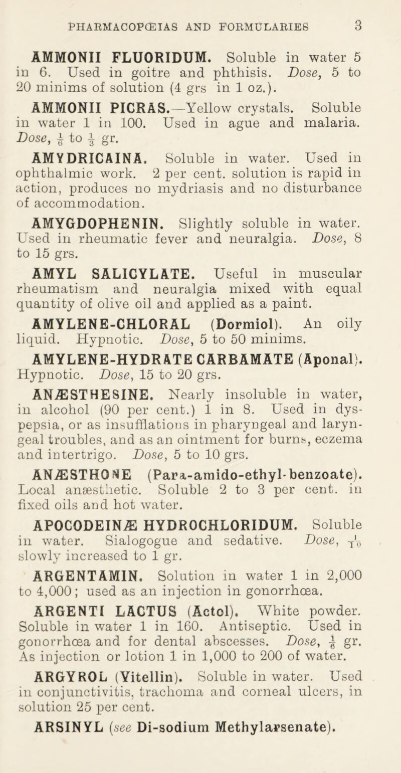 AMMONII FLUORIDUM. Soluble in water 5 in 6. Used in goitre and phthisis. Dose, 5 to 20 minims of solution (4 grs in 1 oz.). AMMONII PICRAS.—Yellow crystals. Soluble in water 1 in 100. Used in ague and malaria. Dose, | to gr. AMYDRICAINA. Soluble in water. Used in ophthalmic work. 2 per cent, solution is rapid in action, produces no mydriasis and no disturbance of accommodation. AMYGDOPHENIN. Slightly soluble in water. Used in rheumatic fever and neuralgia. Dose, 8 to 15 grs. AMYL SALICYLATE. Useful in muscular rheumatism and neuralgia mixed with equal quantity of olive oil and applied as a paint. AMYLENE-CHLORAL (Dormiol). An oily liquid. Hypnotic. Dose, 5 to 50 minims. AMYLENE-HYDRATE CARBAMATE (Aponal). Hypnotic. Dose, 15 to 20 grs. ANjSESTHESINE. Nearly insoluble in water, in alcohol (90 per cent.) 1 in 8. Used in dys¬ pepsia, or as insufflations in pharyngeal and laryn¬ geal troubles, and as an ointment for burns, eczema and intertrigo. Dose, 5 to 10 grs. ANA2 STRODE (Para-amido-ethyl-benzoate). Local anaesthetic. Soluble 2 to 3 per cent, in fixed oils and hot water. APOCODEINjE HYDR0CHL0RIDUM. Soluble in water. Sialogogue and sedative. Dose, T'0 slowly increased to 1 gr. ARGENTAMIN. Solution in water 1 in 2,000 to 4,000; used as an injection in gonorrhoea. ARGENT I L ACTUS (Actol). White powder. Soluble in water 1 in 160. Antiseptic. Used in gonorrhoea and for dental abscesses. Dose, | gr. As injection or lotion 1 in 1,000 to 200 of water. ARGYROL (Yitellin). Soluble in water. Used in conjunctivitis, trachoma and corneal ulcers, in solution 25 per cent. ARSINYL (see Di-sodium Methylarsenate).